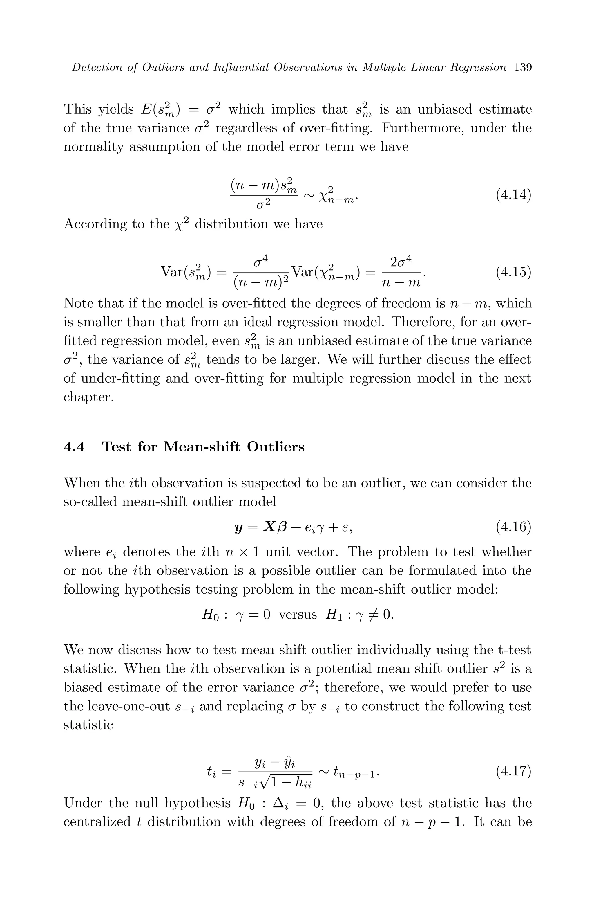 April 29, 2009 11:50 World Scientiﬁc Book - 9in x 6in Regression˙master
Detection of Outliers and Inﬂuential Observations in Multiple Linear Regression 139
This yields E(s2
m) = σ2
which implies that s2
m is an unbiased estimate
of the true variance σ2
regardless of over-ﬁtting. Furthermore, under the
normality assumption of the model error term we have
(n − m)s2
m
σ2
∼ χ2
n−m. (4.14)
According to the χ2
distribution we have
Var(s2
m) =
σ4
(n − m)2
Var(χ2
n−m) =
2σ4
n − m
. (4.15)
Note that if the model is over-ﬁtted the degrees of freedom is n − m, which
is smaller than that from an ideal regression model. Therefore, for an over-
ﬁtted regression model, even s2
m is an unbiased estimate of the true variance
σ2
, the variance of s2
m tends to be larger. We will further discuss the eﬀect
of under-ﬁtting and over-ﬁtting for multiple regression model in the next
chapter.
4.4 Test for Mean-shift Outliers
When the ith observation is suspected to be an outlier, we can consider the
so-called mean-shift outlier model
y = Xβ + eiγ + ε, (4.16)
where ei denotes the ith n × 1 unit vector. The problem to test whether
or not the ith observation is a possible outlier can be formulated into the
following hypothesis testing problem in the mean-shift outlier model:
H0 : γ = 0 versus H1 : γ = 0.
We now discuss how to test mean shift outlier individually using the t-test
statistic. When the ith observation is a potential mean shift outlier s2
is a
biased estimate of the error variance σ2
; therefore, we would prefer to use
the leave-one-out s−i and replacing σ by s−i to construct the following test
statistic
ti =
yi − ˆyi
s−i
√
1 − hii
∼ tn−p−1. (4.17)
Under the null hypothesis H0 : ∆i = 0, the above test statistic has the
centralized t distribution with degrees of freedom of n − p − 1. It can be
 