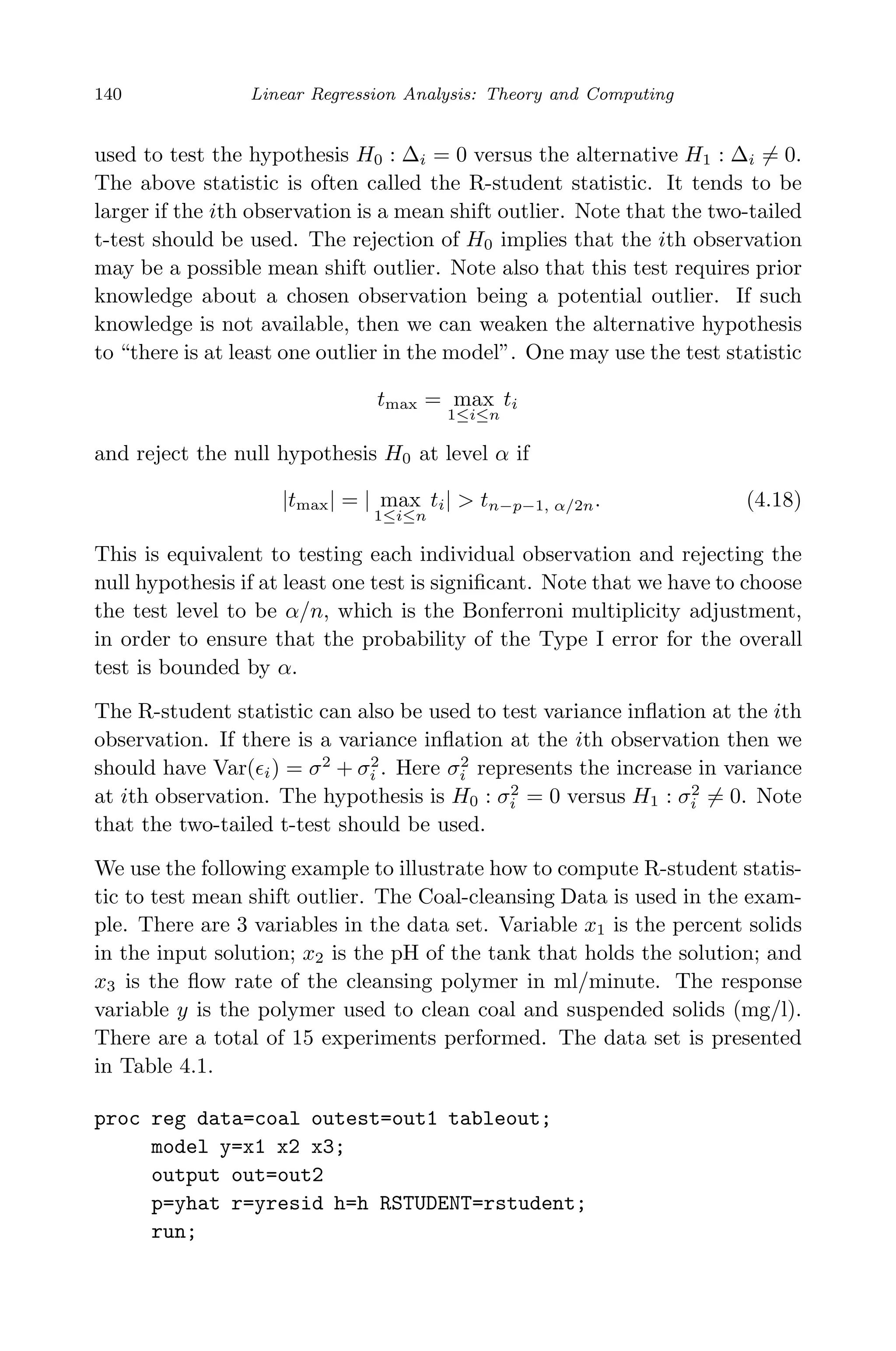 May 7, 2009 10:22 World Scientiﬁc Book - 9in x 6in Regression˙master
140 Linear Regression Analysis: Theory and Computing
used to test the hypothesis H0 : ∆i = 0 versus the alternative H1 : ∆i = 0.
The above statistic is often called the R-student statistic. It tends to be
larger if the ith observation is a mean shift outlier. Note that the two-tailed
t-test should be used. The rejection of H0 implies that the ith observation
may be a possible mean shift outlier. Note also that this test requires prior
knowledge about a chosen observation being a potential outlier. If such
knowledge is not available, then we can weaken the alternative hypothesis
to “there is at least one outlier in the model”. One may use the test statistic
tmax = max
1≤i≤n
ti
and reject the null hypothesis H0 at level α if
|tmax| = | max
1≤i≤n
ti| > tn−p−1, α/2n. (4.18)
This is equivalent to testing each individual observation and rejecting the
null hypothesis if at least one test is signiﬁcant. Note that we have to choose
the test level to be α/n, which is the Bonferroni multiplicity adjustment,
in order to ensure that the probability of the Type I error for the overall
test is bounded by α.
The R-student statistic can also be used to test variance inﬂation at the ith
observation. If there is a variance inﬂation at the ith observation then we
should have Var( i) = σ2
+ σ2
i . Here σ2
i represents the increase in variance
at ith observation. The hypothesis is H0 : σ2
i = 0 versus H1 : σ2
i = 0. Note
that the two-tailed t-test should be used.
We use the following example to illustrate how to compute R-student statis-
tic to test mean shift outlier. The Coal-cleansing Data is used in the exam-
ple. There are 3 variables in the data set. Variable x1 is the percent solids
in the input solution; x2 is the pH of the tank that holds the solution; and
x3 is the ﬂow rate of the cleansing polymer in ml/minute. The response
variable y is the polymer used to clean coal and suspended solids (mg/l).
There are a total of 15 experiments performed. The data set is presented
in Table 4.1.
proc reg data=coal outest=out1 tableout;
model y=x1 x2 x3;
output out=out2
p=yhat r=yresid h=h RSTUDENT=rstudent;
run;
 