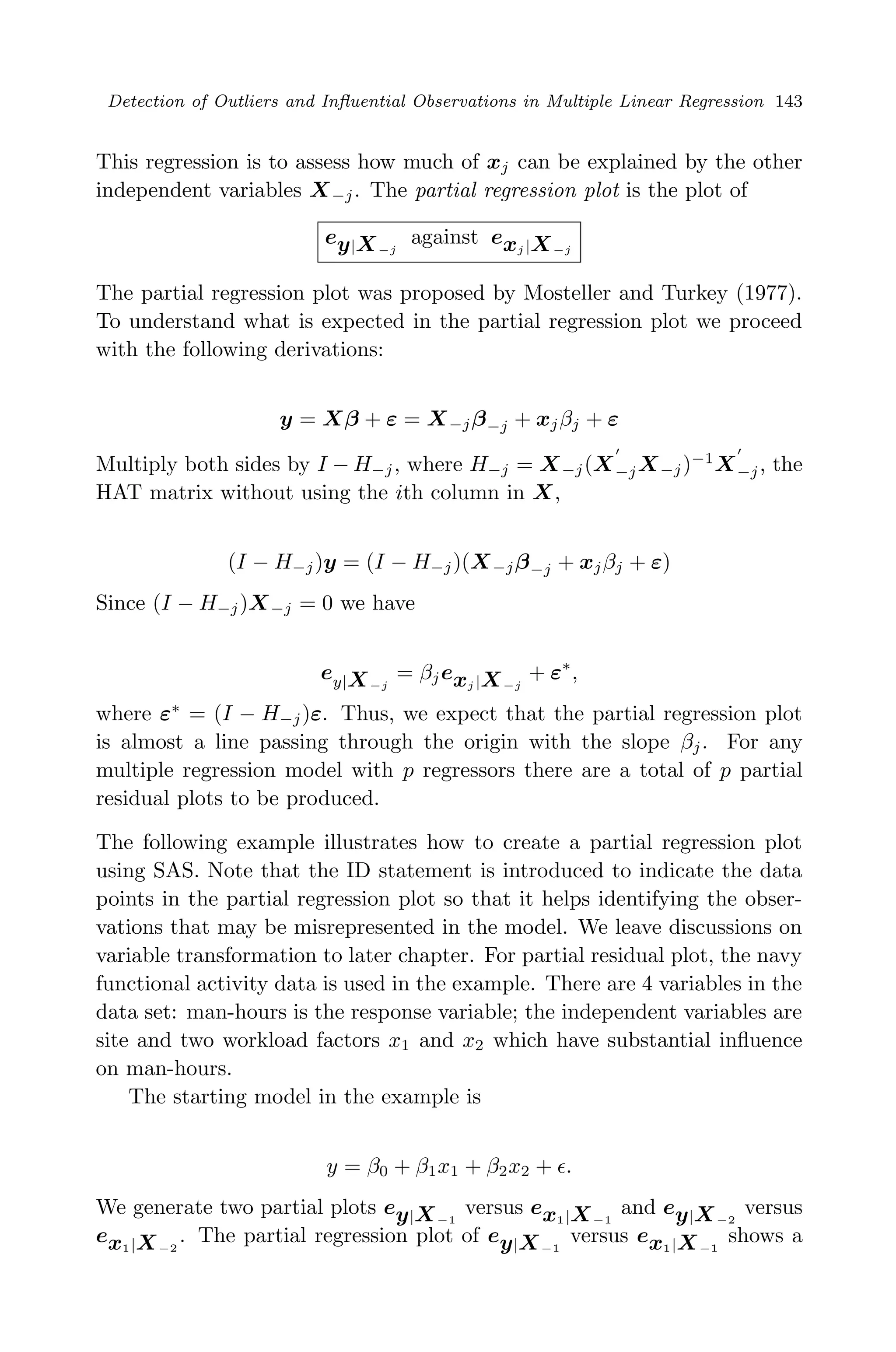 April 29, 2009 11:50 World Scientiﬁc Book - 9in x 6in Regression˙master
Detection of Outliers and Inﬂuential Observations in Multiple Linear Regression 143
This regression is to assess how much of xj can be explained by the other
independent variables X−j. The partial regression plot is the plot of
ey|X−j
against exj |X−j
The partial regression plot was proposed by Mosteller and Turkey (1977).
To understand what is expected in the partial regression plot we proceed
with the following derivations:
y = Xβ + ε = X−jβ−j + xjβj + ε
Multiply both sides by I − H−j, where H−j = X−j(X−jX−j)−1
X−j, the
HAT matrix without using the ith column in X,
(I − H−j)y = (I − H−j)(X−jβ−j + xjβj + ε)
Since (I − H−j)X−j = 0 we have
ey|X−j
= βjexj |X−j
+ ε∗
,
where ε∗
= (I − H−j)ε. Thus, we expect that the partial regression plot
is almost a line passing through the origin with the slope βj. For any
multiple regression model with p regressors there are a total of p partial
residual plots to be produced.
The following example illustrates how to create a partial regression plot
using SAS. Note that the ID statement is introduced to indicate the data
points in the partial regression plot so that it helps identifying the obser-
vations that may be misrepresented in the model. We leave discussions on
variable transformation to later chapter. For partial residual plot, the navy
functional activity data is used in the example. There are 4 variables in the
data set: man-hours is the response variable; the independent variables are
site and two workload factors x1 and x2 which have substantial inﬂuence
on man-hours.
The starting model in the example is
y = β0 + β1x1 + β2x2 + .
We generate two partial plots ey|X−1
versus ex1|X−1
and ey|X−2
versus
ex1|X−2
. The partial regression plot of ey|X−1
versus ex1|X−1
shows a
 
