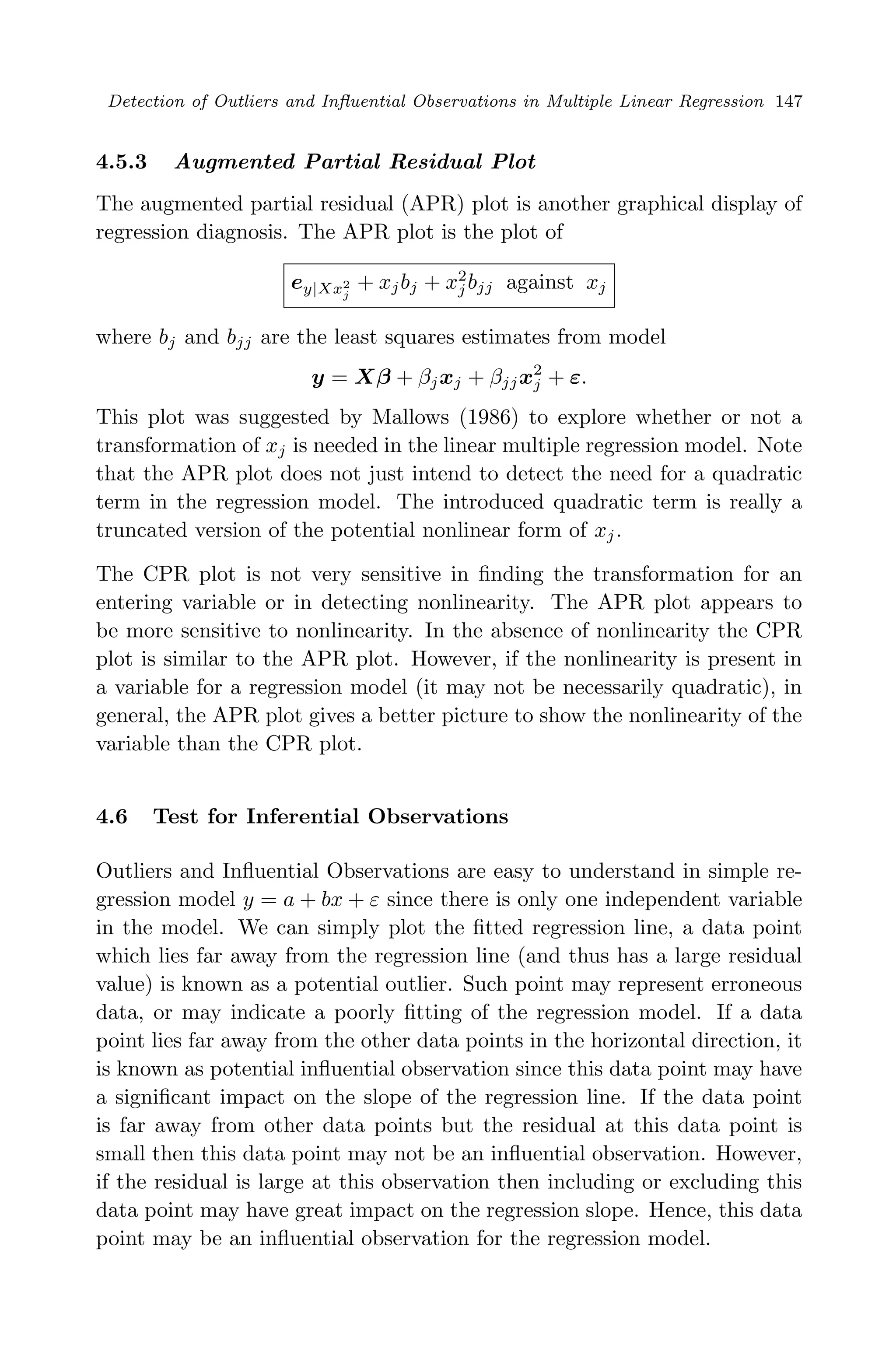 April 29, 2009 11:50 World Scientiﬁc Book - 9in x 6in Regression˙master
Detection of Outliers and Inﬂuential Observations in Multiple Linear Regression 147
4.5.3 Augmented Partial Residual Plot
The augmented partial residual (APR) plot is another graphical display of
regression diagnosis. The APR plot is the plot of
ey|Xx2
j
+ xjbj + x2
j bjj against xj
where bj and bjj are the least squares estimates from model
y = Xβ + βjxj + βjjx2
j + ε.
This plot was suggested by Mallows (1986) to explore whether or not a
transformation of xj is needed in the linear multiple regression model. Note
that the APR plot does not just intend to detect the need for a quadratic
term in the regression model. The introduced quadratic term is really a
truncated version of the potential nonlinear form of xj.
The CPR plot is not very sensitive in ﬁnding the transformation for an
entering variable or in detecting nonlinearity. The APR plot appears to
be more sensitive to nonlinearity. In the absence of nonlinearity the CPR
plot is similar to the APR plot. However, if the nonlinearity is present in
a variable for a regression model (it may not be necessarily quadratic), in
general, the APR plot gives a better picture to show the nonlinearity of the
variable than the CPR plot.
4.6 Test for Inferential Observations
Outliers and Inﬂuential Observations are easy to understand in simple re-
gression model y = a + bx + ε since there is only one independent variable
in the model. We can simply plot the ﬁtted regression line, a data point
which lies far away from the regression line (and thus has a large residual
value) is known as a potential outlier. Such point may represent erroneous
data, or may indicate a poorly ﬁtting of the regression model. If a data
point lies far away from the other data points in the horizontal direction, it
is known as potential inﬂuential observation since this data point may have
a signiﬁcant impact on the slope of the regression line. If the data point
is far away from other data points but the residual at this data point is
small then this data point may not be an inﬂuential observation. However,
if the residual is large at this observation then including or excluding this
data point may have great impact on the regression slope. Hence, this data
point may be an inﬂuential observation for the regression model.
 