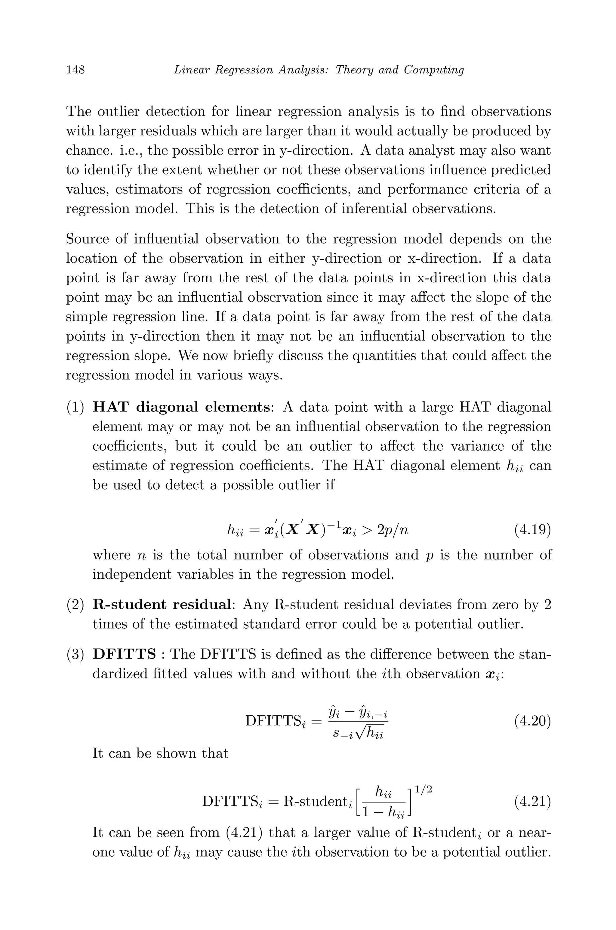April 29, 2009 11:50 World Scientiﬁc Book - 9in x 6in Regression˙master
148 Linear Regression Analysis: Theory and Computing
The outlier detection for linear regression analysis is to ﬁnd observations
with larger residuals which are larger than it would actually be produced by
chance. i.e., the possible error in y-direction. A data analyst may also want
to identify the extent whether or not these observations inﬂuence predicted
values, estimators of regression coeﬃcients, and performance criteria of a
regression model. This is the detection of inferential observations.
Source of inﬂuential observation to the regression model depends on the
location of the observation in either y-direction or x-direction. If a data
point is far away from the rest of the data points in x-direction this data
point may be an inﬂuential observation since it may aﬀect the slope of the
simple regression line. If a data point is far away from the rest of the data
points in y-direction then it may not be an inﬂuential observation to the
regression slope. We now brieﬂy discuss the quantities that could aﬀect the
regression model in various ways.
(1) HAT diagonal elements: A data point with a large HAT diagonal
element may or may not be an inﬂuential observation to the regression
coeﬃcients, but it could be an outlier to aﬀect the variance of the
estimate of regression coeﬃcients. The HAT diagonal element hii can
be used to detect a possible outlier if
hii = xi(X X)−1
xi > 2p/n (4.19)
where n is the total number of observations and p is the number of
independent variables in the regression model.
(2) R-student residual: Any R-student residual deviates from zero by 2
times of the estimated standard error could be a potential outlier.
(3) DFITTS : The DFITTS is deﬁned as the diﬀerence between the stan-
dardized ﬁtted values with and without the ith observation xi:
DFITTSi =
ˆyi − ˆyi,−i
s−i
√
hii
(4.20)
It can be shown that
DFITTSi = R-studenti
hii
1 − hii
1/2
(4.21)
It can be seen from (4.21) that a larger value of R-studenti or a near-
one value of hii may cause the ith observation to be a potential outlier.
 