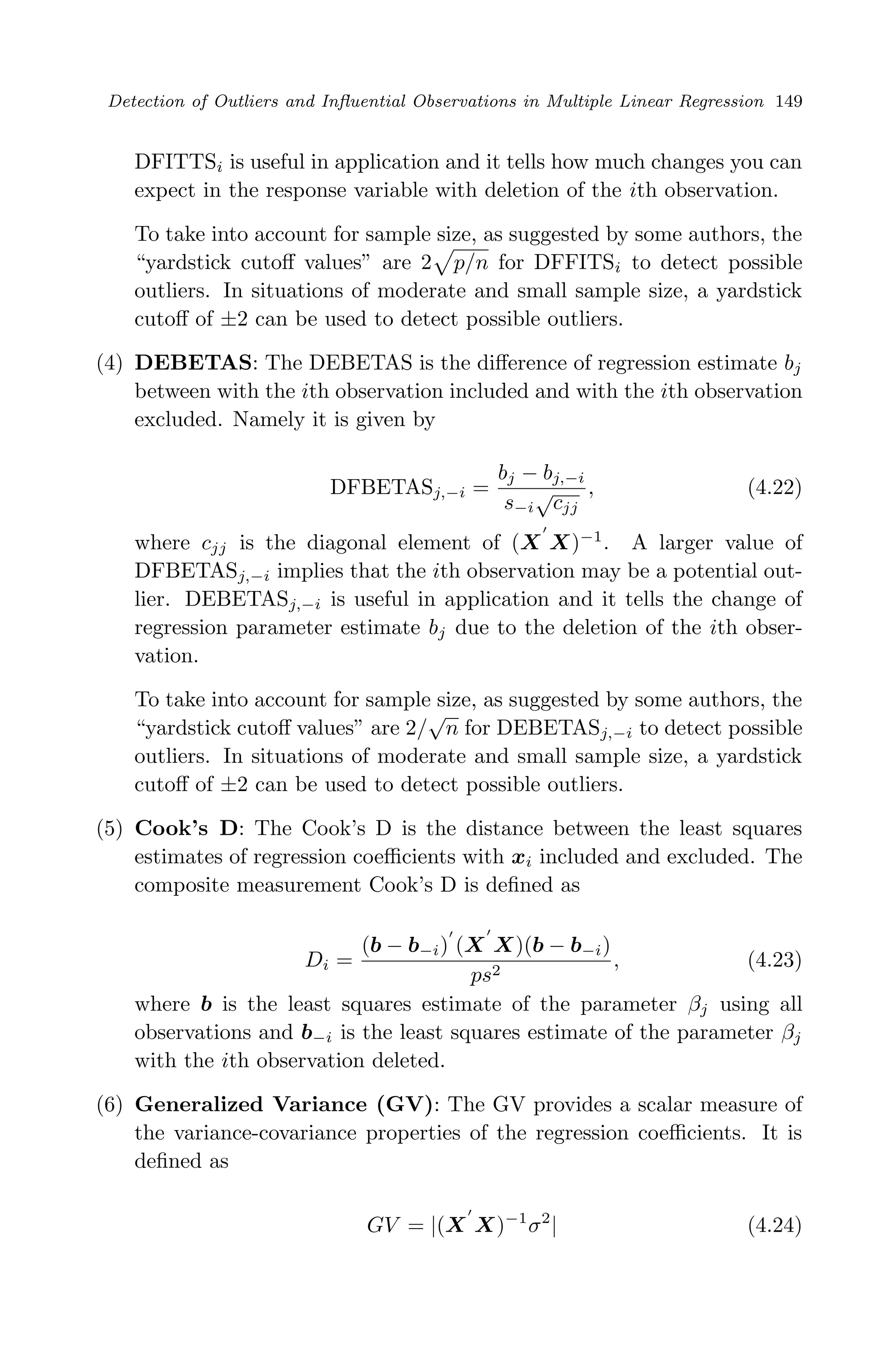 April 29, 2009 11:50 World Scientiﬁc Book - 9in x 6in Regression˙master
Detection of Outliers and Inﬂuential Observations in Multiple Linear Regression 149
DFITTSi is useful in application and it tells how much changes you can
expect in the response variable with deletion of the ith observation.
To take into account for sample size, as suggested by some authors, the
“yardstick cutoﬀ values” are 2 p/n for DFFITSi to detect possible
outliers. In situations of moderate and small sample size, a yardstick
cutoﬀ of ±2 can be used to detect possible outliers.
(4) DEBETAS: The DEBETAS is the diﬀerence of regression estimate bj
between with the ith observation included and with the ith observation
excluded. Namely it is given by
DFBETASj,−i =
bj − bj,−i
s−i
√
cjj
, (4.22)
where cjj is the diagonal element of (X X)−1
. A larger value of
DFBETASj,−i implies that the ith observation may be a potential out-
lier. DEBETASj,−i is useful in application and it tells the change of
regression parameter estimate bj due to the deletion of the ith obser-
vation.
To take into account for sample size, as suggested by some authors, the
“yardstick cutoﬀ values” are 2/
√
n for DEBETASj,−i to detect possible
outliers. In situations of moderate and small sample size, a yardstick
cutoﬀ of ±2 can be used to detect possible outliers.
(5) Cook’s D: The Cook’s D is the distance between the least squares
estimates of regression coeﬃcients with xi included and excluded. The
composite measurement Cook’s D is deﬁned as
Di =
(b − b−i) (X X)(b − b−i)
ps2
, (4.23)
where b is the least squares estimate of the parameter βj using all
observations and b−i is the least squares estimate of the parameter βj
with the ith observation deleted.
(6) Generalized Variance (GV): The GV provides a scalar measure of
the variance-covariance properties of the regression coeﬃcients. It is
deﬁned as
GV = |(X X)−1
σ2
| (4.24)
 