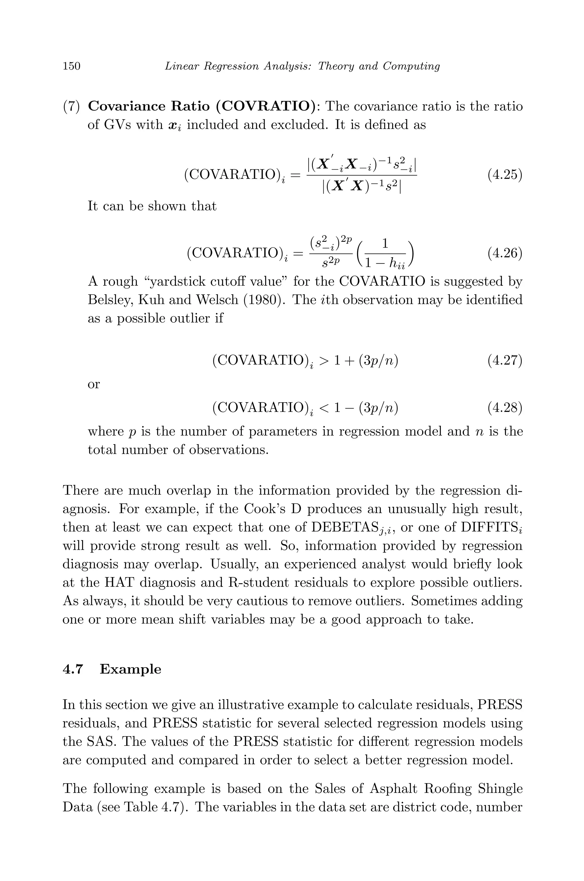 April 29, 2009 11:50 World Scientiﬁc Book - 9in x 6in Regression˙master
150 Linear Regression Analysis: Theory and Computing
(7) Covariance Ratio (COVRATIO): The covariance ratio is the ratio
of GVs with xi included and excluded. It is deﬁned as
(COVARATIO)i =
|(X−iX−i)−1
s2
−i|
|(X X)−1s2|
(4.25)
It can be shown that
(COVARATIO)i =
(s2
−i)2p
s2p
1
1 − hii
(4.26)
A rough “yardstick cutoﬀ value” for the COVARATIO is suggested by
Belsley, Kuh and Welsch (1980). The ith observation may be identiﬁed
as a possible outlier if
(COVARATIO)i > 1 + (3p/n) (4.27)
or
(COVARATIO)i < 1 − (3p/n) (4.28)
where p is the number of parameters in regression model and n is the
total number of observations.
There are much overlap in the information provided by the regression di-
agnosis. For example, if the Cook’s D produces an unusually high result,
then at least we can expect that one of DEBETASj,i, or one of DIFFITSi
will provide strong result as well. So, information provided by regression
diagnosis may overlap. Usually, an experienced analyst would brieﬂy look
at the HAT diagnosis and R-student residuals to explore possible outliers.
As always, it should be very cautious to remove outliers. Sometimes adding
one or more mean shift variables may be a good approach to take.
4.7 Example
In this section we give an illustrative example to calculate residuals, PRESS
residuals, and PRESS statistic for several selected regression models using
the SAS. The values of the PRESS statistic for diﬀerent regression models
are computed and compared in order to select a better regression model.
The following example is based on the Sales of Asphalt Rooﬁng Shingle
Data (see Table 4.7). The variables in the data set are district code, number
 