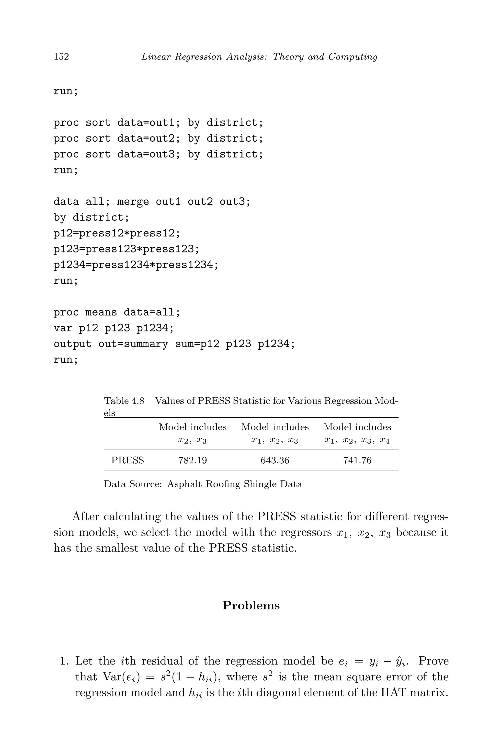 April 29, 2009 11:50 World Scientiﬁc Book - 9in x 6in Regression˙master
152 Linear Regression Analysis: Theory and Computing
run;
proc sort data=out1; by district;
proc sort data=out2; by district;
proc sort data=out3; by district;
run;
data all; merge out1 out2 out3;
by district;
p12=press12*press12;
p123=press123*press123;
p1234=press1234*press1234;
run;
proc means data=all;
var p12 p123 p1234;
output out=summary sum=p12 p123 p1234;
run;
Table 4.8 Values of PRESS Statistic for Various Regression Mod-
els
Model includes Model includes Model includes
x2, x3 x1, x2, x3 x1, x2, x3, x4
PRESS 782.19 643.36 741.76
Data Source: Asphalt Rooﬁng Shingle Data
After calculating the values of the PRESS statistic for diﬀerent regres-
sion models, we select the model with the regressors x1, x2, x3 because it
has the smallest value of the PRESS statistic.
Problems
1. Let the ith residual of the regression model be ei = yi − ˆyi. Prove
that Var(ei) = s2
(1 − hii), where s2
is the mean square error of the
regression model and hii is the ith diagonal element of the HAT matrix.
 