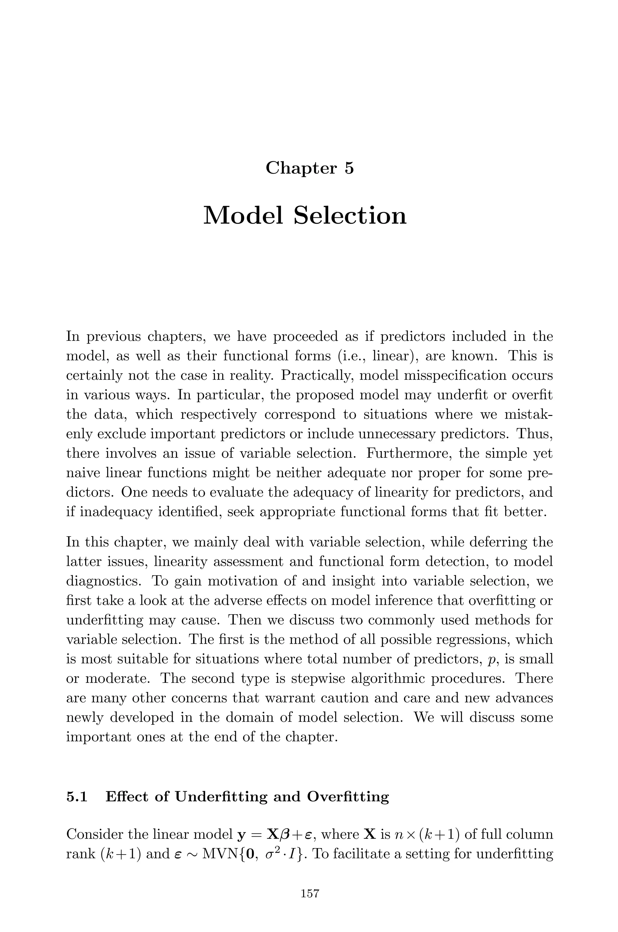 April 29, 2009 11:50 World Scientiﬁc Book - 9in x 6in Regression˙master
Chapter 5
Model Selection
In previous chapters, we have proceeded as if predictors included in the
model, as well as their functional forms (i.e., linear), are known. This is
certainly not the case in reality. Practically, model misspeciﬁcation occurs
in various ways. In particular, the proposed model may underﬁt or overﬁt
the data, which respectively correspond to situations where we mistak-
enly exclude important predictors or include unnecessary predictors. Thus,
there involves an issue of variable selection. Furthermore, the simple yet
naive linear functions might be neither adequate nor proper for some pre-
dictors. One needs to evaluate the adequacy of linearity for predictors, and
if inadequacy identiﬁed, seek appropriate functional forms that ﬁt better.
In this chapter, we mainly deal with variable selection, while deferring the
latter issues, linearity assessment and functional form detection, to model
diagnostics. To gain motivation of and insight into variable selection, we
ﬁrst take a look at the adverse eﬀects on model inference that overﬁtting or
underﬁtting may cause. Then we discuss two commonly used methods for
variable selection. The ﬁrst is the method of all possible regressions, which
is most suitable for situations where total number of predictors, p, is small
or moderate. The second type is stepwise algorithmic procedures. There
are many other concerns that warrant caution and care and new advances
newly developed in the domain of model selection. We will discuss some
important ones at the end of the chapter.
5.1 Eﬀect of Underﬁtting and Overﬁtting
Consider the linear model y = Xβ+ε, where X is n×(k+1) of full column
rank (k+1) and ε ∼ MVN{0, σ2
·I}. To facilitate a setting for underﬁtting
157
 