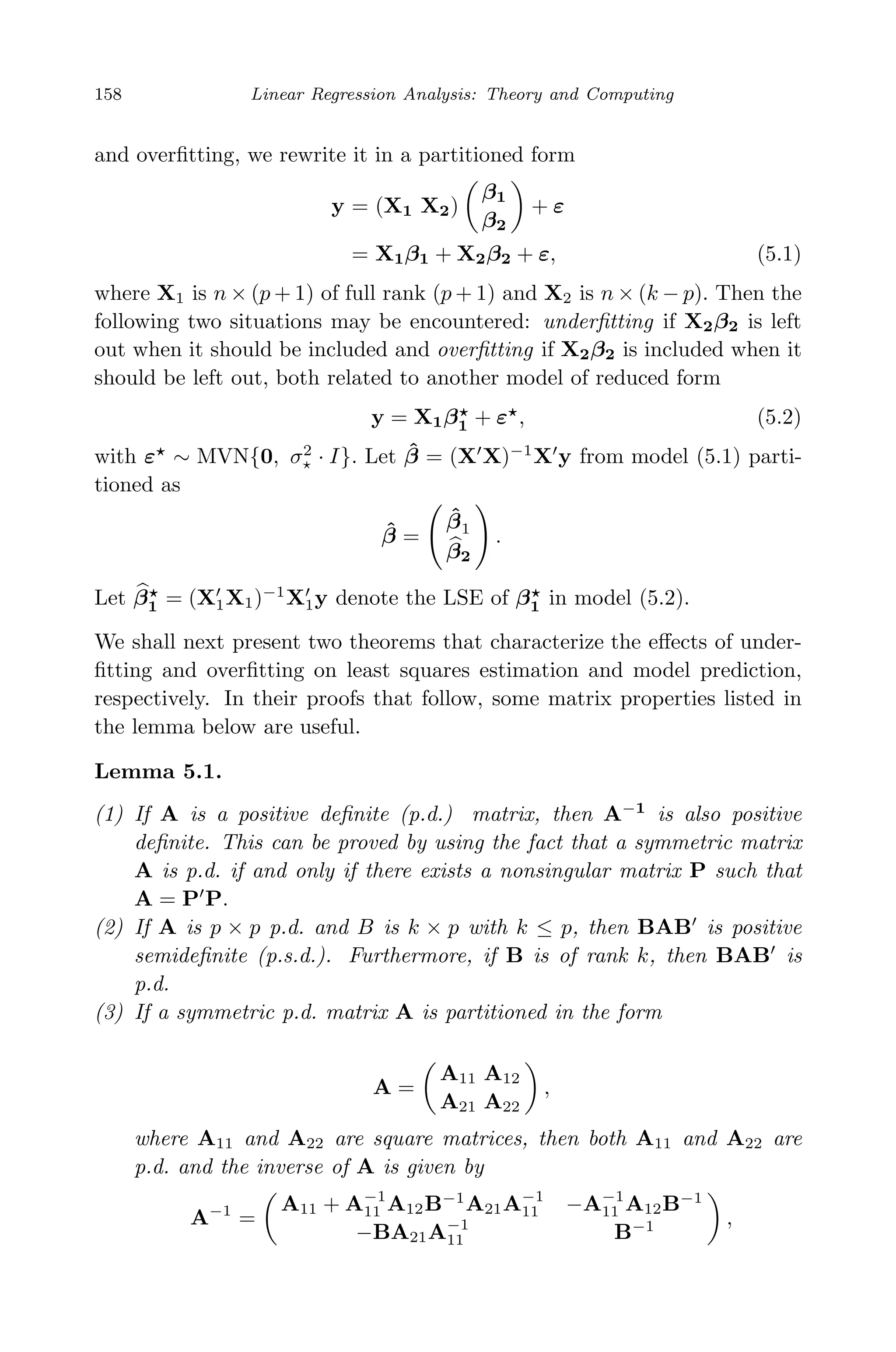May 7, 2009 10:22 World Scientiﬁc Book - 9in x 6in Regression˙master
158 Linear Regression Analysis: Theory and Computing
and overﬁtting, we rewrite it in a partitioned form
y = (X1 X2)
β1
β2
+ ε
= X1β1 + X2β2 + ε, (5.1)
where X1 is n × (p + 1) of full rank (p + 1) and X2 is n × (k − p). Then the
following two situations may be encountered: underﬁtting if X2β2 is left
out when it should be included and overﬁtting if X2β2 is included when it
should be left out, both related to another model of reduced form
y = X1β1 + ε , (5.2)
with ε ∼ MVN{0, σ2
· I}. Let ˆβ = (X X)−1
X y from model (5.1) parti-
tioned as
ˆβ =
ˆβ1
β2
.
Let β1 = (X1X1)−1
X1y denote the LSE of β1 in model (5.2).
We shall next present two theorems that characterize the eﬀects of under-
ﬁtting and overﬁtting on least squares estimation and model prediction,
respectively. In their proofs that follow, some matrix properties listed in
the lemma below are useful.
Lemma 5.1.
(1) If A is a positive deﬁnite (p.d.) matrix, then A−1
is also positive
deﬁnite. This can be proved by using the fact that a symmetric matrix
A is p.d. if and only if there exists a nonsingular matrix P such that
A = P P.
(2) If A is p × p p.d. and B is k × p with k ≤ p, then BAB is positive
semideﬁnite (p.s.d.). Furthermore, if B is of rank k, then BAB is
p.d.
(3) If a symmetric p.d. matrix A is partitioned in the form
A =
A11 A12
A21 A22
,
where A11 and A22 are square matrices, then both A11 and A22 are
p.d. and the inverse of A is given by
A−1
=
A11 + A−1
11 A12B−1
A21A−1
11 −A−1
11 A12B−1
−BA21A−1
11 B−1 ,
 