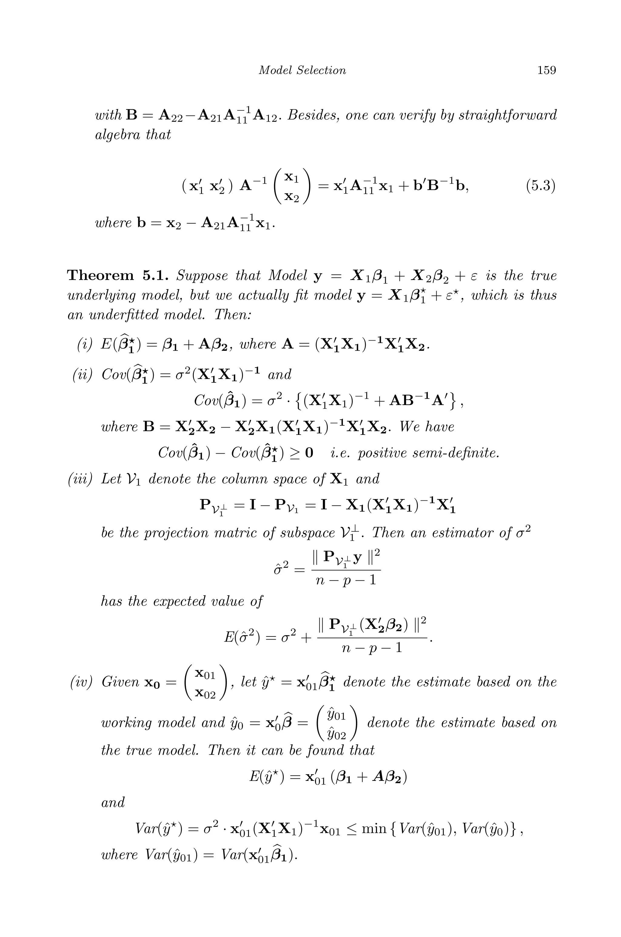 April 29, 2009 11:50 World Scientiﬁc Book - 9in x 6in Regression˙master
Model Selection 159
with B = A22−A21A−1
11 A12. Besides, one can verify by straightforward
algebra that
( x1 x2 ) A−1 x1
x2
= x1A−1
11 x1 + b B−1
b, (5.3)
where b = x2 − A21A−1
11 x1.
Theorem 5.1. Suppose that Model y = X1β1 + X2β2 + ε is the true
underlying model, but we actually ﬁt model y = X1β1 + ε , which is thus
an underﬁtted model. Then:
(i) E(β1) = β1 + Aβ2, where A = (X1X1)−1
X1X2.
(ii) Cov(β1) = σ2
(X1X1)−1
and
Cov( ˆβ1) = σ2
· (X1X1)−1
+ AB−1
A ,
where B = X2X2 − X2X1(X1X1)−1
X1X2. We have
Cov( ˆβ1) − Cov( ˆβ1) ≥ 0 i.e. positive semi-deﬁnite.
(iii) Let V1 denote the column space of X1 and
PV⊥
1
= I − PV1 = I − X1(X1X1)−1
X1
be the projection matric of subspace V⊥
1 . Then an estimator of σ2
ˆσ2
=
PV⊥
1
y 2
n − p − 1
has the expected value of
E(ˆσ2
) = σ2
+
PV⊥
1
(X2β2) 2
n − p − 1
.
(iv) Given x0 =
x01
x02
, let ˆy = x01β1 denote the estimate based on the
working model and ˆy0 = x0β =
ˆy01
ˆy02
denote the estimate based on
the true model. Then it can be found that
E(ˆy ) = x01 (β1 + Aβ2)
and
Var(ˆy ) = σ2
· x01(X1X1)−1
x01 ≤ min {Var(ˆy01), Var(ˆy0)} ,
where Var(ˆy01) = Var(x01β1).
 
