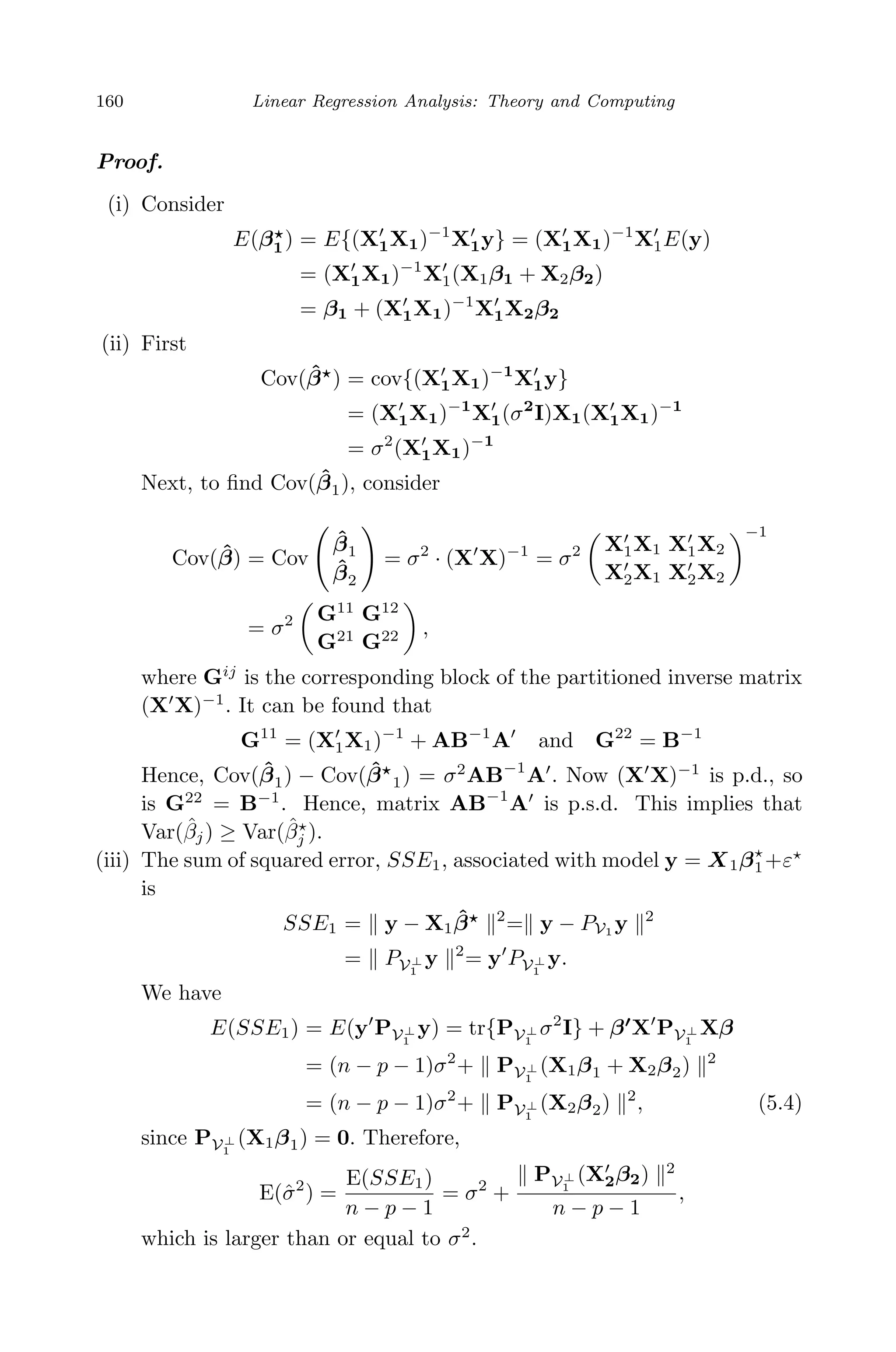 April 29, 2009 11:50 World Scientiﬁc Book - 9in x 6in Regression˙master
160 Linear Regression Analysis: Theory and Computing
Proof.
(i) Consider
E(β1) = E{(X1X1)−1
X1y} = (X1X1)−1
X1E(y)
= (X1X1)−1
X1(X1β1 + X2β2)
= β1 + (X1X1)−1
X1X2β2
(ii) First
Cov( ˆβ ) = cov{(X1X1)−1
X1y}
= (X1X1)−1
X1(σ2
I)X1(X1X1)−1
= σ2
(X1X1)−1
Next, to ﬁnd Cov( ˆβ1), consider
Cov( ˆβ) = Cov
ˆβ1
ˆβ2
= σ2
· (X X)−1
= σ2 X1X1 X1X2
X2X1 X2X2
−1
= σ2 G11
G12
G21
G22 ,
where Gij
is the corresponding block of the partitioned inverse matrix
(X X)−1
. It can be found that
G11
= (X1X1)−1
+ AB−1
A and G22
= B−1
Hence, Cov( ˆβ1) − Cov( ˆβ 1) = σ2
AB−1
A . Now (X X)−1
is p.d., so
is G22
= B−1
. Hence, matrix AB−1
A is p.s.d. This implies that
Var(ˆβj) ≥ Var(ˆβj ).
(iii) The sum of squared error, SSE1, associated with model y = X1β1+ε
is
SSE1 = y − X1
ˆβ 2
= y − PV1 y 2
= PV⊥
1
y 2
= y PV⊥
1
y.
We have
E(SSE1) = E(y PV⊥
1
y) = tr{PV⊥
1
σ2
I} + β X PV⊥
1
Xβ
= (n − p − 1)σ2
+ PV⊥
1
(X1β1 + X2β2) 2
= (n − p − 1)σ2
+ PV⊥
1
(X2β2) 2
, (5.4)
since PV⊥
1
(X1β1) = 0. Therefore,
E(ˆσ2
) =
E(SSE1)
n − p − 1
= σ2
+
PV⊥
1
(X2β2) 2
n − p − 1
,
which is larger than or equal to σ2
.
 