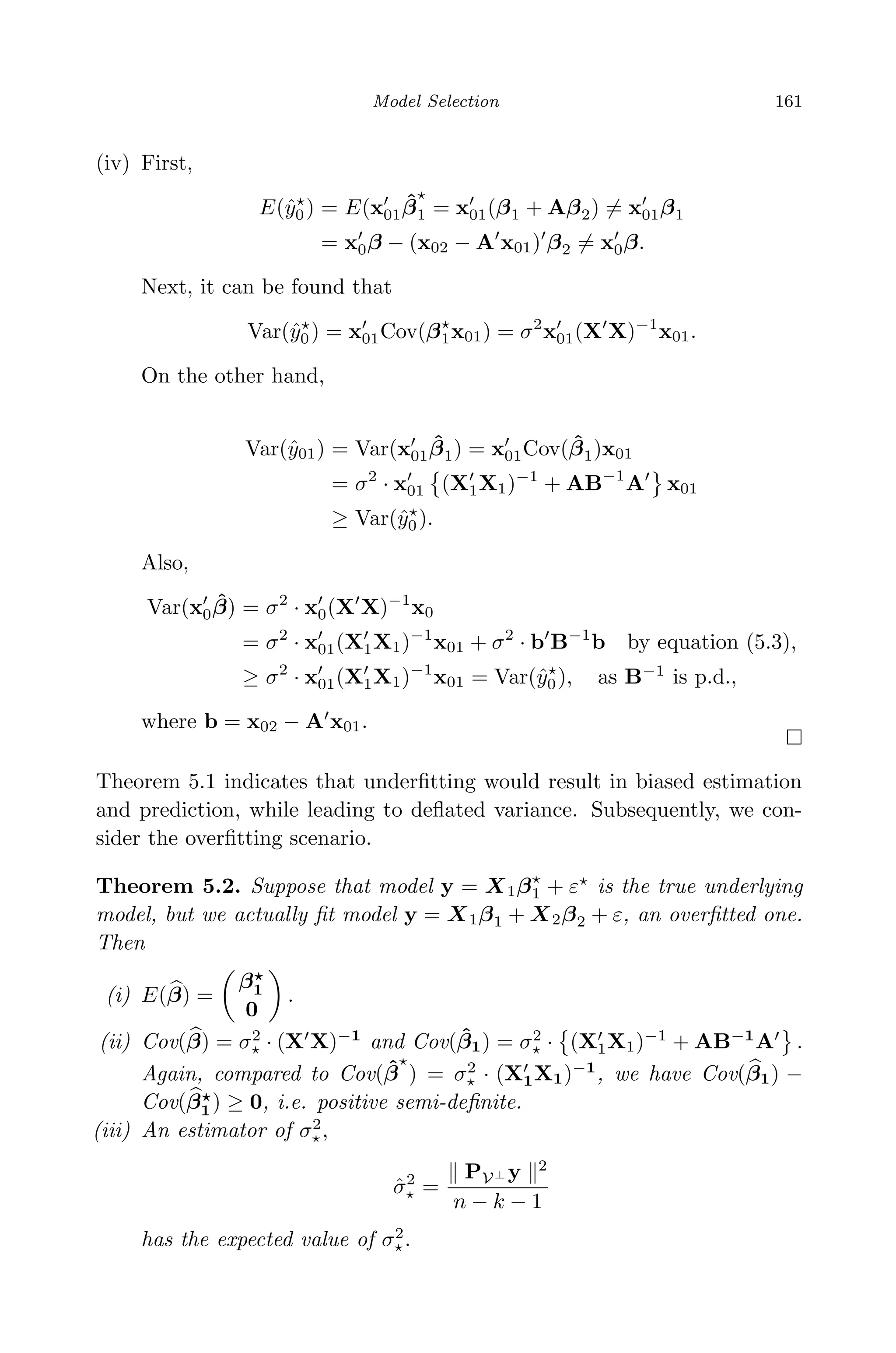April 29, 2009 11:50 World Scientiﬁc Book - 9in x 6in Regression˙master
Model Selection 161
(iv) First,
E(ˆy0) = E(x01
ˆβ1 = x01(β1 + Aβ2) = x01β1
= x0β − (x02 − A x01) β2 = x0β.
Next, it can be found that
Var(ˆy0) = x01Cov(β1x01) = σ2
x01(X X)−1
x01.
On the other hand,
Var(ˆy01) = Var(x01
ˆβ1) = x01Cov( ˆβ1)x01
= σ2
· x01 (X1X1)−1
+ AB−1
A x01
≥ Var(ˆy0).
Also,
Var(x0
ˆβ) = σ2
· x0(X X)−1
x0
= σ2
· x01(X1X1)−1
x01 + σ2
· b B−1
b by equation (5.3),
≥ σ2
· x01(X1X1)−1
x01 = Var(ˆy0), as B−1
is p.d.,
where b = x02 − A x01.
Theorem 5.1 indicates that underﬁtting would result in biased estimation
and prediction, while leading to deﬂated variance. Subsequently, we con-
sider the overﬁtting scenario.
Theorem 5.2. Suppose that model y = X1β1 + ε is the true underlying
model, but we actually ﬁt model y = X1β1 + X2β2 + ε, an overﬁtted one.
Then
(i) E(β) =
β1
0
.
(ii) Cov(β) = σ2
· (X X)−1
and Cov( ˆβ1) = σ2
· (X1X1)−1
+ AB−1
A .
Again, compared to Cov( ˆβ ) = σ2
· (X1X1)−1
, we have Cov(β1) −
Cov(β1) ≥ 0, i.e. positive semi-deﬁnite.
(iii) An estimator of σ2
,
ˆσ2
=
PV⊥ y 2
n − k − 1
has the expected value of σ2
.
 