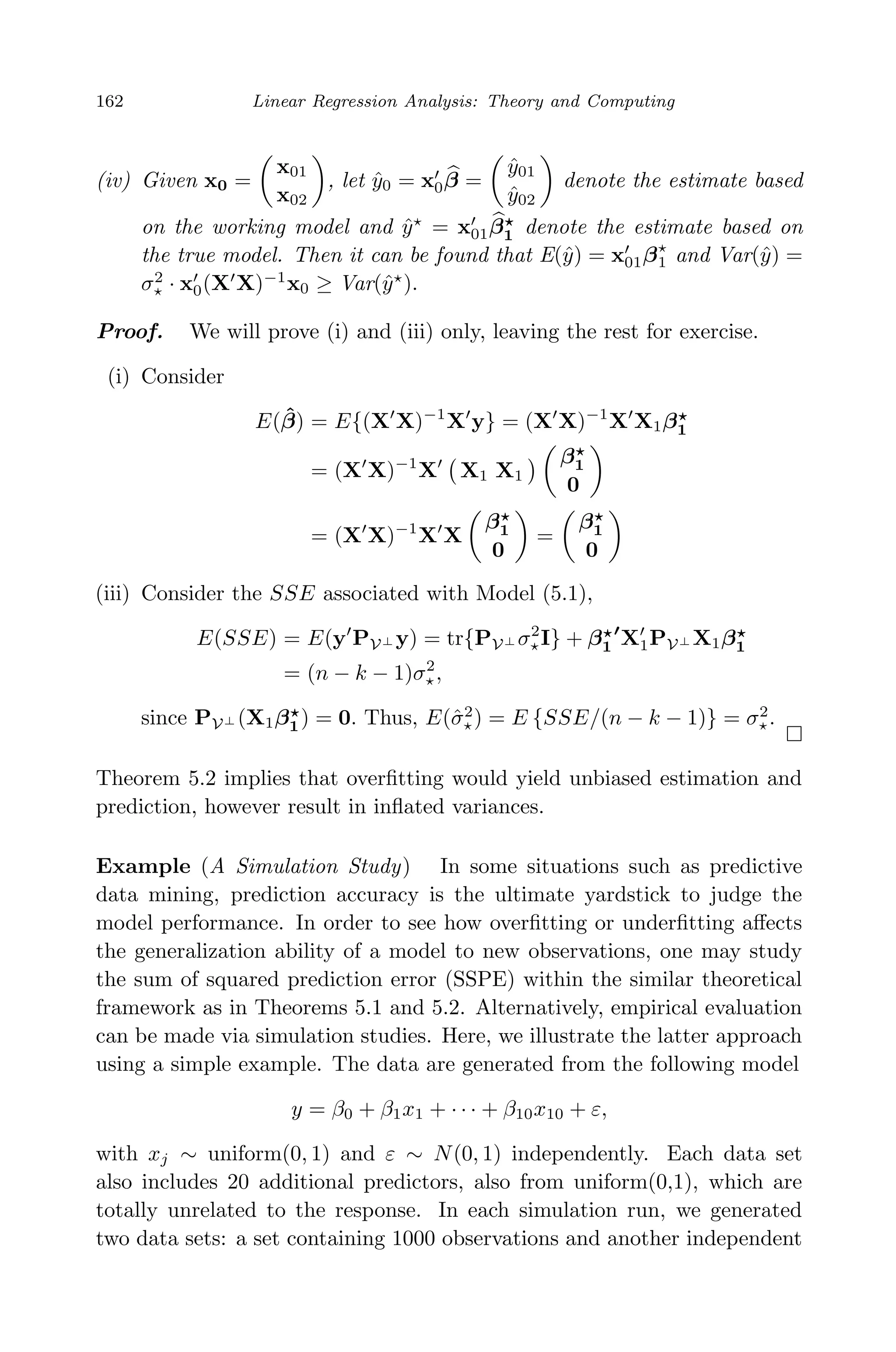 April 29, 2009 11:50 World Scientiﬁc Book - 9in x 6in Regression˙master
162 Linear Regression Analysis: Theory and Computing
(iv) Given x0 =
x01
x02
, let ˆy0 = x0β =
ˆy01
ˆy02
denote the estimate based
on the working model and ˆy = x01β1 denote the estimate based on
the true model. Then it can be found that E(ˆy) = x01β1 and Var(ˆy) =
σ2
· x0(X X)−1
x0 ≥ Var(ˆy ).
Proof. We will prove (i) and (iii) only, leaving the rest for exercise.
(i) Consider
E( ˆβ) = E{(X X)−1
X y} = (X X)−1
X X1β1
= (X X)−1
X X1 X1
β1
0
= (X X)−1
X X
β1
0
=
β1
0
(iii) Consider the SSE associated with Model (5.1),
E(SSE) = E(y PV⊥ y) = tr{PV⊥ σ2
I} + β1 X1PV⊥ X1β1
= (n − k − 1)σ2
,
since PV⊥ (X1β1) = 0. Thus, E(ˆσ2
) = E {SSE/(n − k − 1)} = σ2
.
Theorem 5.2 implies that overﬁtting would yield unbiased estimation and
prediction, however result in inﬂated variances.
Example (A Simulation Study) In some situations such as predictive
data mining, prediction accuracy is the ultimate yardstick to judge the
model performance. In order to see how overﬁtting or underﬁtting aﬀects
the generalization ability of a model to new observations, one may study
the sum of squared prediction error (SSPE) within the similar theoretical
framework as in Theorems 5.1 and 5.2. Alternatively, empirical evaluation
can be made via simulation studies. Here, we illustrate the latter approach
using a simple example. The data are generated from the following model
y = β0 + β1x1 + · · · + β10x10 + ε,
with xj ∼ uniform(0, 1) and ε ∼ N(0, 1) independently. Each data set
also includes 20 additional predictors, also from uniform(0,1), which are
totally unrelated to the response. In each simulation run, we generated
two data sets: a set containing 1000 observations and another independent
 