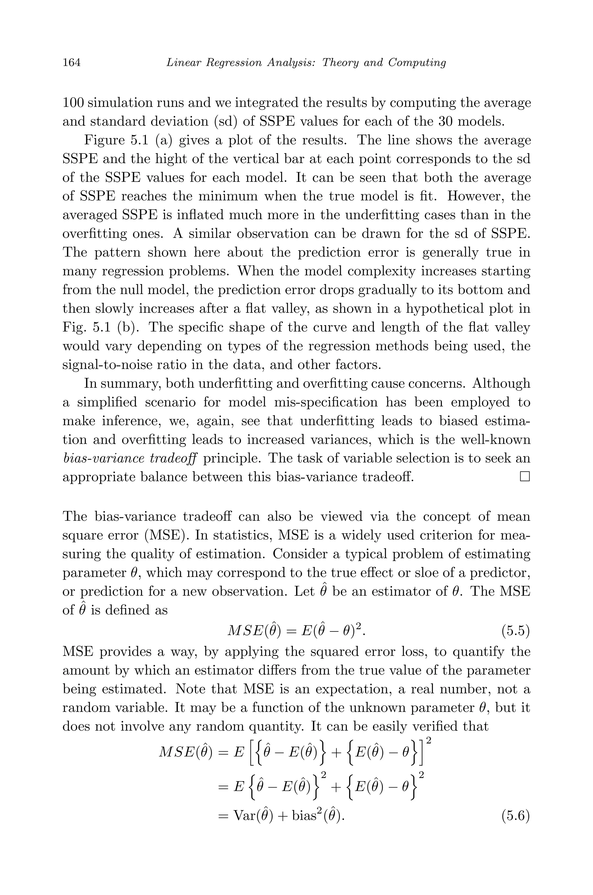 May 7, 2009 10:22 World Scientiﬁc Book - 9in x 6in Regression˙master
164 Linear Regression Analysis: Theory and Computing
100 simulation runs and we integrated the results by computing the average
and standard deviation (sd) of SSPE values for each of the 30 models.
Figure 5.1 (a) gives a plot of the results. The line shows the average
SSPE and the hight of the vertical bar at each point corresponds to the sd
of the SSPE values for each model. It can be seen that both the average
of SSPE reaches the minimum when the true model is ﬁt. However, the
averaged SSPE is inﬂated much more in the underﬁtting cases than in the
overﬁtting ones. A similar observation can be drawn for the sd of SSPE.
The pattern shown here about the prediction error is generally true in
many regression problems. When the model complexity increases starting
from the null model, the prediction error drops gradually to its bottom and
then slowly increases after a ﬂat valley, as shown in a hypothetical plot in
Fig. 5.1 (b). The speciﬁc shape of the curve and length of the ﬂat valley
would vary depending on types of the regression methods being used, the
signal-to-noise ratio in the data, and other factors.
In summary, both underﬁtting and overﬁtting cause concerns. Although
a simpliﬁed scenario for model mis-speciﬁcation has been employed to
make inference, we, again, see that underﬁtting leads to biased estima-
tion and overﬁtting leads to increased variances, which is the well-known
bias-variance tradeoﬀ principle. The task of variable selection is to seek an
appropriate balance between this bias-variance tradeoﬀ.
The bias-variance tradeoﬀ can also be viewed via the concept of mean
square error (MSE). In statistics, MSE is a widely used criterion for mea-
suring the quality of estimation. Consider a typical problem of estimating
parameter θ, which may correspond to the true eﬀect or sloe of a predictor,
or prediction for a new observation. Let ˆθ be an estimator of θ. The MSE
of ˆθ is deﬁned as
MSE(ˆθ) = E(ˆθ − θ)2
. (5.5)
MSE provides a way, by applying the squared error loss, to quantify the
amount by which an estimator diﬀers from the true value of the parameter
being estimated. Note that MSE is an expectation, a real number, not a
random variable. It may be a function of the unknown parameter θ, but it
does not involve any random quantity. It can be easily veriﬁed that
MSE(ˆθ) = E ˆθ − E(ˆθ) + E(ˆθ) − θ
2
= E ˆθ − E(ˆθ)
2
+ E(ˆθ) − θ
2
= Var(ˆθ) + bias2
(ˆθ). (5.6)
 