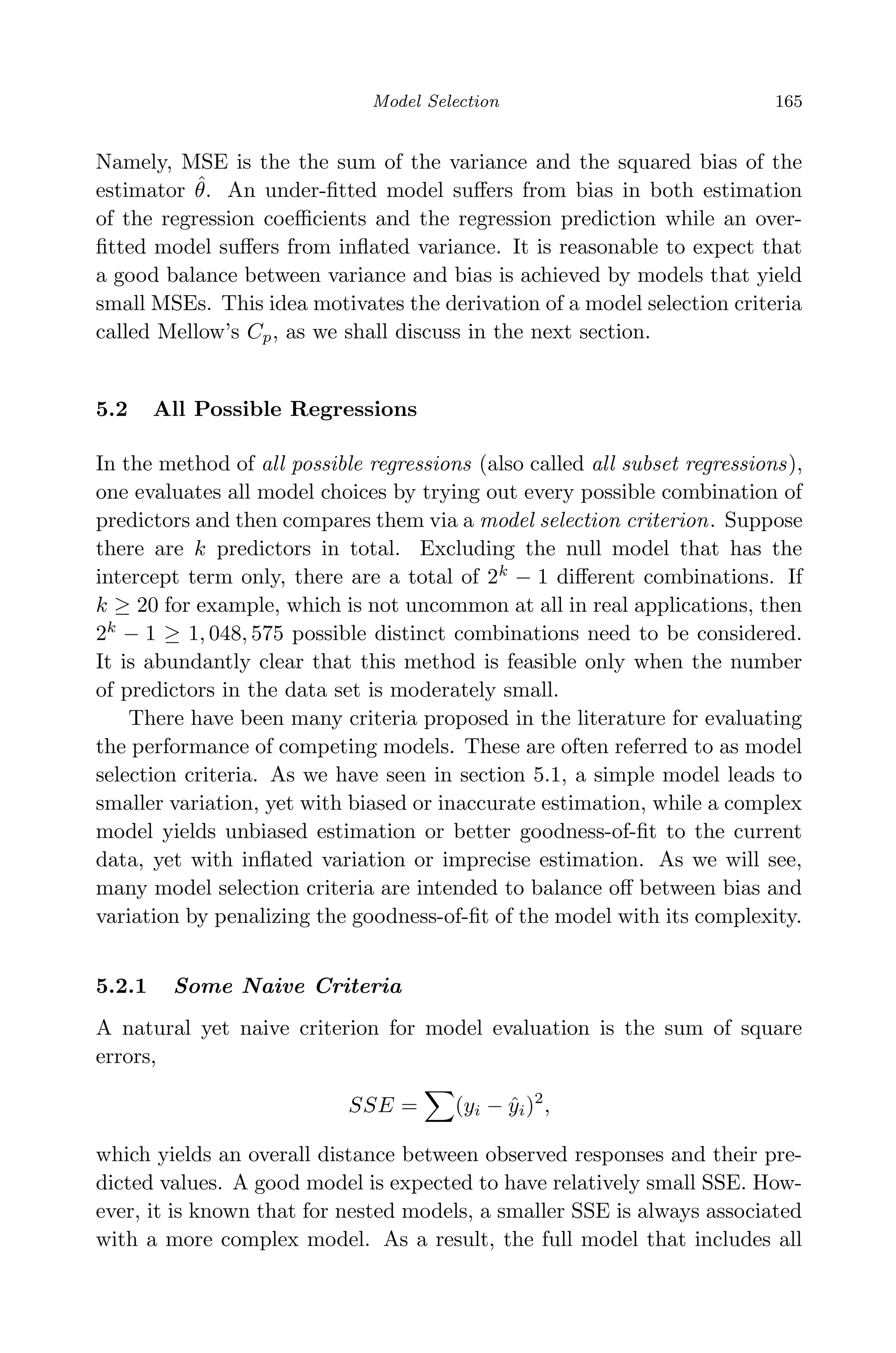 April 29, 2009 11:50 World Scientiﬁc Book - 9in x 6in Regression˙master
Model Selection 165
Namely, MSE is the the sum of the variance and the squared bias of the
estimator ˆθ. An under-ﬁtted model suﬀers from bias in both estimation
of the regression coeﬃcients and the regression prediction while an over-
ﬁtted model suﬀers from inﬂated variance. It is reasonable to expect that
a good balance between variance and bias is achieved by models that yield
small MSEs. This idea motivates the derivation of a model selection criteria
called Mellow’s Cp, as we shall discuss in the next section.
5.2 All Possible Regressions
In the method of all possible regressions (also called all subset regressions),
one evaluates all model choices by trying out every possible combination of
predictors and then compares them via a model selection criterion. Suppose
there are k predictors in total. Excluding the null model that has the
intercept term only, there are a total of 2k
− 1 diﬀerent combinations. If
k ≥ 20 for example, which is not uncommon at all in real applications, then
2k
− 1 ≥ 1, 048, 575 possible distinct combinations need to be considered.
It is abundantly clear that this method is feasible only when the number
of predictors in the data set is moderately small.
There have been many criteria proposed in the literature for evaluating
the performance of competing models. These are often referred to as model
selection criteria. As we have seen in section 5.1, a simple model leads to
smaller variation, yet with biased or inaccurate estimation, while a complex
model yields unbiased estimation or better goodness-of-ﬁt to the current
data, yet with inﬂated variation or imprecise estimation. As we will see,
many model selection criteria are intended to balance oﬀ between bias and
variation by penalizing the goodness-of-ﬁt of the model with its complexity.
5.2.1 Some Naive Criteria
A natural yet naive criterion for model evaluation is the sum of square
errors,
SSE = (yi − ˆyi)2
,
which yields an overall distance between observed responses and their pre-
dicted values. A good model is expected to have relatively small SSE. How-
ever, it is known that for nested models, a smaller SSE is always associated
with a more complex model. As a result, the full model that includes all
 