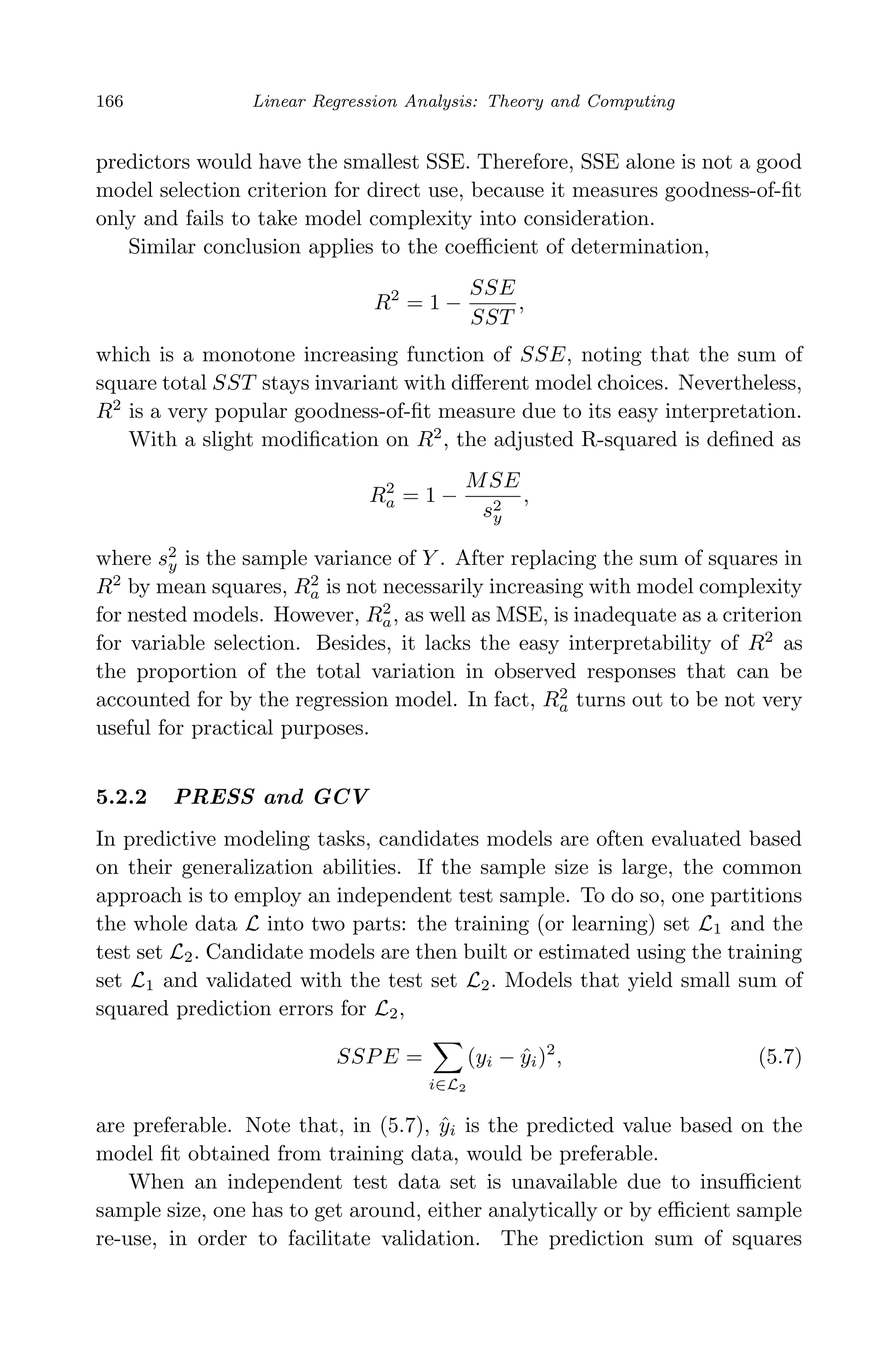 April 29, 2009 11:50 World Scientiﬁc Book - 9in x 6in Regression˙master
166 Linear Regression Analysis: Theory and Computing
predictors would have the smallest SSE. Therefore, SSE alone is not a good
model selection criterion for direct use, because it measures goodness-of-ﬁt
only and fails to take model complexity into consideration.
Similar conclusion applies to the coeﬃcient of determination,
R2
= 1 −
SSE
SST
,
which is a monotone increasing function of SSE, noting that the sum of
square total SST stays invariant with diﬀerent model choices. Nevertheless,
R2
is a very popular goodness-of-ﬁt measure due to its easy interpretation.
With a slight modiﬁcation on R2
, the adjusted R-squared is deﬁned as
R2
a = 1 −
MSE
s2
y
,
where s2
y is the sample variance of Y . After replacing the sum of squares in
R2
by mean squares, R2
a is not necessarily increasing with model complexity
for nested models. However, R2
a, as well as MSE, is inadequate as a criterion
for variable selection. Besides, it lacks the easy interpretability of R2
as
the proportion of the total variation in observed responses that can be
accounted for by the regression model. In fact, R2
a turns out to be not very
useful for practical purposes.
5.2.2 PRESS and GCV
In predictive modeling tasks, candidates models are often evaluated based
on their generalization abilities. If the sample size is large, the common
approach is to employ an independent test sample. To do so, one partitions
the whole data L into two parts: the training (or learning) set L1 and the
test set L2. Candidate models are then built or estimated using the training
set L1 and validated with the test set L2. Models that yield small sum of
squared prediction errors for L2,
SSPE =
i∈L2
(yi − ˆyi)2
, (5.7)
are preferable. Note that, in (5.7), ˆyi is the predicted value based on the
model ﬁt obtained from training data, would be preferable.
When an independent test data set is unavailable due to insuﬃcient
sample size, one has to get around, either analytically or by eﬃcient sample
re-use, in order to facilitate validation. The prediction sum of squares
 