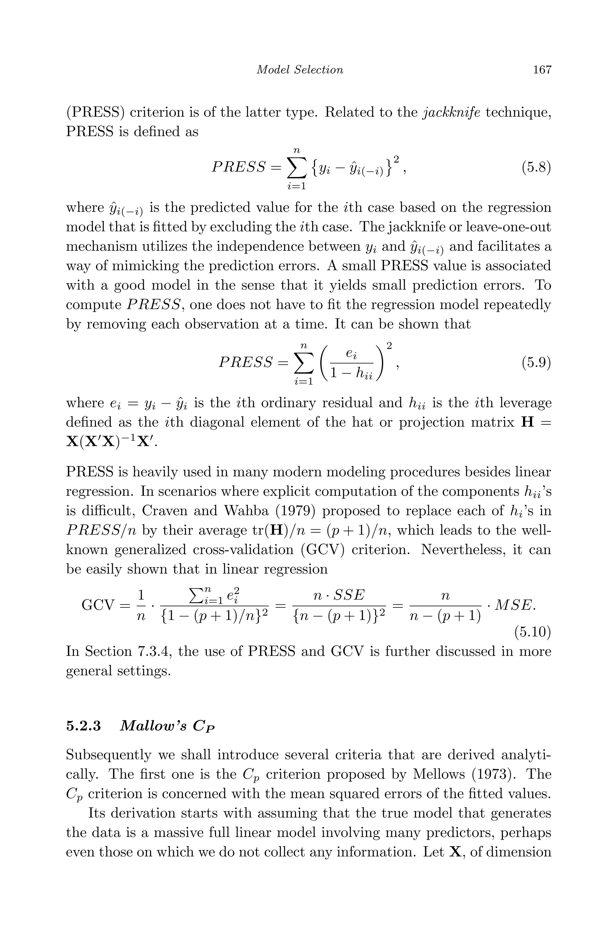 April 29, 2009 11:50 World Scientiﬁc Book - 9in x 6in Regression˙master
Model Selection 167
(PRESS) criterion is of the latter type. Related to the jackknife technique,
PRESS is deﬁned as
PRESS =
n
i=1
yi − ˆyi(−i)
2
, (5.8)
where ˆyi(−i) is the predicted value for the ith case based on the regression
model that is ﬁtted by excluding the ith case. The jackknife or leave-one-out
mechanism utilizes the independence between yi and ˆyi(−i) and facilitates a
way of mimicking the prediction errors. A small PRESS value is associated
with a good model in the sense that it yields small prediction errors. To
compute PRESS, one does not have to ﬁt the regression model repeatedly
by removing each observation at a time. It can be shown that
PRESS =
n
i=1
ei
1 − hii
2
, (5.9)
where ei = yi − ˆyi is the ith ordinary residual and hii is the ith leverage
deﬁned as the ith diagonal element of the hat or projection matrix H =
X(X X)−1
X .
PRESS is heavily used in many modern modeling procedures besides linear
regression. In scenarios where explicit computation of the components hii’s
is diﬃcult, Craven and Wahba (1979) proposed to replace each of hi’s in
PRESS/n by their average tr(H)/n = (p + 1)/n, which leads to the well-
known generalized cross-validation (GCV) criterion. Nevertheless, it can
be easily shown that in linear regression
GCV =
1
n
·
n
i=1 e2
i
{1 − (p + 1)/n}2
=
n · SSE
{n − (p + 1)}2
=
n
n − (p + 1)
· MSE.
(5.10)
In Section 7.3.4, the use of PRESS and GCV is further discussed in more
general settings.
5.2.3 Mallow’s CP
Subsequently we shall introduce several criteria that are derived analyti-
cally. The ﬁrst one is the Cp criterion proposed by Mellows (1973). The
Cp criterion is concerned with the mean squared errors of the ﬁtted values.
Its derivation starts with assuming that the true model that generates
the data is a massive full linear model involving many predictors, perhaps
even those on which we do not collect any information. Let X, of dimension
 