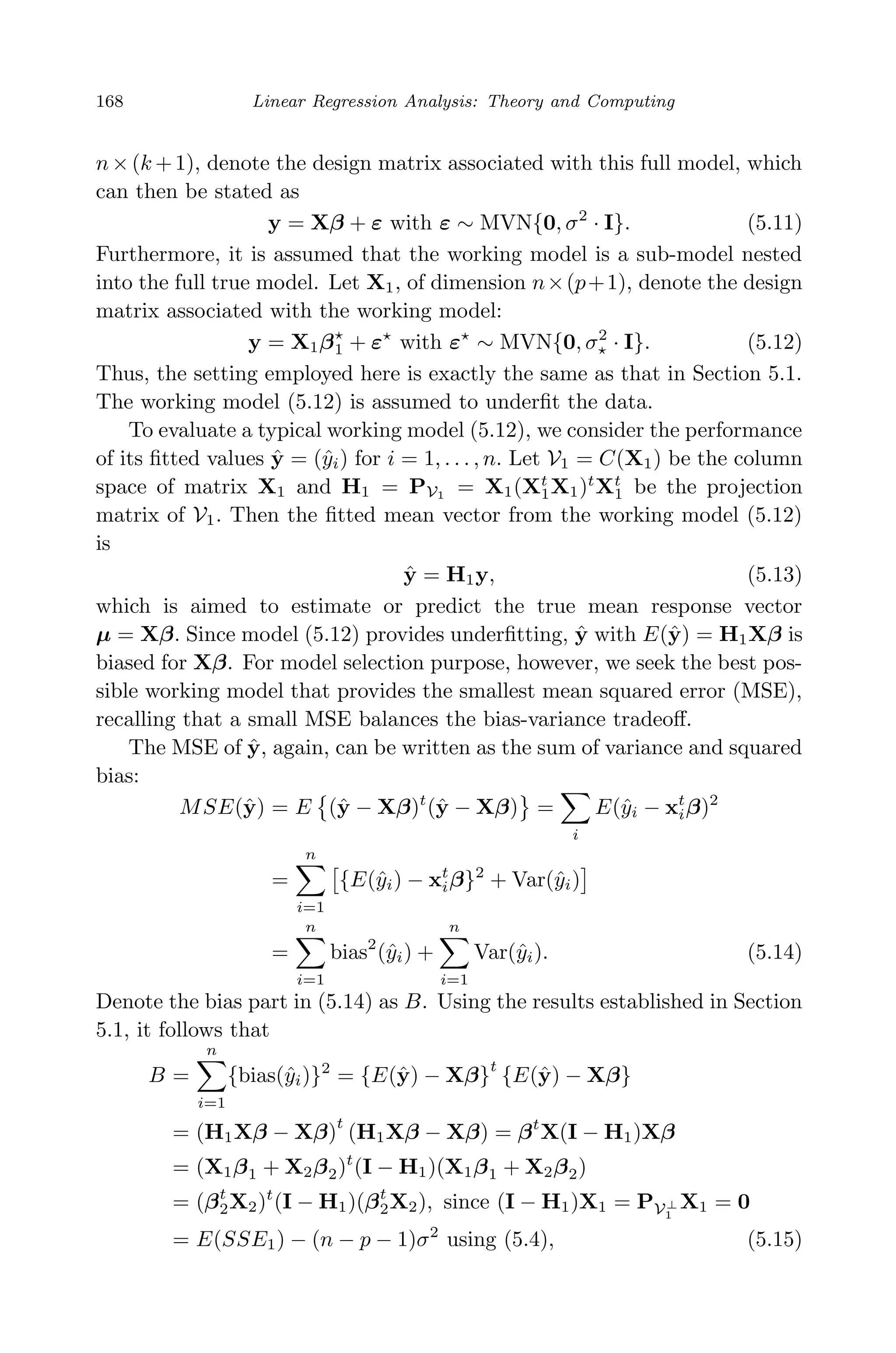 April 29, 2009 11:50 World Scientiﬁc Book - 9in x 6in Regression˙master
168 Linear Regression Analysis: Theory and Computing
n×(k +1), denote the design matrix associated with this full model, which
can then be stated as
y = Xβ + ε with ε ∼ MVN{0, σ2
· I}. (5.11)
Furthermore, it is assumed that the working model is a sub-model nested
into the full true model. Let X1, of dimension n×(p+1), denote the design
matrix associated with the working model:
y = X1β1 + ε with ε ∼ MVN{0, σ2
· I}. (5.12)
Thus, the setting employed here is exactly the same as that in Section 5.1.
The working model (5.12) is assumed to underﬁt the data.
To evaluate a typical working model (5.12), we consider the performance
of its ﬁtted values ˆy = (ˆyi) for i = 1, . . . , n. Let V1 = C(X1) be the column
space of matrix X1 and H1 = PV1 = X1(Xt
1X1)t
Xt
1 be the projection
matrix of V1. Then the ﬁtted mean vector from the working model (5.12)
is
ˆy = H1y, (5.13)
which is aimed to estimate or predict the true mean response vector
µ = Xβ. Since model (5.12) provides underﬁtting, ˆy with E(ˆy) = H1Xβ is
biased for Xβ. For model selection purpose, however, we seek the best pos-
sible working model that provides the smallest mean squared error (MSE),
recalling that a small MSE balances the bias-variance tradeoﬀ.
The MSE of ˆy, again, can be written as the sum of variance and squared
bias:
MSE(ˆy) = E (ˆy − Xβ)t
(ˆy − Xβ) =
i
E(ˆyi − xt
iβ)2
=
n
i=1
{E(ˆyi) − xt
iβ}2
+ Var(ˆyi)
=
n
i=1
bias2
(ˆyi) +
n
i=1
Var(ˆyi). (5.14)
Denote the bias part in (5.14) as B. Using the results established in Section
5.1, it follows that
B =
n
i=1
{bias(ˆyi)}2
= {E(ˆy) − Xβ}
t
{E(ˆy) − Xβ}
= (H1Xβ − Xβ)
t
(H1Xβ − Xβ) = βt
X(I − H1)Xβ
= (X1β1 + X2β2)t
(I − H1)(X1β1 + X2β2)
= (βt
2X2)t
(I − H1)(βt
2X2), since (I − H1)X1 = PV⊥
1
X1 = 0
= E(SSE1) − (n − p − 1)σ2
using (5.4), (5.15)
 