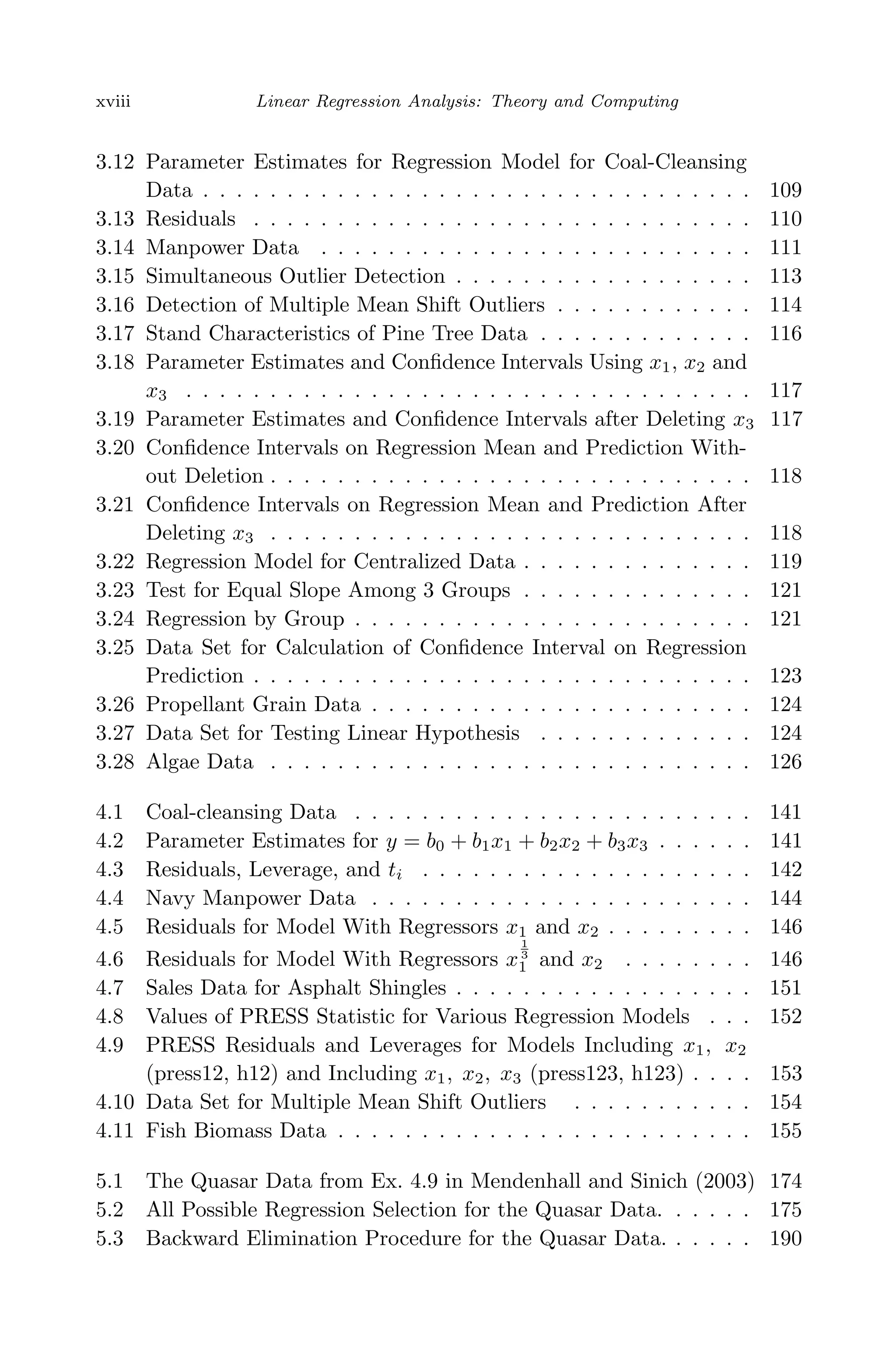 April 29, 2009 11:50 World Scientiﬁc Book - 9in x 6in Regression˙master
xviii Linear Regression Analysis: Theory and Computing
3.12 Parameter Estimates for Regression Model for Coal-Cleansing
Data . . . . . . . . . . . . . . . . . . . . . . . . . . . . . . . . . 109
3.13 Residuals . . . . . . . . . . . . . . . . . . . . . . . . . . . . . . 110
3.14 Manpower Data . . . . . . . . . . . . . . . . . . . . . . . . . . 111
3.15 Simultaneous Outlier Detection . . . . . . . . . . . . . . . . . . 113
3.16 Detection of Multiple Mean Shift Outliers . . . . . . . . . . . . 114
3.17 Stand Characteristics of Pine Tree Data . . . . . . . . . . . . . 116
3.18 Parameter Estimates and Conﬁdence Intervals Using x1, x2 and
x3 . . . . . . . . . . . . . . . . . . . . . . . . . . . . . . . . . . 117
3.19 Parameter Estimates and Conﬁdence Intervals after Deleting x3 117
3.20 Conﬁdence Intervals on Regression Mean and Prediction With-
out Deletion . . . . . . . . . . . . . . . . . . . . . . . . . . . . . 118
3.21 Conﬁdence Intervals on Regression Mean and Prediction After
Deleting x3 . . . . . . . . . . . . . . . . . . . . . . . . . . . . . 118
3.22 Regression Model for Centralized Data . . . . . . . . . . . . . . 119
3.23 Test for Equal Slope Among 3 Groups . . . . . . . . . . . . . . 121
3.24 Regression by Group . . . . . . . . . . . . . . . . . . . . . . . . 121
3.25 Data Set for Calculation of Conﬁdence Interval on Regression
Prediction . . . . . . . . . . . . . . . . . . . . . . . . . . . . . . 123
3.26 Propellant Grain Data . . . . . . . . . . . . . . . . . . . . . . . 124
3.27 Data Set for Testing Linear Hypothesis . . . . . . . . . . . . . 124
3.28 Algae Data . . . . . . . . . . . . . . . . . . . . . . . . . . . . . 126
4.1 Coal-cleansing Data . . . . . . . . . . . . . . . . . . . . . . . . 141
4.2 Parameter Estimates for y = b0 + b1x1 + b2x2 + b3x3 . . . . . . 141
4.3 Residuals, Leverage, and ti . . . . . . . . . . . . . . . . . . . . 142
4.4 Navy Manpower Data . . . . . . . . . . . . . . . . . . . . . . . 144
4.5 Residuals for Model With Regressors x1 and x2 . . . . . . . . . 146
4.6 Residuals for Model With Regressors x
1
3
1 and x2 . . . . . . . . 146
4.7 Sales Data for Asphalt Shingles . . . . . . . . . . . . . . . . . . 151
4.8 Values of PRESS Statistic for Various Regression Models . . . 152
4.9 PRESS Residuals and Leverages for Models Including x1, x2
(press12, h12) and Including x1, x2, x3 (press123, h123) . . . . 153
4.10 Data Set for Multiple Mean Shift Outliers . . . . . . . . . . . 154
4.11 Fish Biomass Data . . . . . . . . . . . . . . . . . . . . . . . . . 155
5.1 The Quasar Data from Ex. 4.9 in Mendenhall and Sinich (2003) 174
5.2 All Possible Regression Selection for the Quasar Data. . . . . . 175
5.3 Backward Elimination Procedure for the Quasar Data. . . . . . 190
 