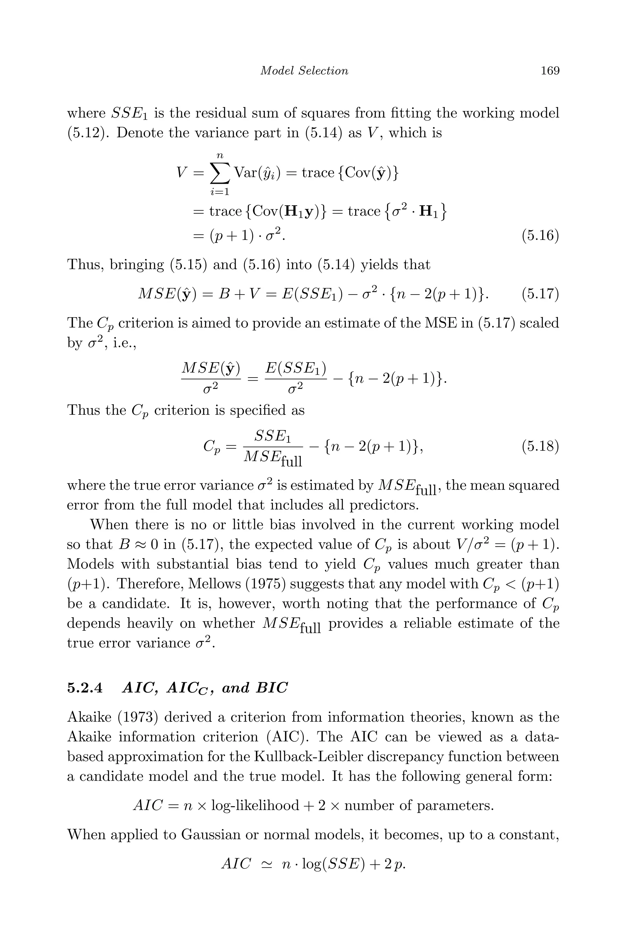 April 29, 2009 11:50 World Scientiﬁc Book - 9in x 6in Regression˙master
Model Selection 169
where SSE1 is the residual sum of squares from ﬁtting the working model
(5.12). Denote the variance part in (5.14) as V , which is
V =
n
i=1
Var(ˆyi) = trace {Cov(ˆy)}
= trace {Cov(H1y)} = trace σ2
· H1
= (p + 1) · σ2
. (5.16)
Thus, bringing (5.15) and (5.16) into (5.14) yields that
MSE(ˆy) = B + V = E(SSE1) − σ2
· {n − 2(p + 1)}. (5.17)
The Cp criterion is aimed to provide an estimate of the MSE in (5.17) scaled
by σ2
, i.e.,
MSE(ˆy)
σ2
=
E(SSE1)
σ2
− {n − 2(p + 1)}.
Thus the Cp criterion is speciﬁed as
Cp =
SSE1
MSEfull
− {n − 2(p + 1)}, (5.18)
where the true error variance σ2
is estimated by MSEfull, the mean squared
error from the full model that includes all predictors.
When there is no or little bias involved in the current working model
so that B ≈ 0 in (5.17), the expected value of Cp is about V/σ2
= (p + 1).
Models with substantial bias tend to yield Cp values much greater than
(p+1). Therefore, Mellows (1975) suggests that any model with Cp < (p+1)
be a candidate. It is, however, worth noting that the performance of Cp
depends heavily on whether MSEfull provides a reliable estimate of the
true error variance σ2
.
5.2.4 AIC, AICC, and BIC
Akaike (1973) derived a criterion from information theories, known as the
Akaike information criterion (AIC). The AIC can be viewed as a data-
based approximation for the Kullback-Leibler discrepancy function between
a candidate model and the true model. It has the following general form:
AIC = n × log-likelihood + 2 × number of parameters.
When applied to Gaussian or normal models, it becomes, up to a constant,
AIC n · log(SSE) + 2 p.
 