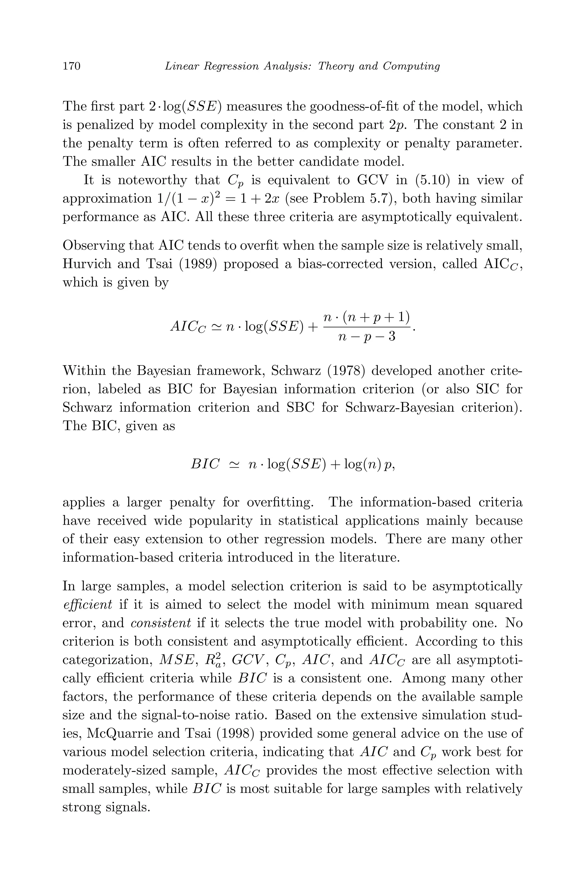 April 29, 2009 11:50 World Scientiﬁc Book - 9in x 6in Regression˙master
170 Linear Regression Analysis: Theory and Computing
The ﬁrst part 2·log(SSE) measures the goodness-of-ﬁt of the model, which
is penalized by model complexity in the second part 2p. The constant 2 in
the penalty term is often referred to as complexity or penalty parameter.
The smaller AIC results in the better candidate model.
It is noteworthy that Cp is equivalent to GCV in (5.10) in view of
approximation 1/(1 − x)2
= 1 + 2x (see Problem 5.7), both having similar
performance as AIC. All these three criteria are asymptotically equivalent.
Observing that AIC tends to overﬁt when the sample size is relatively small,
Hurvich and Tsai (1989) proposed a bias-corrected version, called AICC,
which is given by
AICC n · log(SSE) +
n · (n + p + 1)
n − p − 3
.
Within the Bayesian framework, Schwarz (1978) developed another crite-
rion, labeled as BIC for Bayesian information criterion (or also SIC for
Schwarz information criterion and SBC for Schwarz-Bayesian criterion).
The BIC, given as
BIC n · log(SSE) + log(n) p,
applies a larger penalty for overﬁtting. The information-based criteria
have received wide popularity in statistical applications mainly because
of their easy extension to other regression models. There are many other
information-based criteria introduced in the literature.
In large samples, a model selection criterion is said to be asymptotically
eﬃcient if it is aimed to select the model with minimum mean squared
error, and consistent if it selects the true model with probability one. No
criterion is both consistent and asymptotically eﬃcient. According to this
categorization, MSE, R2
a, GCV , Cp, AIC, and AICC are all asymptoti-
cally eﬃcient criteria while BIC is a consistent one. Among many other
factors, the performance of these criteria depends on the available sample
size and the signal-to-noise ratio. Based on the extensive simulation stud-
ies, McQuarrie and Tsai (1998) provided some general advice on the use of
various model selection criteria, indicating that AIC and Cp work best for
moderately-sized sample, AICC provides the most eﬀective selection with
small samples, while BIC is most suitable for large samples with relatively
strong signals.
 