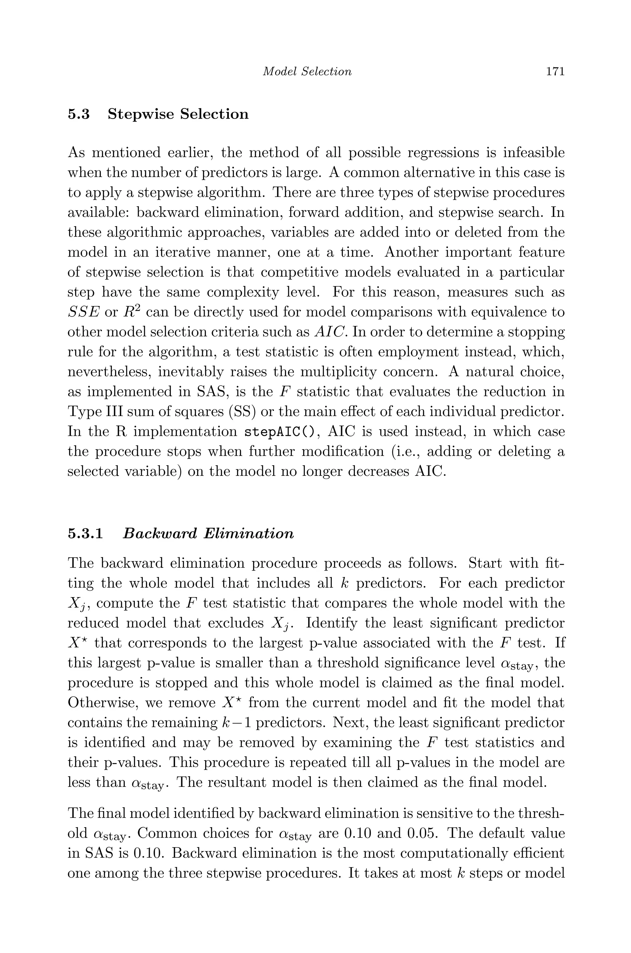 April 29, 2009 11:50 World Scientiﬁc Book - 9in x 6in Regression˙master
Model Selection 171
5.3 Stepwise Selection
As mentioned earlier, the method of all possible regressions is infeasible
when the number of predictors is large. A common alternative in this case is
to apply a stepwise algorithm. There are three types of stepwise procedures
available: backward elimination, forward addition, and stepwise search. In
these algorithmic approaches, variables are added into or deleted from the
model in an iterative manner, one at a time. Another important feature
of stepwise selection is that competitive models evaluated in a particular
step have the same complexity level. For this reason, measures such as
SSE or R2
can be directly used for model comparisons with equivalence to
other model selection criteria such as AIC. In order to determine a stopping
rule for the algorithm, a test statistic is often employment instead, which,
nevertheless, inevitably raises the multiplicity concern. A natural choice,
as implemented in SAS, is the F statistic that evaluates the reduction in
Type III sum of squares (SS) or the main eﬀect of each individual predictor.
In the R implementation stepAIC(), AIC is used instead, in which case
the procedure stops when further modiﬁcation (i.e., adding or deleting a
selected variable) on the model no longer decreases AIC.
5.3.1 Backward Elimination
The backward elimination procedure proceeds as follows. Start with ﬁt-
ting the whole model that includes all k predictors. For each predictor
Xj, compute the F test statistic that compares the whole model with the
reduced model that excludes Xj. Identify the least signiﬁcant predictor
X that corresponds to the largest p-value associated with the F test. If
this largest p-value is smaller than a threshold signiﬁcance level αstay, the
procedure is stopped and this whole model is claimed as the ﬁnal model.
Otherwise, we remove X from the current model and ﬁt the model that
contains the remaining k−1 predictors. Next, the least signiﬁcant predictor
is identiﬁed and may be removed by examining the F test statistics and
their p-values. This procedure is repeated till all p-values in the model are
less than αstay. The resultant model is then claimed as the ﬁnal model.
The ﬁnal model identiﬁed by backward elimination is sensitive to the thresh-
old αstay. Common choices for αstay are 0.10 and 0.05. The default value
in SAS is 0.10. Backward elimination is the most computationally eﬃcient
one among the three stepwise procedures. It takes at most k steps or model
 