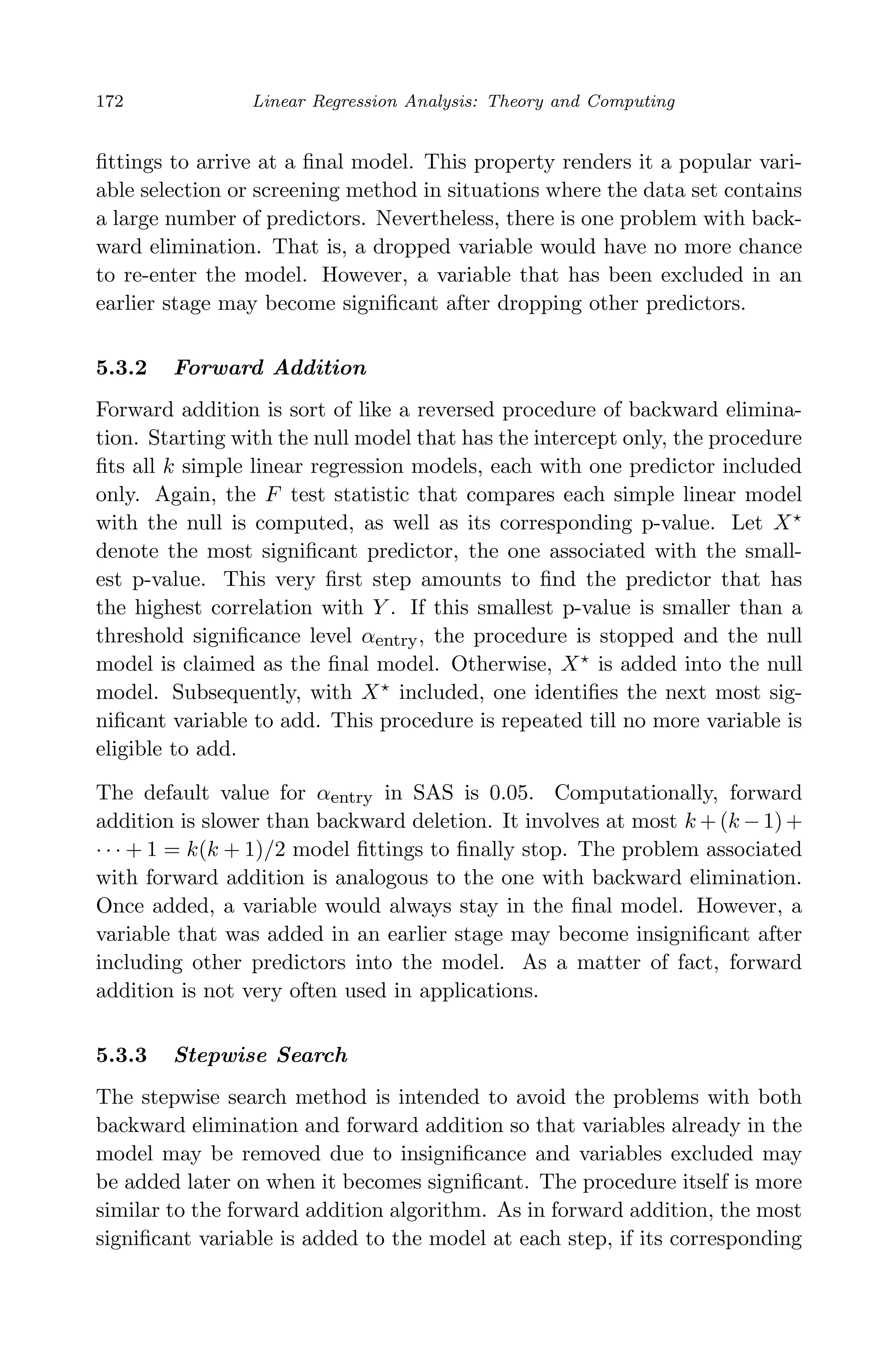 April 29, 2009 11:50 World Scientiﬁc Book - 9in x 6in Regression˙master
172 Linear Regression Analysis: Theory and Computing
ﬁttings to arrive at a ﬁnal model. This property renders it a popular vari-
able selection or screening method in situations where the data set contains
a large number of predictors. Nevertheless, there is one problem with back-
ward elimination. That is, a dropped variable would have no more chance
to re-enter the model. However, a variable that has been excluded in an
earlier stage may become signiﬁcant after dropping other predictors.
5.3.2 Forward Addition
Forward addition is sort of like a reversed procedure of backward elimina-
tion. Starting with the null model that has the intercept only, the procedure
ﬁts all k simple linear regression models, each with one predictor included
only. Again, the F test statistic that compares each simple linear model
with the null is computed, as well as its corresponding p-value. Let X
denote the most signiﬁcant predictor, the one associated with the small-
est p-value. This very ﬁrst step amounts to ﬁnd the predictor that has
the highest correlation with Y . If this smallest p-value is smaller than a
threshold signiﬁcance level αentry, the procedure is stopped and the null
model is claimed as the ﬁnal model. Otherwise, X is added into the null
model. Subsequently, with X included, one identiﬁes the next most sig-
niﬁcant variable to add. This procedure is repeated till no more variable is
eligible to add.
The default value for αentry in SAS is 0.05. Computationally, forward
addition is slower than backward deletion. It involves at most k +(k −1)+
· · · + 1 = k(k + 1)/2 model ﬁttings to ﬁnally stop. The problem associated
with forward addition is analogous to the one with backward elimination.
Once added, a variable would always stay in the ﬁnal model. However, a
variable that was added in an earlier stage may become insigniﬁcant after
including other predictors into the model. As a matter of fact, forward
addition is not very often used in applications.
5.3.3 Stepwise Search
The stepwise search method is intended to avoid the problems with both
backward elimination and forward addition so that variables already in the
model may be removed due to insigniﬁcance and variables excluded may
be added later on when it becomes signiﬁcant. The procedure itself is more
similar to the forward addition algorithm. As in forward addition, the most
signiﬁcant variable is added to the model at each step, if its corresponding
 