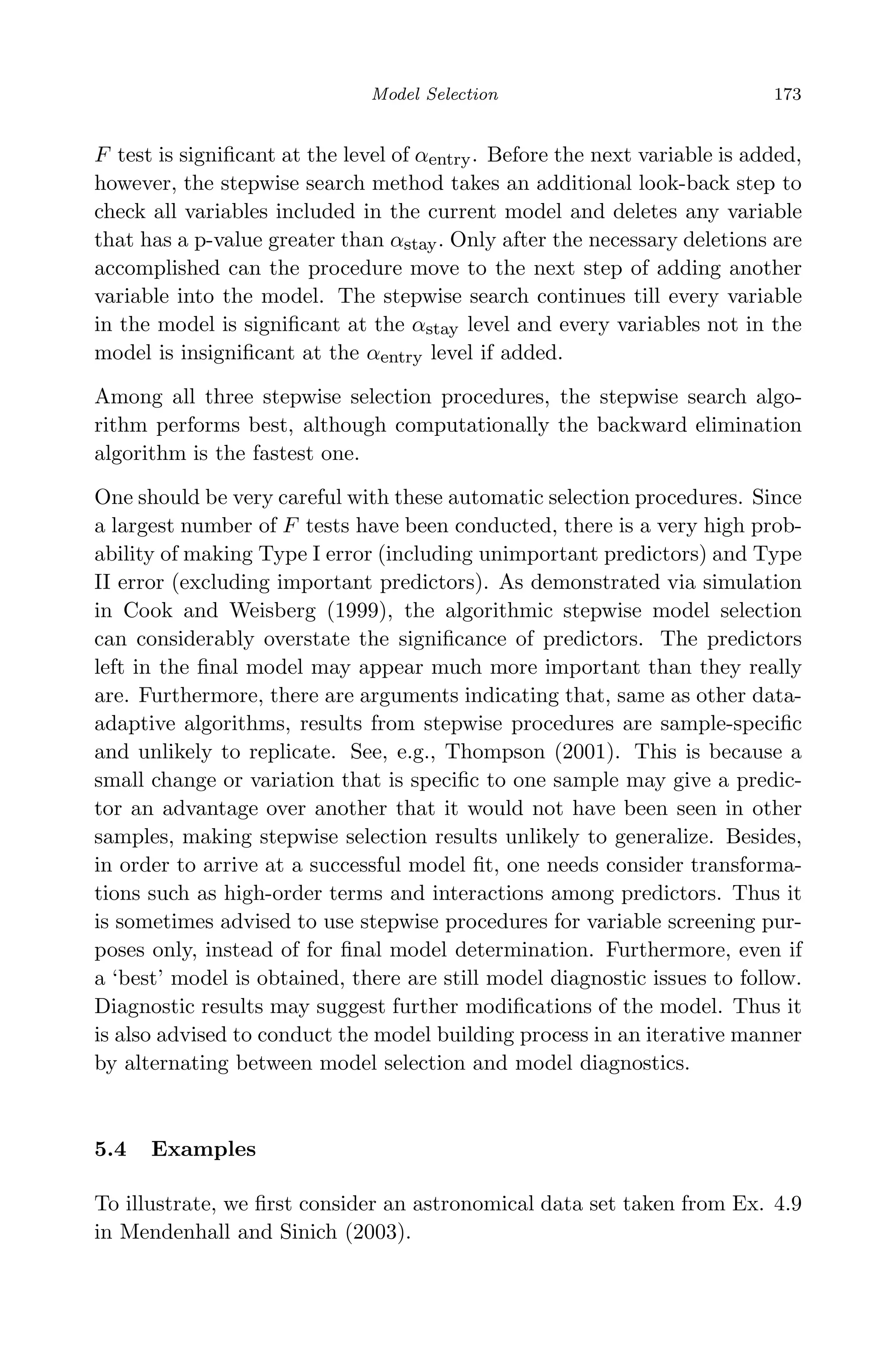 May 7, 2009 10:22 World Scientiﬁc Book - 9in x 6in Regression˙master
Model Selection 173
F test is signiﬁcant at the level of αentry. Before the next variable is added,
however, the stepwise search method takes an additional look-back step to
check all variables included in the current model and deletes any variable
that has a p-value greater than αstay. Only after the necessary deletions are
accomplished can the procedure move to the next step of adding another
variable into the model. The stepwise search continues till every variable
in the model is signiﬁcant at the αstay level and every variables not in the
model is insigniﬁcant at the αentry level if added.
Among all three stepwise selection procedures, the stepwise search algo-
rithm performs best, although computationally the backward elimination
algorithm is the fastest one.
One should be very careful with these automatic selection procedures. Since
a largest number of F tests have been conducted, there is a very high prob-
ability of making Type I error (including unimportant predictors) and Type
II error (excluding important predictors). As demonstrated via simulation
in Cook and Weisberg (1999), the algorithmic stepwise model selection
can considerably overstate the signiﬁcance of predictors. The predictors
left in the ﬁnal model may appear much more important than they really
are. Furthermore, there are arguments indicating that, same as other data-
adaptive algorithms, results from stepwise procedures are sample-speciﬁc
and unlikely to replicate. See, e.g., Thompson (2001). This is because a
small change or variation that is speciﬁc to one sample may give a predic-
tor an advantage over another that it would not have been seen in other
samples, making stepwise selection results unlikely to generalize. Besides,
in order to arrive at a successful model ﬁt, one needs consider transforma-
tions such as high-order terms and interactions among predictors. Thus it
is sometimes advised to use stepwise procedures for variable screening pur-
poses only, instead of for ﬁnal model determination. Furthermore, even if
a ‘best’ model is obtained, there are still model diagnostic issues to follow.
Diagnostic results may suggest further modiﬁcations of the model. Thus it
is also advised to conduct the model building process in an iterative manner
by alternating between model selection and model diagnostics.
5.4 Examples
To illustrate, we ﬁrst consider an astronomical data set taken from Ex. 4.9
in Mendenhall and Sinich (2003).
 