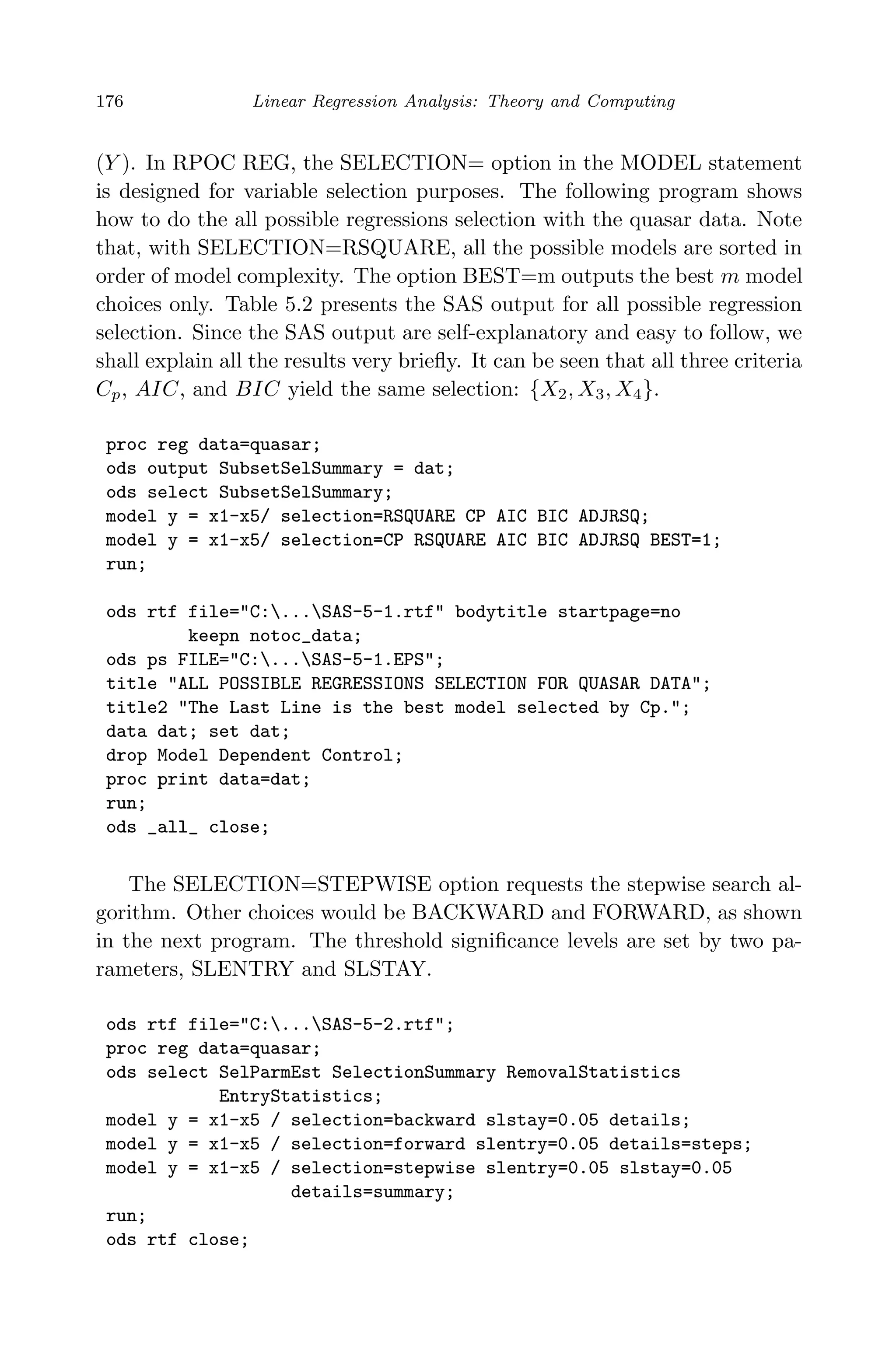 April 29, 2009 11:50 World Scientiﬁc Book - 9in x 6in Regression˙master
176 Linear Regression Analysis: Theory and Computing
(Y ). In RPOC REG, the SELECTION= option in the MODEL statement
is designed for variable selection purposes. The following program shows
how to do the all possible regressions selection with the quasar data. Note
that, with SELECTION=RSQUARE, all the possible models are sorted in
order of model complexity. The option BEST=m outputs the best m model
choices only. Table 5.2 presents the SAS output for all possible regression
selection. Since the SAS output are self-explanatory and easy to follow, we
shall explain all the results very brieﬂy. It can be seen that all three criteria
Cp, AIC, and BIC yield the same selection: {X2, X3, X4}.
proc reg data=quasar;
ods output SubsetSelSummary = dat;
ods select SubsetSelSummary;
model y = x1-x5/ selection=RSQUARE CP AIC BIC ADJRSQ;
model y = x1-x5/ selection=CP RSQUARE AIC BIC ADJRSQ BEST=1;
run;
ods rtf file="C:...SAS-5-1.rtf" bodytitle startpage=no
keepn notoc_data;
ods ps FILE="C:...SAS-5-1.EPS";
title "ALL POSSIBLE REGRESSIONS SELECTION FOR QUASAR DATA";
title2 "The Last Line is the best model selected by Cp.";
data dat; set dat;
drop Model Dependent Control;
proc print data=dat;
run;
ods _all_ close;
The SELECTION=STEPWISE option requests the stepwise search al-
gorithm. Other choices would be BACKWARD and FORWARD, as shown
in the next program. The threshold signiﬁcance levels are set by two pa-
rameters, SLENTRY and SLSTAY.
ods rtf file="C:...SAS-5-2.rtf";
proc reg data=quasar;
ods select SelParmEst SelectionSummary RemovalStatistics
EntryStatistics;
model y = x1-x5 / selection=backward slstay=0.05 details;
model y = x1-x5 / selection=forward slentry=0.05 details=steps;
model y = x1-x5 / selection=stepwise slentry=0.05 slstay=0.05
details=summary;
run;
ods rtf close;
 
