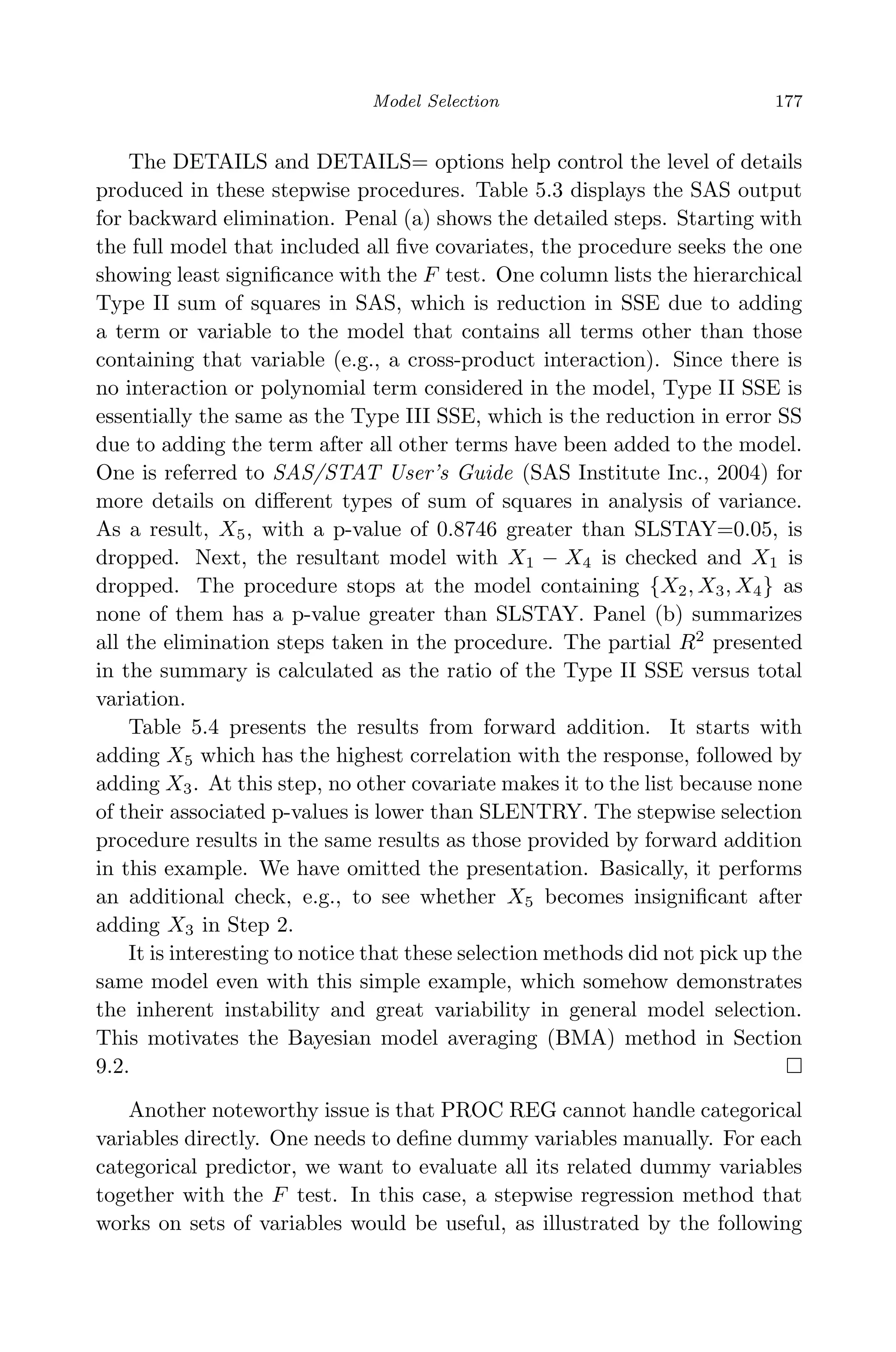 April 29, 2009 11:50 World Scientiﬁc Book - 9in x 6in Regression˙master
Model Selection 177
The DETAILS and DETAILS= options help control the level of details
produced in these stepwise procedures. Table 5.3 displays the SAS output
for backward elimination. Penal (a) shows the detailed steps. Starting with
the full model that included all ﬁve covariates, the procedure seeks the one
showing least signiﬁcance with the F test. One column lists the hierarchical
Type II sum of squares in SAS, which is reduction in SSE due to adding
a term or variable to the model that contains all terms other than those
containing that variable (e.g., a cross-product interaction). Since there is
no interaction or polynomial term considered in the model, Type II SSE is
essentially the same as the Type III SSE, which is the reduction in error SS
due to adding the term after all other terms have been added to the model.
One is referred to SAS/STAT User’s Guide (SAS Institute Inc., 2004) for
more details on diﬀerent types of sum of squares in analysis of variance.
As a result, X5, with a p-value of 0.8746 greater than SLSTAY=0.05, is
dropped. Next, the resultant model with X1 − X4 is checked and X1 is
dropped. The procedure stops at the model containing {X2, X3, X4} as
none of them has a p-value greater than SLSTAY. Panel (b) summarizes
all the elimination steps taken in the procedure. The partial R2
presented
in the summary is calculated as the ratio of the Type II SSE versus total
variation.
Table 5.4 presents the results from forward addition. It starts with
adding X5 which has the highest correlation with the response, followed by
adding X3. At this step, no other covariate makes it to the list because none
of their associated p-values is lower than SLENTRY. The stepwise selection
procedure results in the same results as those provided by forward addition
in this example. We have omitted the presentation. Basically, it performs
an additional check, e.g., to see whether X5 becomes insigniﬁcant after
adding X3 in Step 2.
It is interesting to notice that these selection methods did not pick up the
same model even with this simple example, which somehow demonstrates
the inherent instability and great variability in general model selection.
This motivates the Bayesian model averaging (BMA) method in Section
9.2.
Another noteworthy issue is that PROC REG cannot handle categorical
variables directly. One needs to deﬁne dummy variables manually. For each
categorical predictor, we want to evaluate all its related dummy variables
together with the F test. In this case, a stepwise regression method that
works on sets of variables would be useful, as illustrated by the following
 