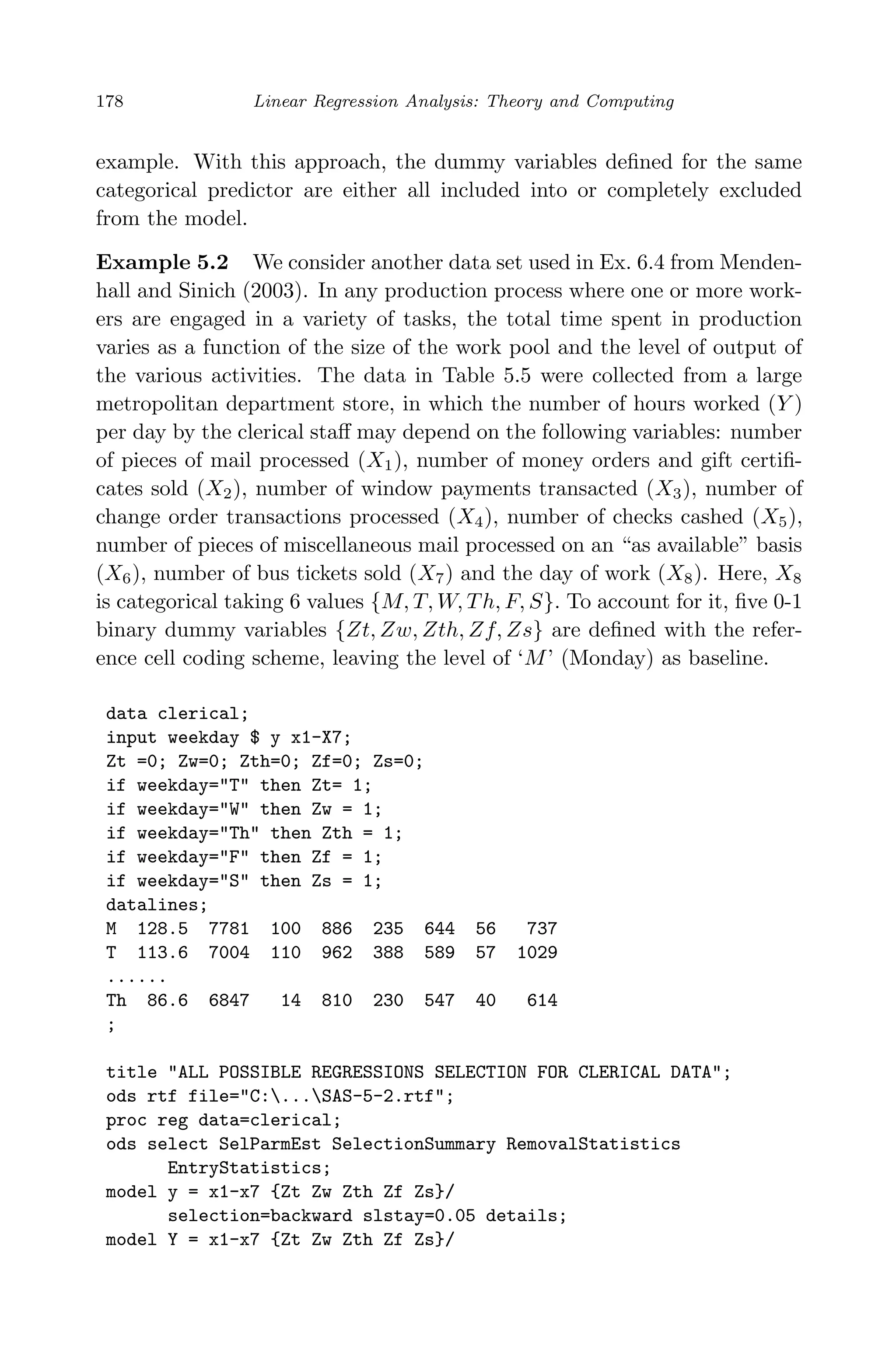 April 29, 2009 11:50 World Scientiﬁc Book - 9in x 6in Regression˙master
178 Linear Regression Analysis: Theory and Computing
example. With this approach, the dummy variables deﬁned for the same
categorical predictor are either all included into or completely excluded
from the model.
Example 5.2 We consider another data set used in Ex. 6.4 from Menden-
hall and Sinich (2003). In any production process where one or more work-
ers are engaged in a variety of tasks, the total time spent in production
varies as a function of the size of the work pool and the level of output of
the various activities. The data in Table 5.5 were collected from a large
metropolitan department store, in which the number of hours worked (Y )
per day by the clerical staﬀ may depend on the following variables: number
of pieces of mail processed (X1), number of money orders and gift certiﬁ-
cates sold (X2), number of window payments transacted (X3), number of
change order transactions processed (X4), number of checks cashed (X5),
number of pieces of miscellaneous mail processed on an “as available” basis
(X6), number of bus tickets sold (X7) and the day of work (X8). Here, X8
is categorical taking 6 values {M, T, W, Th, F, S}. To account for it, ﬁve 0-1
binary dummy variables {Zt, Zw, Zth, Zf, Zs} are deﬁned with the refer-
ence cell coding scheme, leaving the level of ‘M’ (Monday) as baseline.
data clerical;
input weekday $ y x1-X7;
Zt =0; Zw=0; Zth=0; Zf=0; Zs=0;
if weekday="T" then Zt= 1;
if weekday="W" then Zw = 1;
if weekday="Th" then Zth = 1;
if weekday="F" then Zf = 1;
if weekday="S" then Zs = 1;
datalines;
M 128.5 7781 100 886 235 644 56 737
T 113.6 7004 110 962 388 589 57 1029
......
Th 86.6 6847 14 810 230 547 40 614
;
title "ALL POSSIBLE REGRESSIONS SELECTION FOR CLERICAL DATA";
ods rtf file="C:...SAS-5-2.rtf";
proc reg data=clerical;
ods select SelParmEst SelectionSummary RemovalStatistics
EntryStatistics;
model y = x1-x7 {Zt Zw Zth Zf Zs}/
selection=backward slstay=0.05 details;
model Y = x1-x7 {Zt Zw Zth Zf Zs}/
 