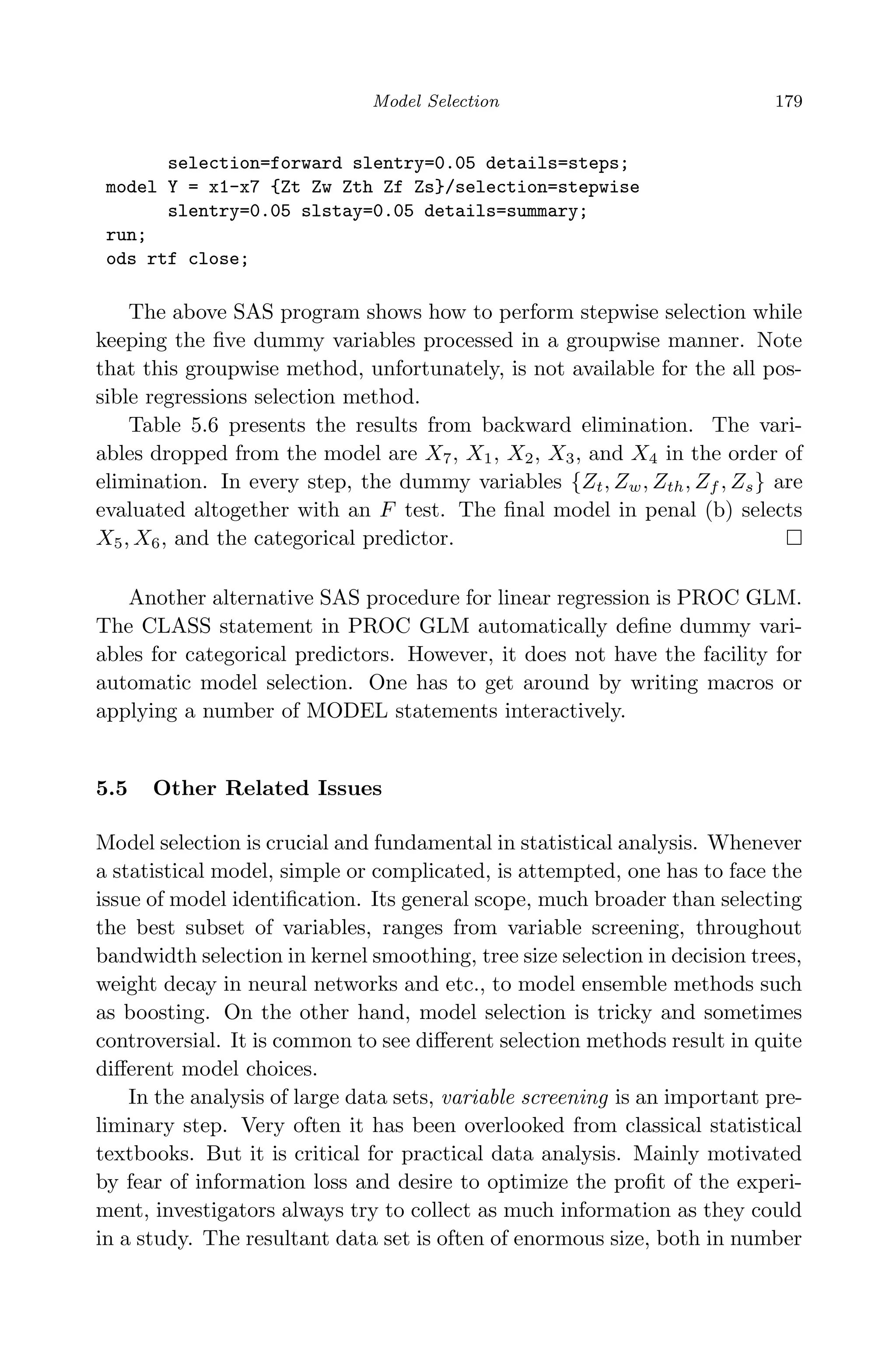 April 29, 2009 11:50 World Scientiﬁc Book - 9in x 6in Regression˙master
Model Selection 179
selection=forward slentry=0.05 details=steps;
model Y = x1-x7 {Zt Zw Zth Zf Zs}/selection=stepwise
slentry=0.05 slstay=0.05 details=summary;
run;
ods rtf close;
The above SAS program shows how to perform stepwise selection while
keeping the ﬁve dummy variables processed in a groupwise manner. Note
that this groupwise method, unfortunately, is not available for the all pos-
sible regressions selection method.
Table 5.6 presents the results from backward elimination. The vari-
ables dropped from the model are X7, X1, X2, X3, and X4 in the order of
elimination. In every step, the dummy variables {Zt, Zw, Zth, Zf , Zs} are
evaluated altogether with an F test. The ﬁnal model in penal (b) selects
X5, X6, and the categorical predictor.
Another alternative SAS procedure for linear regression is PROC GLM.
The CLASS statement in PROC GLM automatically deﬁne dummy vari-
ables for categorical predictors. However, it does not have the facility for
automatic model selection. One has to get around by writing macros or
applying a number of MODEL statements interactively.
5.5 Other Related Issues
Model selection is crucial and fundamental in statistical analysis. Whenever
a statistical model, simple or complicated, is attempted, one has to face the
issue of model identiﬁcation. Its general scope, much broader than selecting
the best subset of variables, ranges from variable screening, throughout
bandwidth selection in kernel smoothing, tree size selection in decision trees,
weight decay in neural networks and etc., to model ensemble methods such
as boosting. On the other hand, model selection is tricky and sometimes
controversial. It is common to see diﬀerent selection methods result in quite
diﬀerent model choices.
In the analysis of large data sets, variable screening is an important pre-
liminary step. Very often it has been overlooked from classical statistical
textbooks. But it is critical for practical data analysis. Mainly motivated
by fear of information loss and desire to optimize the proﬁt of the experi-
ment, investigators always try to collect as much information as they could
in a study. The resultant data set is often of enormous size, both in number
 
