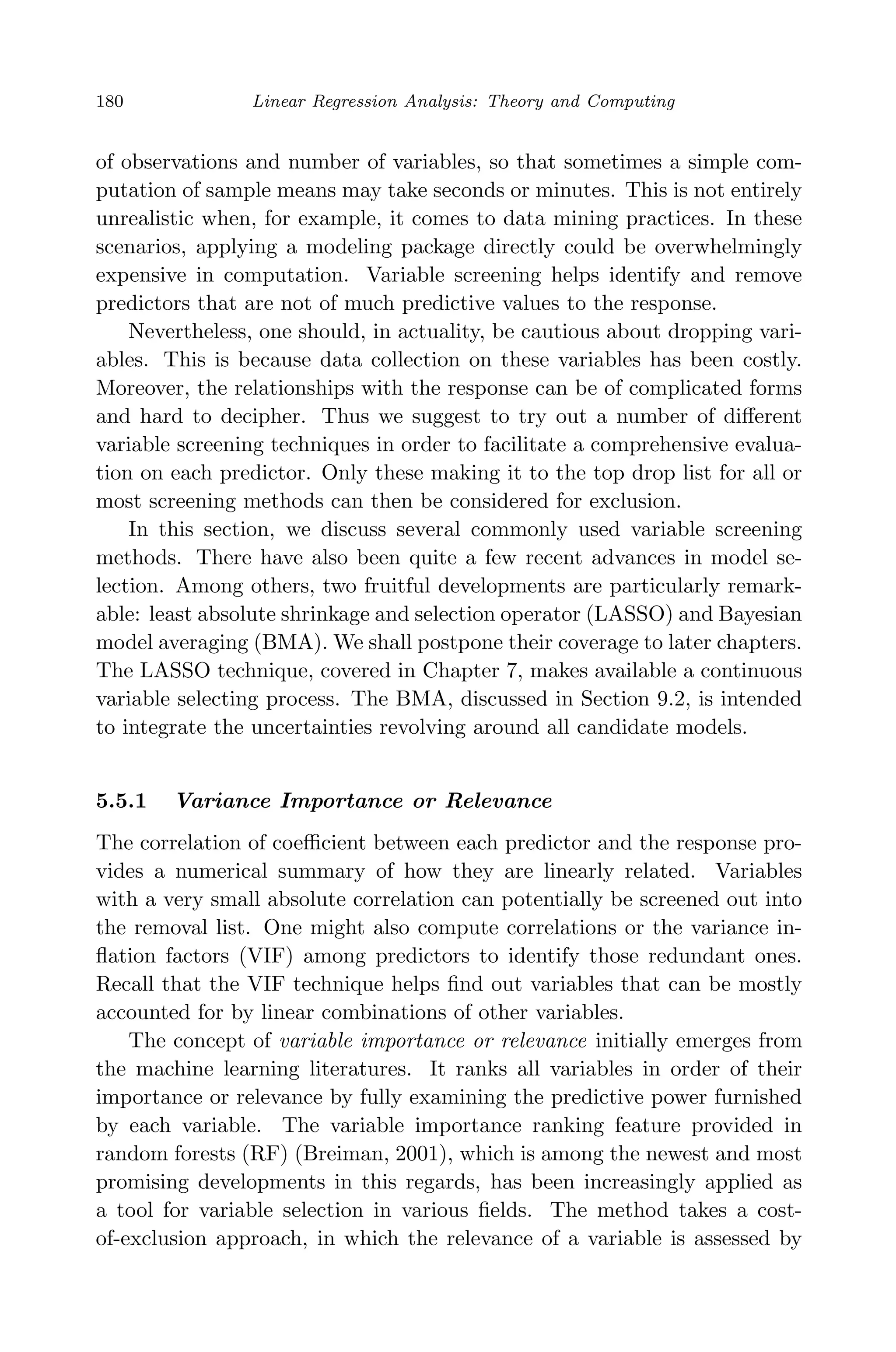 April 29, 2009 11:50 World Scientiﬁc Book - 9in x 6in Regression˙master
180 Linear Regression Analysis: Theory and Computing
of observations and number of variables, so that sometimes a simple com-
putation of sample means may take seconds or minutes. This is not entirely
unrealistic when, for example, it comes to data mining practices. In these
scenarios, applying a modeling package directly could be overwhelmingly
expensive in computation. Variable screening helps identify and remove
predictors that are not of much predictive values to the response.
Nevertheless, one should, in actuality, be cautious about dropping vari-
ables. This is because data collection on these variables has been costly.
Moreover, the relationships with the response can be of complicated forms
and hard to decipher. Thus we suggest to try out a number of diﬀerent
variable screening techniques in order to facilitate a comprehensive evalua-
tion on each predictor. Only these making it to the top drop list for all or
most screening methods can then be considered for exclusion.
In this section, we discuss several commonly used variable screening
methods. There have also been quite a few recent advances in model se-
lection. Among others, two fruitful developments are particularly remark-
able: least absolute shrinkage and selection operator (LASSO) and Bayesian
model averaging (BMA). We shall postpone their coverage to later chapters.
The LASSO technique, covered in Chapter 7, makes available a continuous
variable selecting process. The BMA, discussed in Section 9.2, is intended
to integrate the uncertainties revolving around all candidate models.
5.5.1 Variance Importance or Relevance
The correlation of coeﬃcient between each predictor and the response pro-
vides a numerical summary of how they are linearly related. Variables
with a very small absolute correlation can potentially be screened out into
the removal list. One might also compute correlations or the variance in-
ﬂation factors (VIF) among predictors to identify those redundant ones.
Recall that the VIF technique helps ﬁnd out variables that can be mostly
accounted for by linear combinations of other variables.
The concept of variable importance or relevance initially emerges from
the machine learning literatures. It ranks all variables in order of their
importance or relevance by fully examining the predictive power furnished
by each variable. The variable importance ranking feature provided in
random forests (RF) (Breiman, 2001), which is among the newest and most
promising developments in this regards, has been increasingly applied as
a tool for variable selection in various ﬁelds. The method takes a cost-
of-exclusion approach, in which the relevance of a variable is assessed by
 