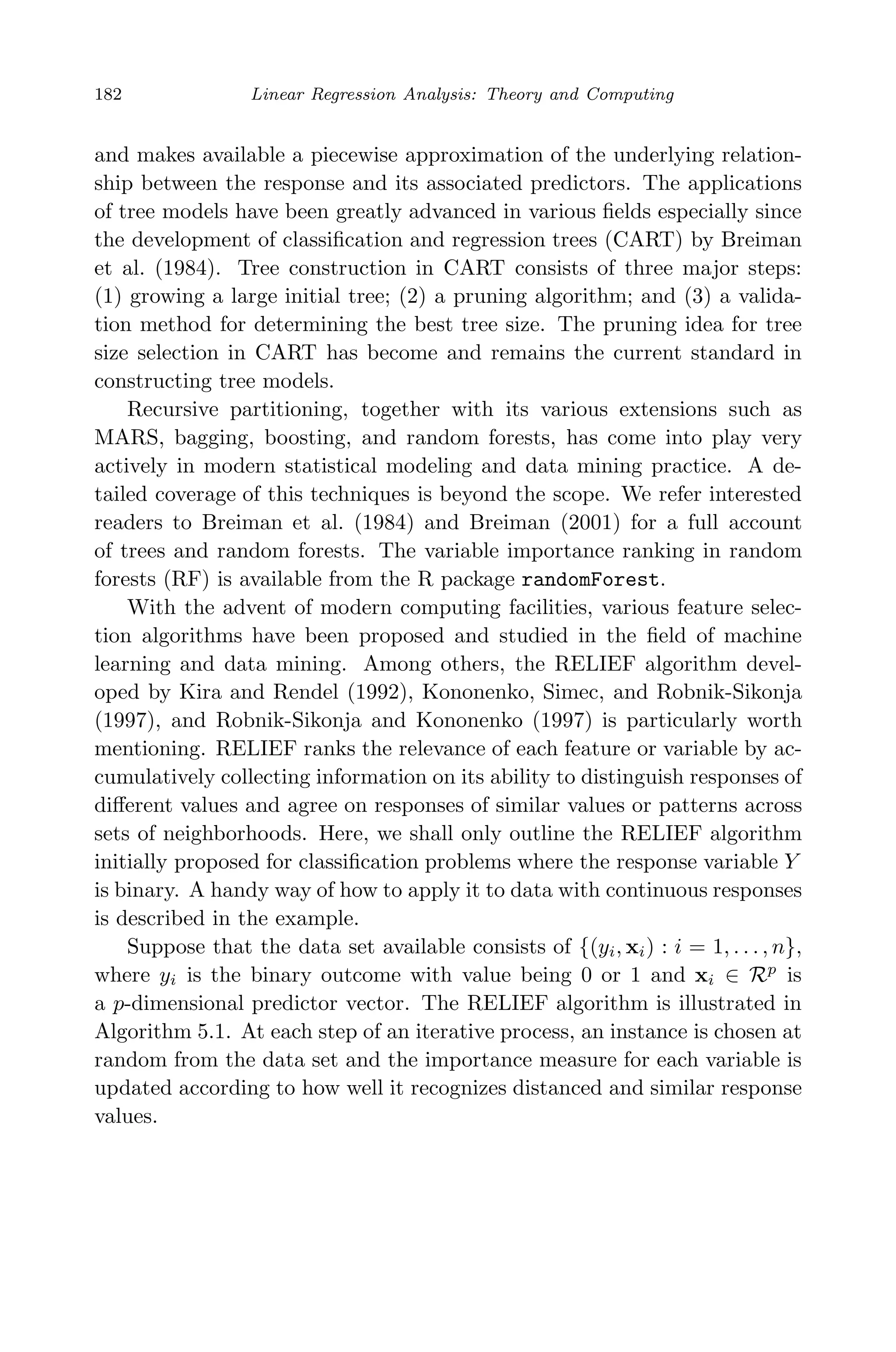 May 7, 2009 10:22 World Scientiﬁc Book - 9in x 6in Regression˙master
182 Linear Regression Analysis: Theory and Computing
and makes available a piecewise approximation of the underlying relation-
ship between the response and its associated predictors. The applications
of tree models have been greatly advanced in various ﬁelds especially since
the development of classiﬁcation and regression trees (CART) by Breiman
et al. (1984). Tree construction in CART consists of three major steps:
(1) growing a large initial tree; (2) a pruning algorithm; and (3) a valida-
tion method for determining the best tree size. The pruning idea for tree
size selection in CART has become and remains the current standard in
constructing tree models.
Recursive partitioning, together with its various extensions such as
MARS, bagging, boosting, and random forests, has come into play very
actively in modern statistical modeling and data mining practice. A de-
tailed coverage of this techniques is beyond the scope. We refer interested
readers to Breiman et al. (1984) and Breiman (2001) for a full account
of trees and random forests. The variable importance ranking in random
forests (RF) is available from the R package randomForest.
With the advent of modern computing facilities, various feature selec-
tion algorithms have been proposed and studied in the ﬁeld of machine
learning and data mining. Among others, the RELIEF algorithm devel-
oped by Kira and Rendel (1992), Kononenko, Simec, and Robnik-Sikonja
(1997), and Robnik-Sikonja and Kononenko (1997) is particularly worth
mentioning. RELIEF ranks the relevance of each feature or variable by ac-
cumulatively collecting information on its ability to distinguish responses of
diﬀerent values and agree on responses of similar values or patterns across
sets of neighborhoods. Here, we shall only outline the RELIEF algorithm
initially proposed for classiﬁcation problems where the response variable Y
is binary. A handy way of how to apply it to data with continuous responses
is described in the example.
Suppose that the data set available consists of {(yi, xi) : i = 1, . . . , n},
where yi is the binary outcome with value being 0 or 1 and xi ∈ Rp
is
a p-dimensional predictor vector. The RELIEF algorithm is illustrated in
Algorithm 5.1. At each step of an iterative process, an instance is chosen at
random from the data set and the importance measure for each variable is
updated according to how well it recognizes distanced and similar response
values.
 