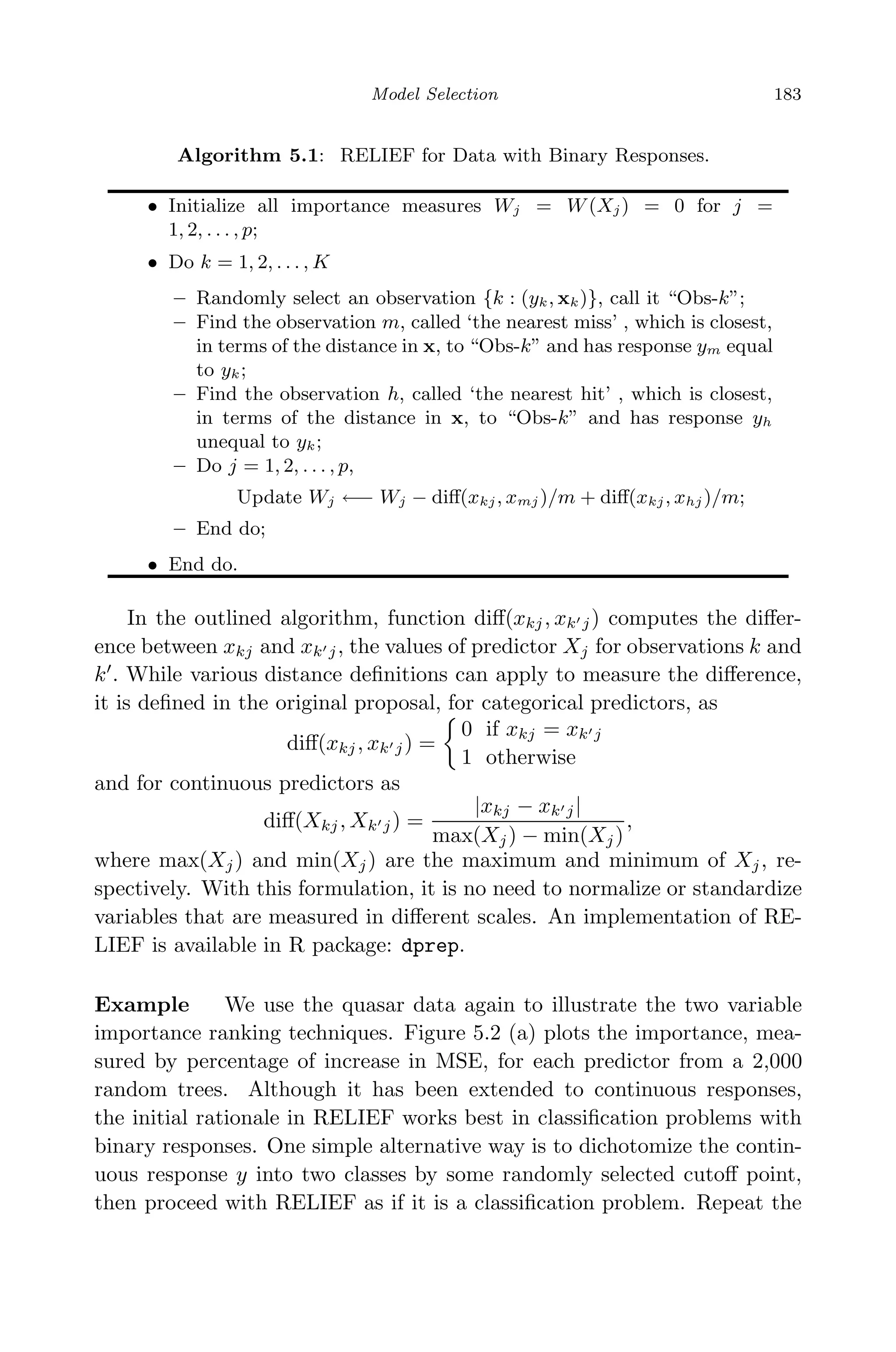 May 7, 2009 10:22 World Scientiﬁc Book - 9in x 6in Regression˙master
Model Selection 183
Algorithm 5.1: RELIEF for Data with Binary Responses.
• Initialize all importance measures Wj = W (Xj) = 0 for j =
1, 2, . . . , p;
• Do k = 1, 2, . . . , K
– Randomly select an observation {k : (yk, xk)}, call it “Obs-k”;
– Find the observation m, called ‘the nearest miss’ , which is closest,
in terms of the distance in x, to “Obs-k” and has response ym equal
to yk;
– Find the observation h, called ‘the nearest hit’ , which is closest,
in terms of the distance in x, to “Obs-k” and has response yh
unequal to yk;
– Do j = 1, 2, . . . , p,
Update Wj ←− Wj − diﬀ(xkj, xmj )/m + diﬀ(xkj, xhj )/m;
– End do;
• End do.
In the outlined algorithm, function diﬀ(xkj, xk j) computes the diﬀer-
ence between xkj and xk j, the values of predictor Xj for observations k and
k . While various distance deﬁnitions can apply to measure the diﬀerence,
it is deﬁned in the original proposal, for categorical predictors, as
diﬀ(xkj, xk j) =
0 if xkj = xk j
1 otherwise
and for continuous predictors as
diﬀ(Xkj, Xk j) =
|xkj − xk j|
max(Xj) − min(Xj)
,
where max(Xj) and min(Xj) are the maximum and minimum of Xj, re-
spectively. With this formulation, it is no need to normalize or standardize
variables that are measured in diﬀerent scales. An implementation of RE-
LIEF is available in R package: dprep.
Example We use the quasar data again to illustrate the two variable
importance ranking techniques. Figure 5.2 (a) plots the importance, mea-
sured by percentage of increase in MSE, for each predictor from a 2,000
random trees. Although it has been extended to continuous responses,
the initial rationale in RELIEF works best in classiﬁcation problems with
binary responses. One simple alternative way is to dichotomize the contin-
uous response y into two classes by some randomly selected cutoﬀ point,
then proceed with RELIEF as if it is a classiﬁcation problem. Repeat the
 