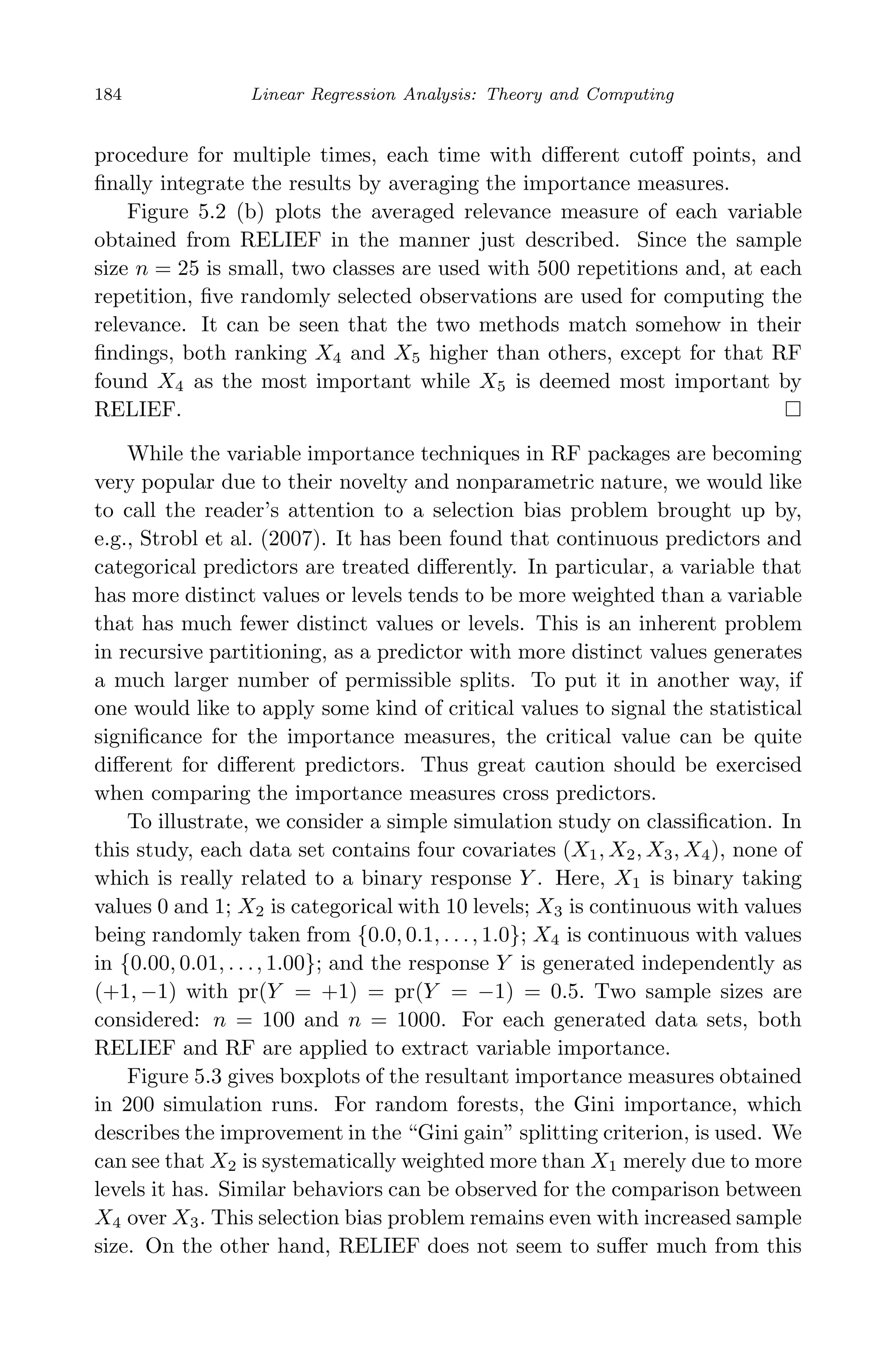 May 7, 2009 10:22 World Scientiﬁc Book - 9in x 6in Regression˙master
184 Linear Regression Analysis: Theory and Computing
procedure for multiple times, each time with diﬀerent cutoﬀ points, and
ﬁnally integrate the results by averaging the importance measures.
Figure 5.2 (b) plots the averaged relevance measure of each variable
obtained from RELIEF in the manner just described. Since the sample
size n = 25 is small, two classes are used with 500 repetitions and, at each
repetition, ﬁve randomly selected observations are used for computing the
relevance. It can be seen that the two methods match somehow in their
ﬁndings, both ranking X4 and X5 higher than others, except for that RF
found X4 as the most important while X5 is deemed most important by
RELIEF.
While the variable importance techniques in RF packages are becoming
very popular due to their novelty and nonparametric nature, we would like
to call the reader’s attention to a selection bias problem brought up by,
e.g., Strobl et al. (2007). It has been found that continuous predictors and
categorical predictors are treated diﬀerently. In particular, a variable that
has more distinct values or levels tends to be more weighted than a variable
that has much fewer distinct values or levels. This is an inherent problem
in recursive partitioning, as a predictor with more distinct values generates
a much larger number of permissible splits. To put it in another way, if
one would like to apply some kind of critical values to signal the statistical
signiﬁcance for the importance measures, the critical value can be quite
diﬀerent for diﬀerent predictors. Thus great caution should be exercised
when comparing the importance measures cross predictors.
To illustrate, we consider a simple simulation study on classiﬁcation. In
this study, each data set contains four covariates (X1, X2, X3, X4), none of
which is really related to a binary response Y . Here, X1 is binary taking
values 0 and 1; X2 is categorical with 10 levels; X3 is continuous with values
being randomly taken from {0.0, 0.1, . . ., 1.0}; X4 is continuous with values
in {0.00, 0.01, . . ., 1.00}; and the response Y is generated independently as
(+1, −1) with pr(Y = +1) = pr(Y = −1) = 0.5. Two sample sizes are
considered: n = 100 and n = 1000. For each generated data sets, both
RELIEF and RF are applied to extract variable importance.
Figure 5.3 gives boxplots of the resultant importance measures obtained
in 200 simulation runs. For random forests, the Gini importance, which
describes the improvement in the “Gini gain” splitting criterion, is used. We
can see that X2 is systematically weighted more than X1 merely due to more
levels it has. Similar behaviors can be observed for the comparison between
X4 over X3. This selection bias problem remains even with increased sample
size. On the other hand, RELIEF does not seem to suﬀer much from this
 
