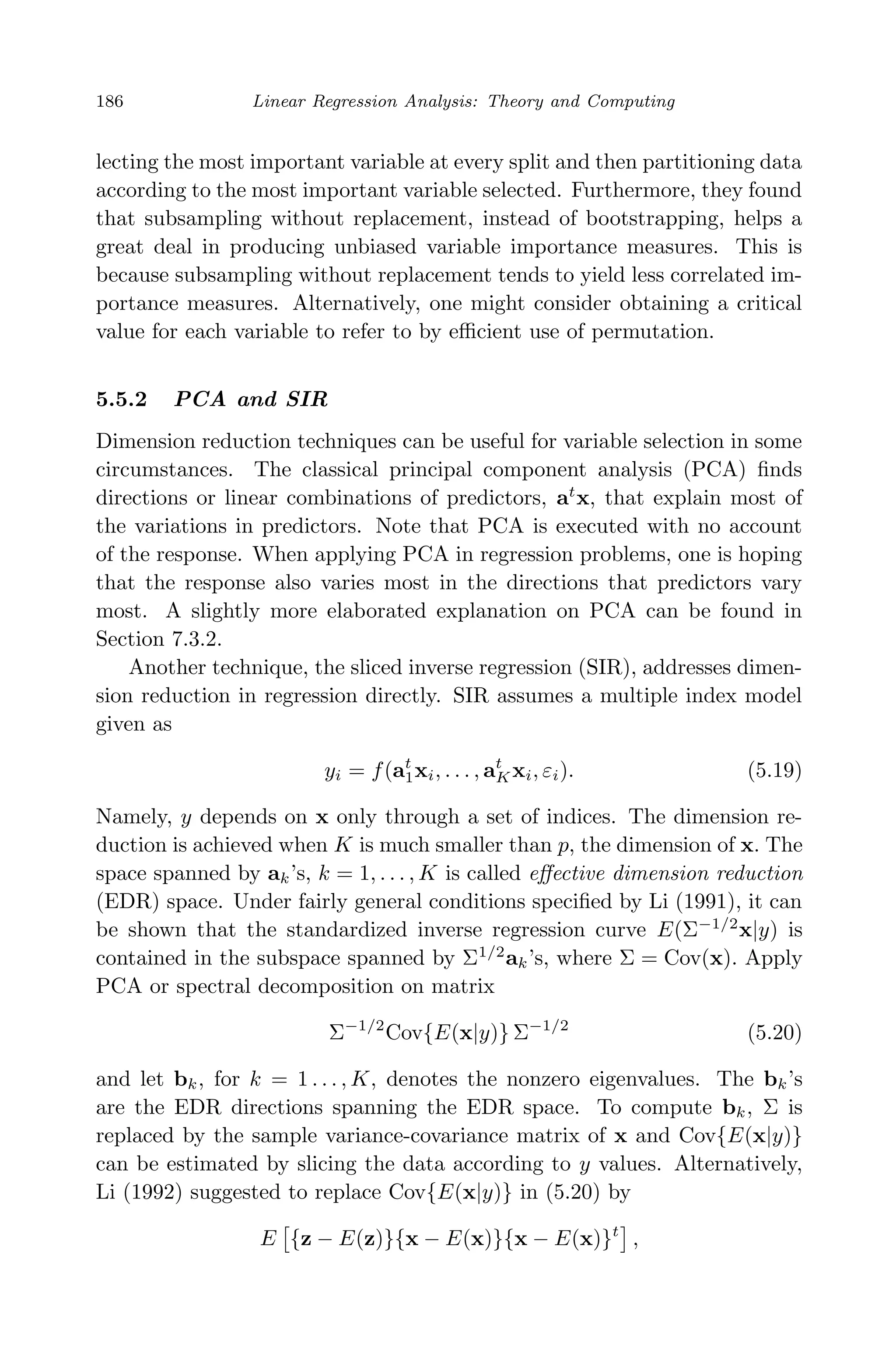 April 29, 2009 11:50 World Scientiﬁc Book - 9in x 6in Regression˙master
186 Linear Regression Analysis: Theory and Computing
lecting the most important variable at every split and then partitioning data
according to the most important variable selected. Furthermore, they found
that subsampling without replacement, instead of bootstrapping, helps a
great deal in producing unbiased variable importance measures. This is
because subsampling without replacement tends to yield less correlated im-
portance measures. Alternatively, one might consider obtaining a critical
value for each variable to refer to by eﬃcient use of permutation.
5.5.2 PCA and SIR
Dimension reduction techniques can be useful for variable selection in some
circumstances. The classical principal component analysis (PCA) ﬁnds
directions or linear combinations of predictors, at
x, that explain most of
the variations in predictors. Note that PCA is executed with no account
of the response. When applying PCA in regression problems, one is hoping
that the response also varies most in the directions that predictors vary
most. A slightly more elaborated explanation on PCA can be found in
Section 7.3.2.
Another technique, the sliced inverse regression (SIR), addresses dimen-
sion reduction in regression directly. SIR assumes a multiple index model
given as
yi = f(at
1xi, . . . , at
Kxi, εi). (5.19)
Namely, y depends on x only through a set of indices. The dimension re-
duction is achieved when K is much smaller than p, the dimension of x. The
space spanned by ak’s, k = 1, . . . , K is called eﬀective dimension reduction
(EDR) space. Under fairly general conditions speciﬁed by Li (1991), it can
be shown that the standardized inverse regression curve E(Σ−1/2
x|y) is
contained in the subspace spanned by Σ1/2
ak’s, where Σ = Cov(x). Apply
PCA or spectral decomposition on matrix
Σ−1/2
Cov{E(x|y)} Σ−1/2
(5.20)
and let bk, for k = 1 . . . , K, denotes the nonzero eigenvalues. The bk’s
are the EDR directions spanning the EDR space. To compute bk, Σ is
replaced by the sample variance-covariance matrix of x and Cov{E(x|y)}
can be estimated by slicing the data according to y values. Alternatively,
Li (1992) suggested to replace Cov{E(x|y)} in (5.20) by
E {z − E(z)}{x − E(x)}{x − E(x)}t
,
 