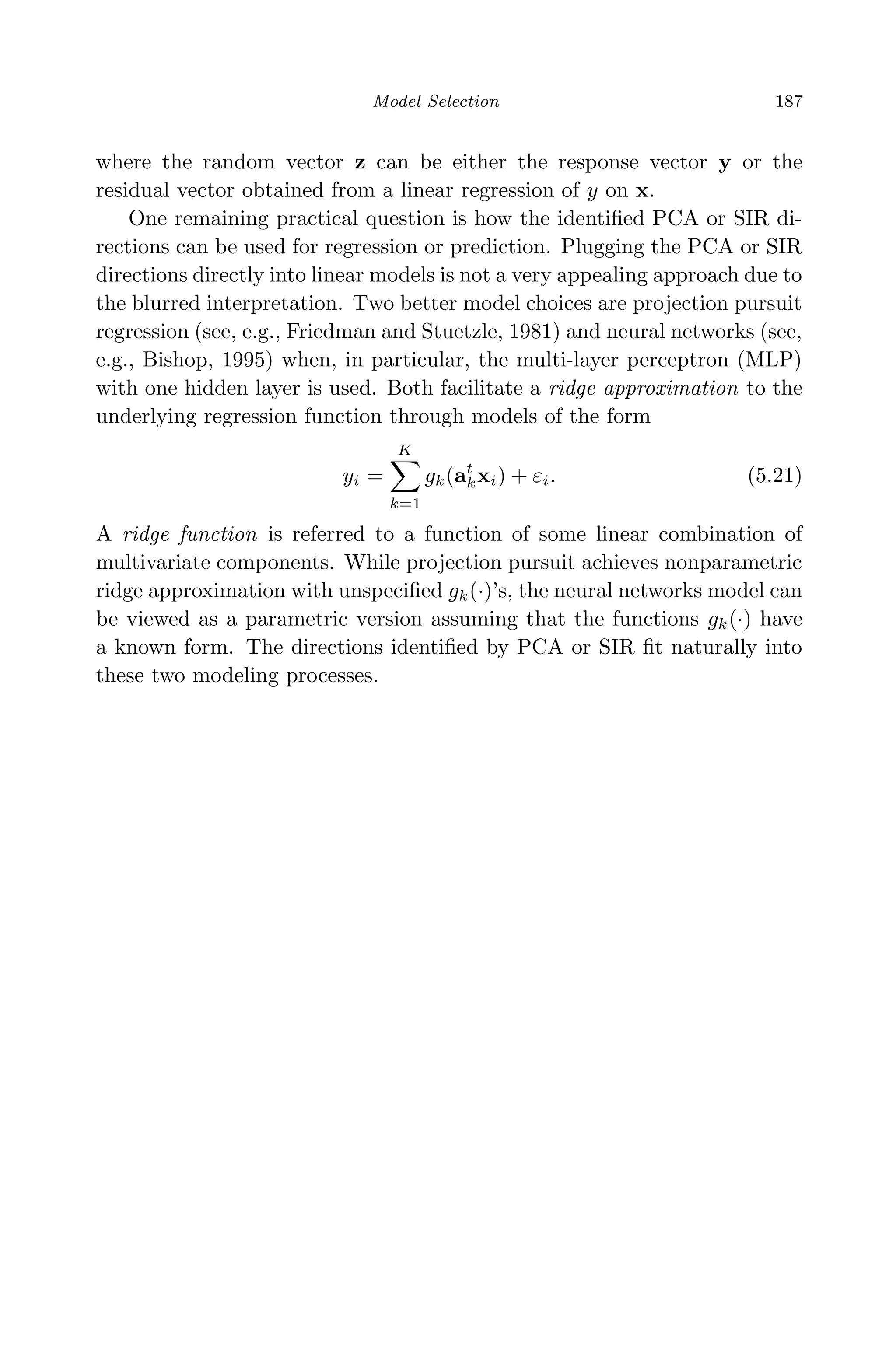 April 29, 2009 11:50 World Scientiﬁc Book - 9in x 6in Regression˙master
Model Selection 187
where the random vector z can be either the response vector y or the
residual vector obtained from a linear regression of y on x.
One remaining practical question is how the identiﬁed PCA or SIR di-
rections can be used for regression or prediction. Plugging the PCA or SIR
directions directly into linear models is not a very appealing approach due to
the blurred interpretation. Two better model choices are projection pursuit
regression (see, e.g., Friedman and Stuetzle, 1981) and neural networks (see,
e.g., Bishop, 1995) when, in particular, the multi-layer perceptron (MLP)
with one hidden layer is used. Both facilitate a ridge approximation to the
underlying regression function through models of the form
yi =
K
k=1
gk(at
kxi) + εi. (5.21)
A ridge function is referred to a function of some linear combination of
multivariate components. While projection pursuit achieves nonparametric
ridge approximation with unspeciﬁed gk(·)’s, the neural networks model can
be viewed as a parametric version assuming that the functions gk(·) have
a known form. The directions identiﬁed by PCA or SIR ﬁt naturally into
these two modeling processes.
 