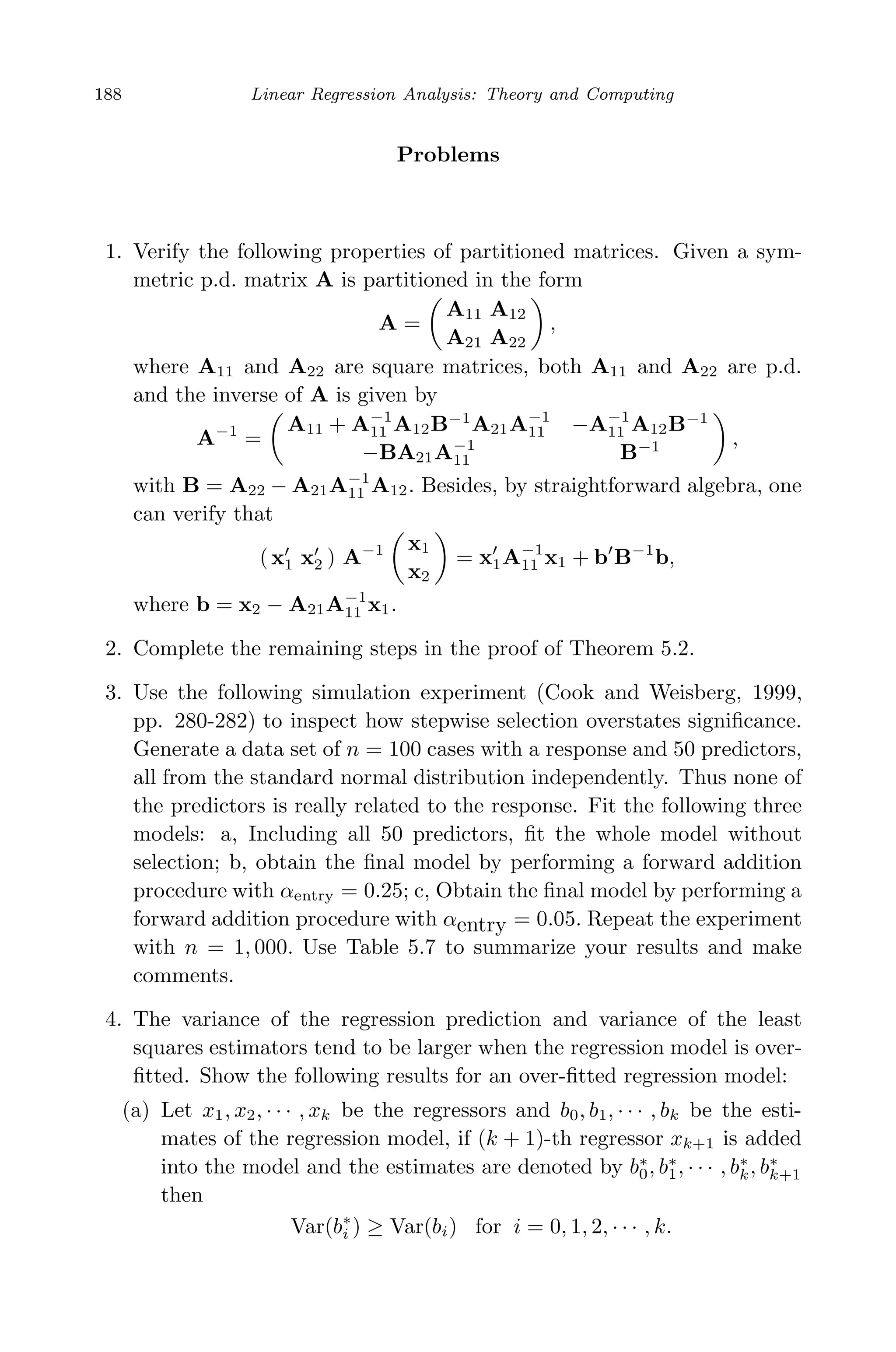 May 7, 2009 10:22 World Scientiﬁc Book - 9in x 6in Regression˙master
188 Linear Regression Analysis: Theory and Computing
Problems
1. Verify the following properties of partitioned matrices. Given a sym-
metric p.d. matrix A is partitioned in the form
A =
A11 A12
A21 A22
,
where A11 and A22 are square matrices, both A11 and A22 are p.d.
and the inverse of A is given by
A−1
=
A11 + A−1
11 A12B−1
A21A−1
11 −A−1
11 A12B−1
−BA21A−1
11 B−1 ,
with B = A22 − A21A−1
11 A12. Besides, by straightforward algebra, one
can verify that
(x1 x2 ) A−1 x1
x2
= x1A−1
11 x1 + b B−1
b,
where b = x2 − A21A−1
11 x1.
2. Complete the remaining steps in the proof of Theorem 5.2.
3. Use the following simulation experiment (Cook and Weisberg, 1999,
pp. 280-282) to inspect how stepwise selection overstates signiﬁcance.
Generate a data set of n = 100 cases with a response and 50 predictors,
all from the standard normal distribution independently. Thus none of
the predictors is really related to the response. Fit the following three
models: a, Including all 50 predictors, ﬁt the whole model without
selection; b, obtain the ﬁnal model by performing a forward addition
procedure with αentry = 0.25; c, Obtain the ﬁnal model by performing a
forward addition procedure with αentry = 0.05. Repeat the experiment
with n = 1, 000. Use Table 5.7 to summarize your results and make
comments.
4. The variance of the regression prediction and variance of the least
squares estimators tend to be larger when the regression model is over-
ﬁtted. Show the following results for an over-ﬁtted regression model:
(a) Let x1, x2, · · · , xk be the regressors and b0, b1, · · · , bk be the esti-
mates of the regression model, if (k + 1)-th regressor xk+1 is added
into the model and the estimates are denoted by b∗
0, b∗
1, · · · , b∗
k, b∗
k+1
then
Var(b∗
i ) ≥ Var(bi) for i = 0, 1, 2, · · · , k.
 