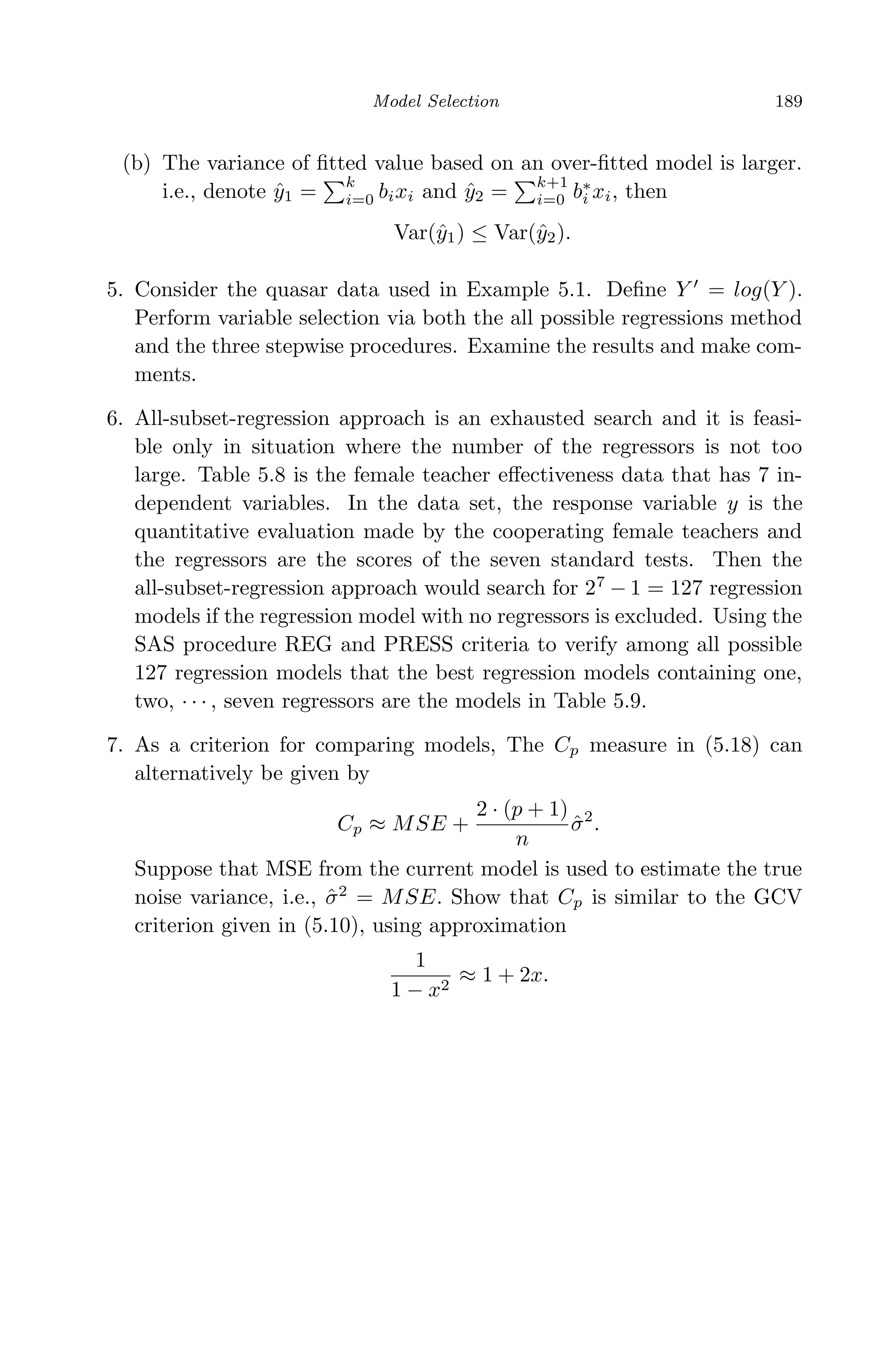 April 29, 2009 11:50 World Scientiﬁc Book - 9in x 6in Regression˙master
Model Selection 189
(b) The variance of ﬁtted value based on an over-ﬁtted model is larger.
i.e., denote ˆy1 =
k
i=0 bixi and ˆy2 =
k+1
i=0 b∗
i xi, then
Var(ˆy1) ≤ Var(ˆy2).
5. Consider the quasar data used in Example 5.1. Deﬁne Y = log(Y ).
Perform variable selection via both the all possible regressions method
and the three stepwise procedures. Examine the results and make com-
ments.
6. All-subset-regression approach is an exhausted search and it is feasi-
ble only in situation where the number of the regressors is not too
large. Table 5.8 is the female teacher eﬀectiveness data that has 7 in-
dependent variables. In the data set, the response variable y is the
quantitative evaluation made by the cooperating female teachers and
the regressors are the scores of the seven standard tests. Then the
all-subset-regression approach would search for 27
− 1 = 127 regression
models if the regression model with no regressors is excluded. Using the
SAS procedure REG and PRESS criteria to verify among all possible
127 regression models that the best regression models containing one,
two, · · · , seven regressors are the models in Table 5.9.
7. As a criterion for comparing models, The Cp measure in (5.18) can
alternatively be given by
Cp ≈ MSE +
2 · (p + 1)
n
ˆσ2
.
Suppose that MSE from the current model is used to estimate the true
noise variance, i.e., ˆσ2
= MSE. Show that Cp is similar to the GCV
criterion given in (5.10), using approximation
1
1 − x2
≈ 1 + 2x.
 