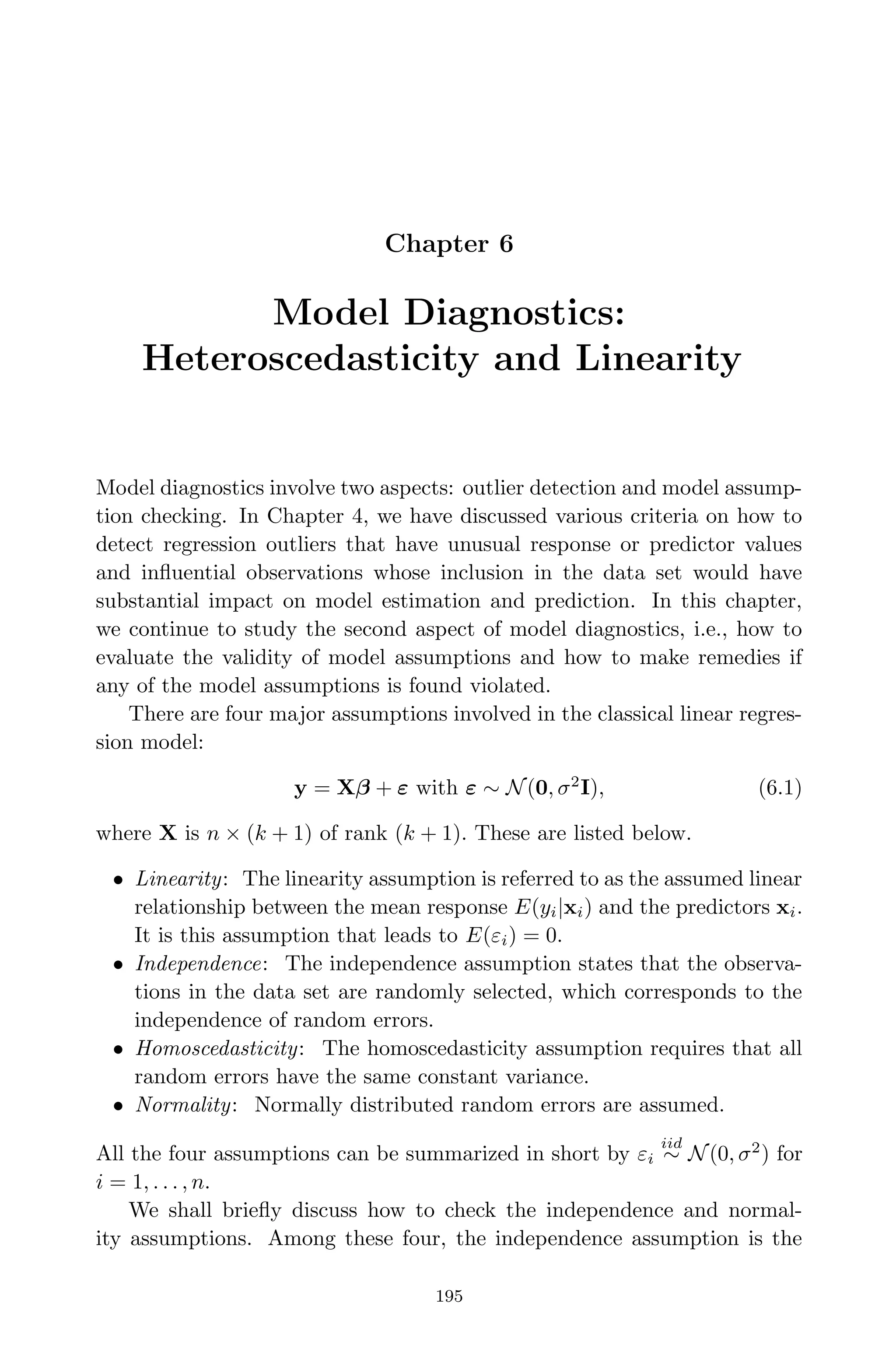 April 29, 2009 11:50 World Scientiﬁc Book - 9in x 6in Regression˙master
Chapter 6
Model Diagnostics:
Heteroscedasticity and Linearity
Model diagnostics involve two aspects: outlier detection and model assump-
tion checking. In Chapter 4, we have discussed various criteria on how to
detect regression outliers that have unusual response or predictor values
and inﬂuential observations whose inclusion in the data set would have
substantial impact on model estimation and prediction. In this chapter,
we continue to study the second aspect of model diagnostics, i.e., how to
evaluate the validity of model assumptions and how to make remedies if
any of the model assumptions is found violated.
There are four major assumptions involved in the classical linear regres-
sion model:
y = Xβ + ε with ε ∼ N(0, σ2
I), (6.1)
where X is n × (k + 1) of rank (k + 1). These are listed below.
• Linearity: The linearity assumption is referred to as the assumed linear
relationship between the mean response E(yi|xi) and the predictors xi.
It is this assumption that leads to E(εi) = 0.
• Independence: The independence assumption states that the observa-
tions in the data set are randomly selected, which corresponds to the
independence of random errors.
• Homoscedasticity: The homoscedasticity assumption requires that all
random errors have the same constant variance.
• Normality: Normally distributed random errors are assumed.
All the four assumptions can be summarized in short by εi
iid
∼ N(0, σ2
) for
i = 1, . . . , n.
We shall brieﬂy discuss how to check the independence and normal-
ity assumptions. Among these four, the independence assumption is the
195
 
