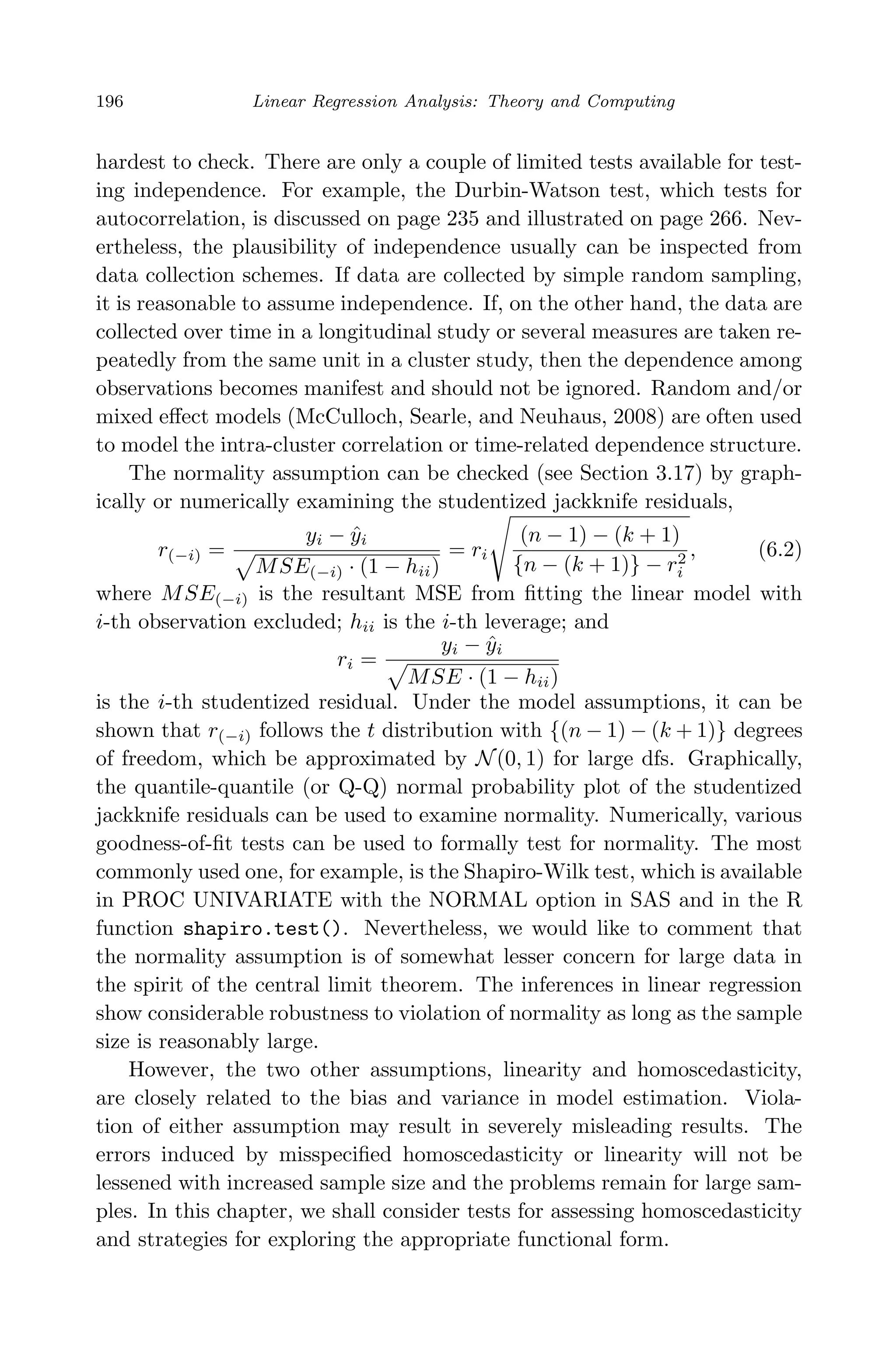 April 29, 2009 11:50 World Scientiﬁc Book - 9in x 6in Regression˙master
196 Linear Regression Analysis: Theory and Computing
hardest to check. There are only a couple of limited tests available for test-
ing independence. For example, the Durbin-Watson test, which tests for
autocorrelation, is discussed on page 235 and illustrated on page 266. Nev-
ertheless, the plausibility of independence usually can be inspected from
data collection schemes. If data are collected by simple random sampling,
it is reasonable to assume independence. If, on the other hand, the data are
collected over time in a longitudinal study or several measures are taken re-
peatedly from the same unit in a cluster study, then the dependence among
observations becomes manifest and should not be ignored. Random and/or
mixed eﬀect models (McCulloch, Searle, and Neuhaus, 2008) are often used
to model the intra-cluster correlation or time-related dependence structure.
The normality assumption can be checked (see Section 3.17) by graph-
ically or numerically examining the studentized jackknife residuals,
r(−i) =
yi − ˆyi
MSE(−i) · (1 − hii)
= ri
(n − 1) − (k + 1)
{n − (k + 1)} − r2
i
, (6.2)
where MSE(−i) is the resultant MSE from ﬁtting the linear model with
i-th observation excluded; hii is the i-th leverage; and
ri =
yi − ˆyi
MSE · (1 − hii)
is the i-th studentized residual. Under the model assumptions, it can be
shown that r(−i) follows the t distribution with {(n − 1) − (k + 1)} degrees
of freedom, which be approximated by N(0, 1) for large dfs. Graphically,
the quantile-quantile (or Q-Q) normal probability plot of the studentized
jackknife residuals can be used to examine normality. Numerically, various
goodness-of-ﬁt tests can be used to formally test for normality. The most
commonly used one, for example, is the Shapiro-Wilk test, which is available
in PROC UNIVARIATE with the NORMAL option in SAS and in the R
function shapiro.test(). Nevertheless, we would like to comment that
the normality assumption is of somewhat lesser concern for large data in
the spirit of the central limit theorem. The inferences in linear regression
show considerable robustness to violation of normality as long as the sample
size is reasonably large.
However, the two other assumptions, linearity and homoscedasticity,
are closely related to the bias and variance in model estimation. Viola-
tion of either assumption may result in severely misleading results. The
errors induced by misspeciﬁed homoscedasticity or linearity will not be
lessened with increased sample size and the problems remain for large sam-
ples. In this chapter, we shall consider tests for assessing homoscedasticity
and strategies for exploring the appropriate functional form.
 