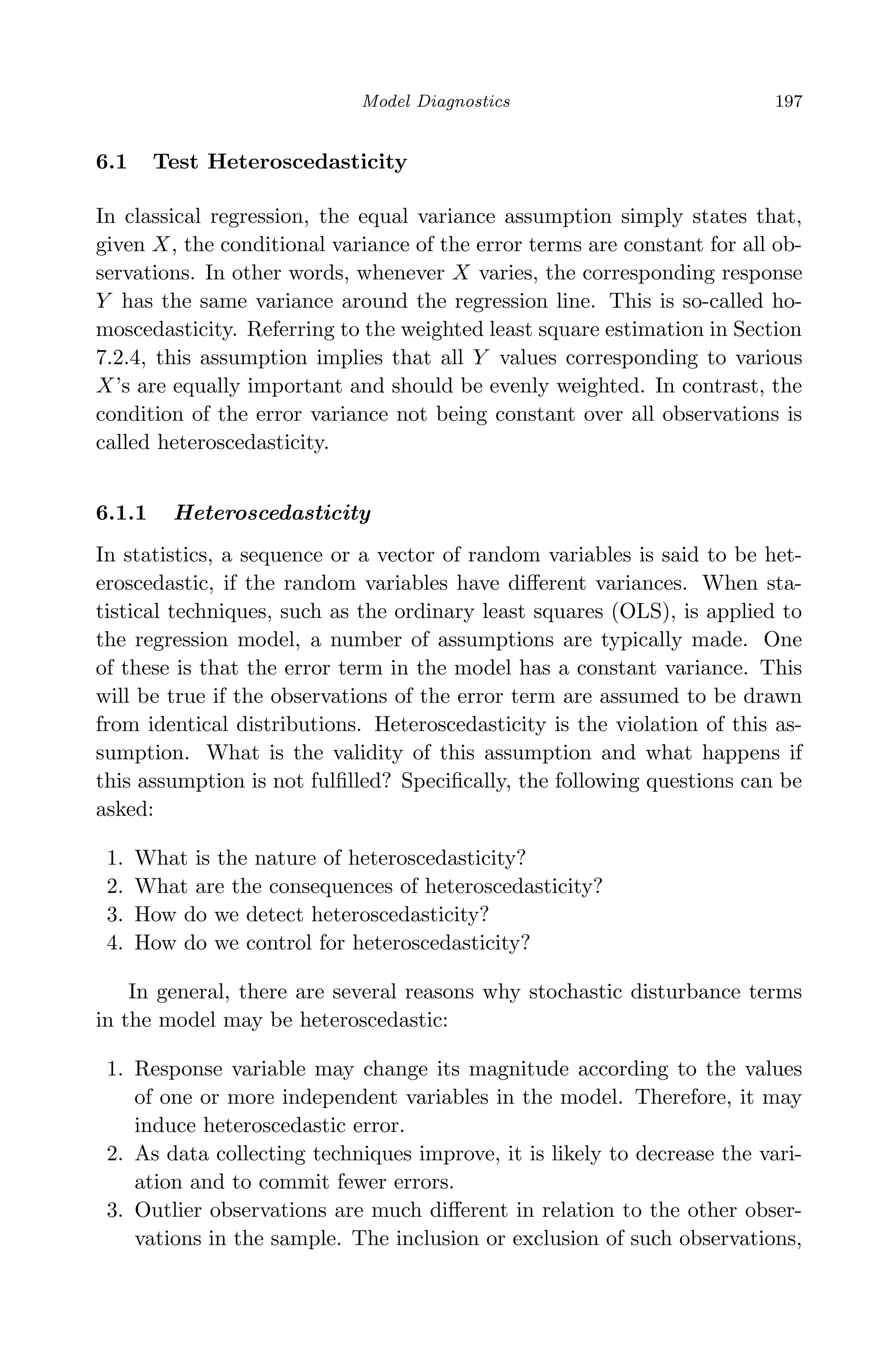 April 29, 2009 11:50 World Scientiﬁc Book - 9in x 6in Regression˙master
Model Diagnostics 197
6.1 Test Heteroscedasticity
In classical regression, the equal variance assumption simply states that,
given X, the conditional variance of the error terms are constant for all ob-
servations. In other words, whenever X varies, the corresponding response
Y has the same variance around the regression line. This is so-called ho-
moscedasticity. Referring to the weighted least square estimation in Section
7.2.4, this assumption implies that all Y values corresponding to various
X’s are equally important and should be evenly weighted. In contrast, the
condition of the error variance not being constant over all observations is
called heteroscedasticity.
6.1.1 Heteroscedasticity
In statistics, a sequence or a vector of random variables is said to be het-
eroscedastic, if the random variables have diﬀerent variances. When sta-
tistical techniques, such as the ordinary least squares (OLS), is applied to
the regression model, a number of assumptions are typically made. One
of these is that the error term in the model has a constant variance. This
will be true if the observations of the error term are assumed to be drawn
from identical distributions. Heteroscedasticity is the violation of this as-
sumption. What is the validity of this assumption and what happens if
this assumption is not fulﬁlled? Speciﬁcally, the following questions can be
asked:
1. What is the nature of heteroscedasticity?
2. What are the consequences of heteroscedasticity?
3. How do we detect heteroscedasticity?
4. How do we control for heteroscedasticity?
In general, there are several reasons why stochastic disturbance terms
in the model may be heteroscedastic:
1. Response variable may change its magnitude according to the values
of one or more independent variables in the model. Therefore, it may
induce heteroscedastic error.
2. As data collecting techniques improve, it is likely to decrease the vari-
ation and to commit fewer errors.
3. Outlier observations are much diﬀerent in relation to the other obser-
vations in the sample. The inclusion or exclusion of such observations,
 