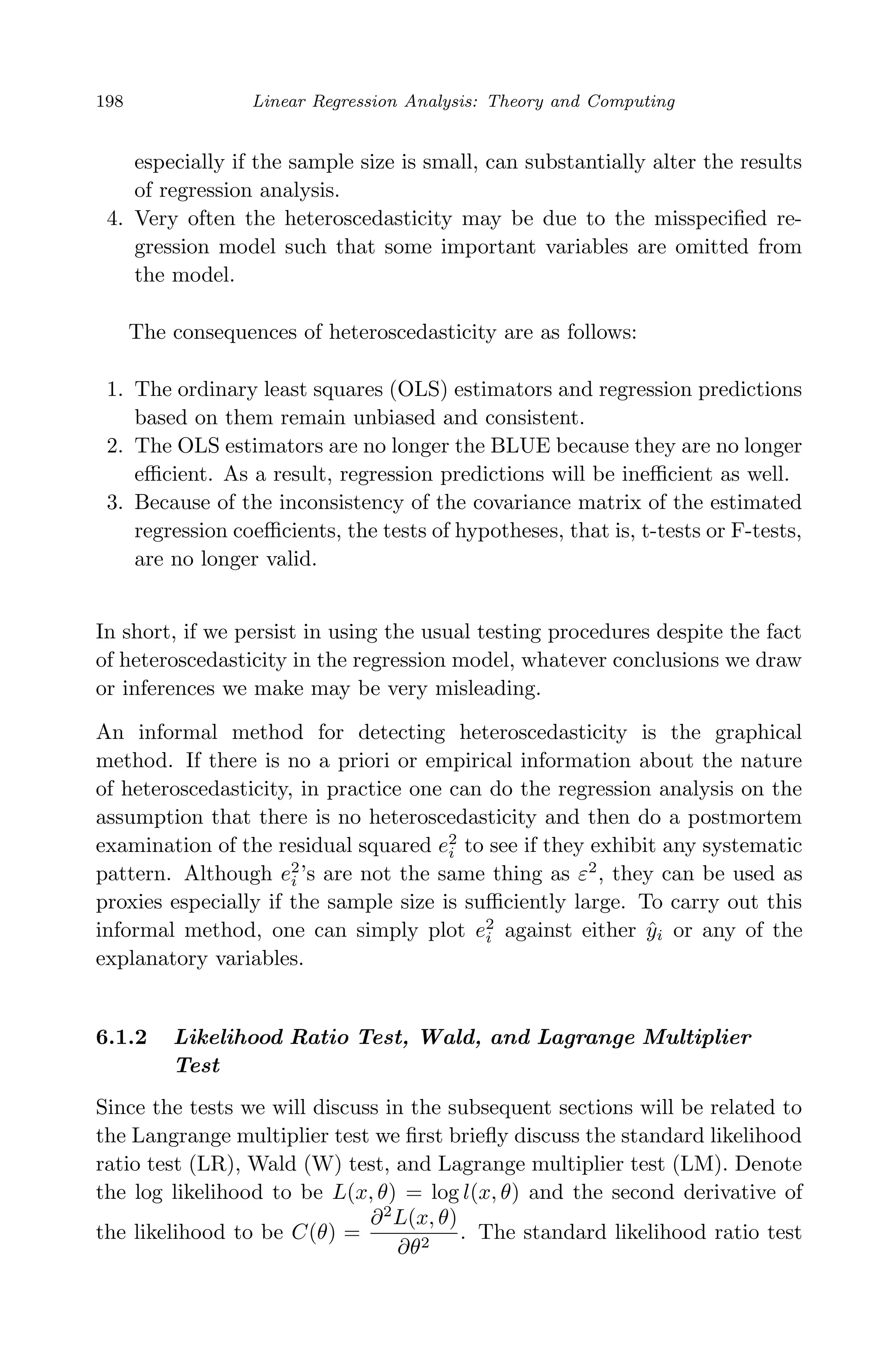 April 29, 2009 11:50 World Scientiﬁc Book - 9in x 6in Regression˙master
198 Linear Regression Analysis: Theory and Computing
especially if the sample size is small, can substantially alter the results
of regression analysis.
4. Very often the heteroscedasticity may be due to the misspeciﬁed re-
gression model such that some important variables are omitted from
the model.
The consequences of heteroscedasticity are as follows:
1. The ordinary least squares (OLS) estimators and regression predictions
based on them remain unbiased and consistent.
2. The OLS estimators are no longer the BLUE because they are no longer
eﬃcient. As a result, regression predictions will be ineﬃcient as well.
3. Because of the inconsistency of the covariance matrix of the estimated
regression coeﬃcients, the tests of hypotheses, that is, t-tests or F-tests,
are no longer valid.
In short, if we persist in using the usual testing procedures despite the fact
of heteroscedasticity in the regression model, whatever conclusions we draw
or inferences we make may be very misleading.
An informal method for detecting heteroscedasticity is the graphical
method. If there is no a priori or empirical information about the nature
of heteroscedasticity, in practice one can do the regression analysis on the
assumption that there is no heteroscedasticity and then do a postmortem
examination of the residual squared e2
i to see if they exhibit any systematic
pattern. Although e2
i ’s are not the same thing as ε2
, they can be used as
proxies especially if the sample size is suﬃciently large. To carry out this
informal method, one can simply plot e2
i against either ˆyi or any of the
explanatory variables.
6.1.2 Likelihood Ratio Test, Wald, and Lagrange Multiplier
Test
Since the tests we will discuss in the subsequent sections will be related to
the Langrange multiplier test we ﬁrst brieﬂy discuss the standard likelihood
ratio test (LR), Wald (W) test, and Lagrange multiplier test (LM). Denote
the log likelihood to be L(x, θ) = log l(x, θ) and the second derivative of
the likelihood to be C(θ) =
∂2
L(x, θ)
∂θ2
. The standard likelihood ratio test
 