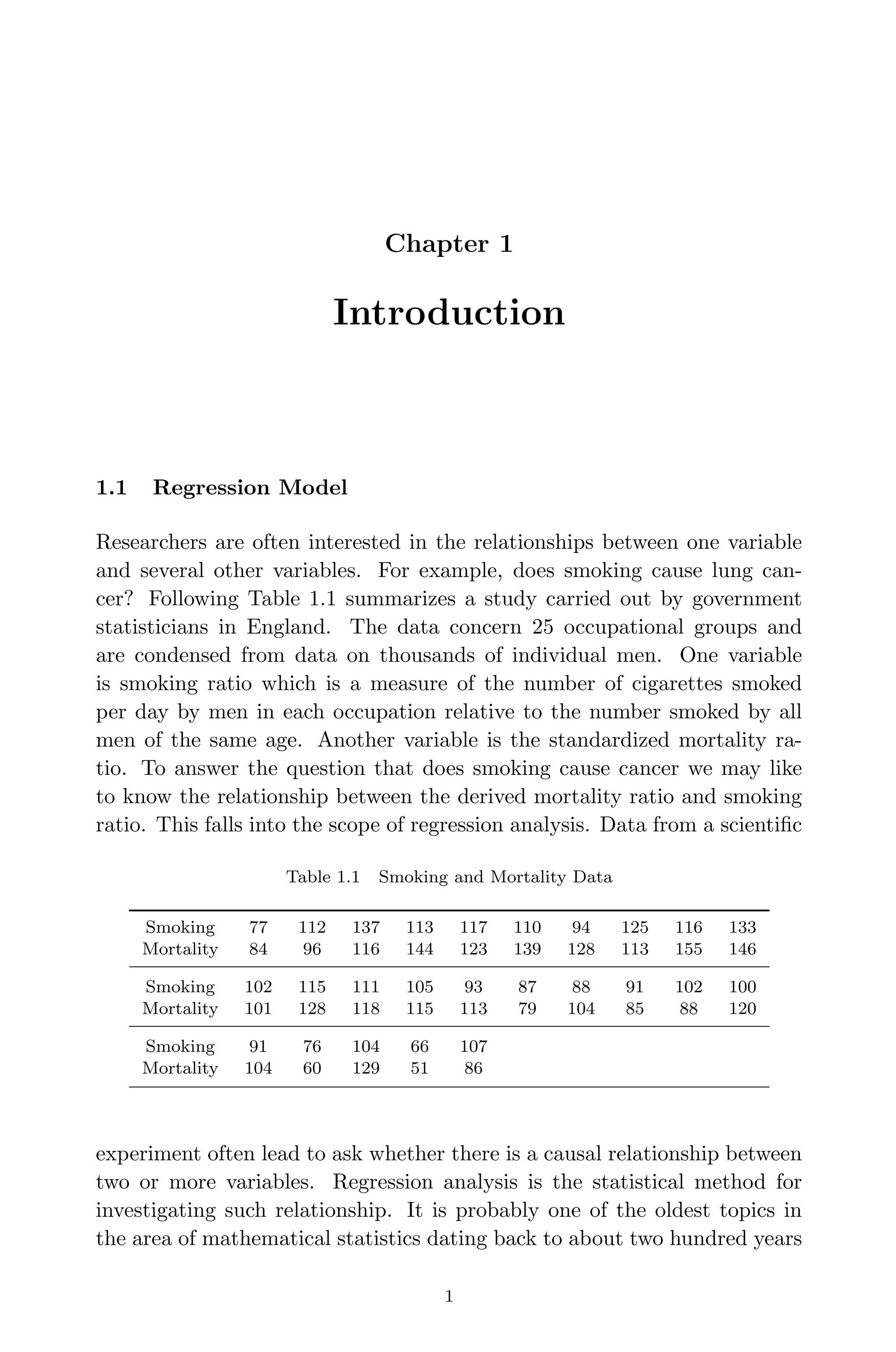 April 29, 2009 11:50 World Scientiﬁc Book - 9in x 6in Regression˙master
Chapter 1
Introduction
1.1 Regression Model
Researchers are often interested in the relationships between one variable
and several other variables. For example, does smoking cause lung can-
cer? Following Table 1.1 summarizes a study carried out by government
statisticians in England. The data concern 25 occupational groups and
are condensed from data on thousands of individual men. One variable
is smoking ratio which is a measure of the number of cigarettes smoked
per day by men in each occupation relative to the number smoked by all
men of the same age. Another variable is the standardized mortality ra-
tio. To answer the question that does smoking cause cancer we may like
to know the relationship between the derived mortality ratio and smoking
ratio. This falls into the scope of regression analysis. Data from a scientiﬁc
Table 1.1 Smoking and Mortality Data
Smoking 77 112 137 113 117 110 94 125 116 133
Mortality 84 96 116 144 123 139 128 113 155 146
Smoking 102 115 111 105 93 87 88 91 102 100
Mortality 101 128 118 115 113 79 104 85 88 120
Smoking 91 76 104 66 107
Mortality 104 60 129 51 86
experiment often lead to ask whether there is a causal relationship between
two or more variables. Regression analysis is the statistical method for
investigating such relationship. It is probably one of the oldest topics in
the area of mathematical statistics dating back to about two hundred years
1
 
