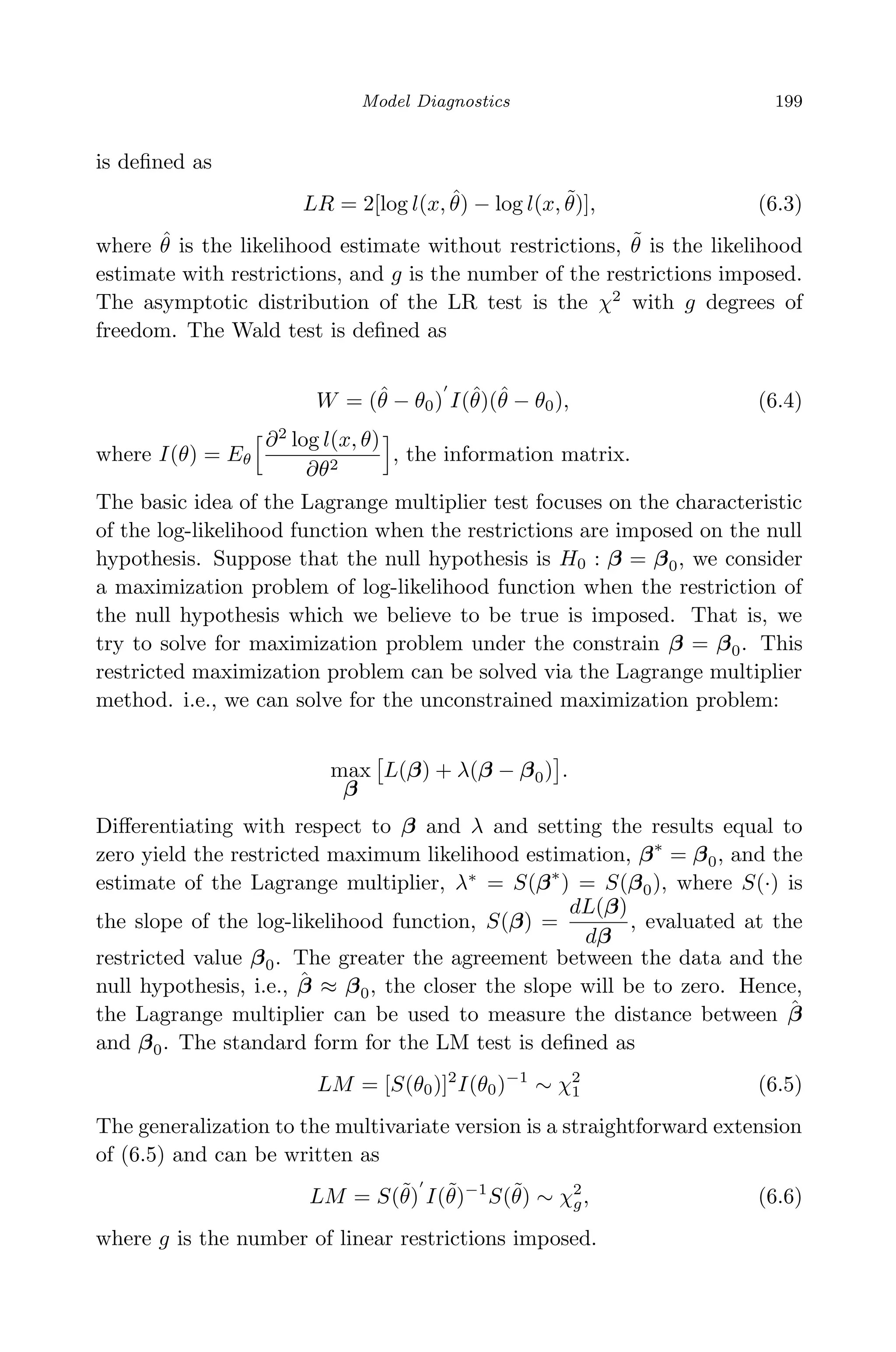 April 29, 2009 11:50 World Scientiﬁc Book - 9in x 6in Regression˙master
Model Diagnostics 199
is deﬁned as
LR = 2[log l(x, ˆθ) − log l(x, ˜θ)], (6.3)
where ˆθ is the likelihood estimate without restrictions, ˜θ is the likelihood
estimate with restrictions, and g is the number of the restrictions imposed.
The asymptotic distribution of the LR test is the χ2
with g degrees of
freedom. The Wald test is deﬁned as
W = (ˆθ − θ0) I(ˆθ)(ˆθ − θ0), (6.4)
where I(θ) = Eθ
∂2
log l(x, θ)
∂θ2
, the information matrix.
The basic idea of the Lagrange multiplier test focuses on the characteristic
of the log-likelihood function when the restrictions are imposed on the null
hypothesis. Suppose that the null hypothesis is H0 : β = β0, we consider
a maximization problem of log-likelihood function when the restriction of
the null hypothesis which we believe to be true is imposed. That is, we
try to solve for maximization problem under the constrain β = β0. This
restricted maximization problem can be solved via the Lagrange multiplier
method. i.e., we can solve for the unconstrained maximization problem:
max
β
L(β) + λ(β − β0) .
Diﬀerentiating with respect to β and λ and setting the results equal to
zero yield the restricted maximum likelihood estimation, β∗
= β0, and the
estimate of the Lagrange multiplier, λ∗
= S(β∗
) = S(β0), where S(·) is
the slope of the log-likelihood function, S(β) =
dL(β)
dβ
, evaluated at the
restricted value β0. The greater the agreement between the data and the
null hypothesis, i.e., ˆβ ≈ β0, the closer the slope will be to zero. Hence,
the Lagrange multiplier can be used to measure the distance between ˆβ
and β0. The standard form for the LM test is deﬁned as
LM = [S(θ0)]2
I(θ0)−1
∼ χ2
1 (6.5)
The generalization to the multivariate version is a straightforward extension
of (6.5) and can be written as
LM = S(˜θ) I(˜θ)−1
S(˜θ) ∼ χ2
g, (6.6)
where g is the number of linear restrictions imposed.
 
