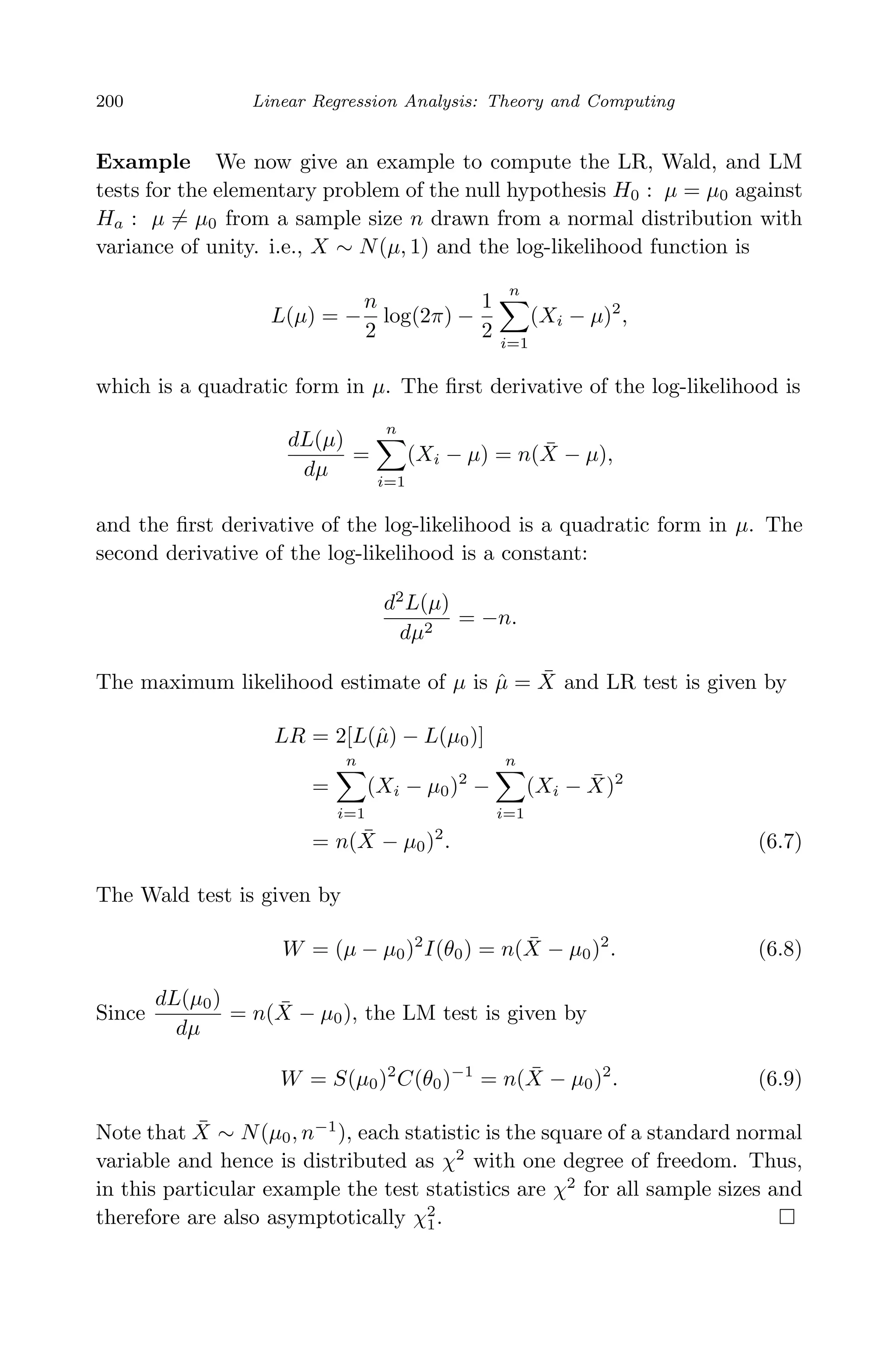 April 29, 2009 11:50 World Scientiﬁc Book - 9in x 6in Regression˙master
200 Linear Regression Analysis: Theory and Computing
Example We now give an example to compute the LR, Wald, and LM
tests for the elementary problem of the null hypothesis H0 : µ = µ0 against
Ha : µ = µ0 from a sample size n drawn from a normal distribution with
variance of unity. i.e., X ∼ N(µ, 1) and the log-likelihood function is
L(µ) = −
n
2
log(2π) −
1
2
n
i=1
(Xi − µ)2
,
which is a quadratic form in µ. The ﬁrst derivative of the log-likelihood is
dL(µ)
dµ
=
n
i=1
(Xi − µ) = n( ¯X − µ),
and the ﬁrst derivative of the log-likelihood is a quadratic form in µ. The
second derivative of the log-likelihood is a constant:
d2
L(µ)
dµ2
= −n.
The maximum likelihood estimate of µ is ˆµ = ¯X and LR test is given by
LR = 2[L(ˆµ) − L(µ0)]
=
n
i=1
(Xi − µ0)2
−
n
i=1
(Xi − ¯X)2
= n( ¯X − µ0)2
. (6.7)
The Wald test is given by
W = (µ − µ0)2
I(θ0) = n( ¯X − µ0)2
. (6.8)
Since
dL(µ0)
dµ
= n( ¯X − µ0), the LM test is given by
W = S(µ0)2
C(θ0)−1
= n( ¯X − µ0)2
. (6.9)
Note that ¯X ∼ N(µ0, n−1
), each statistic is the square of a standard normal
variable and hence is distributed as χ2
with one degree of freedom. Thus,
in this particular example the test statistics are χ2
for all sample sizes and
therefore are also asymptotically χ2
1.
 