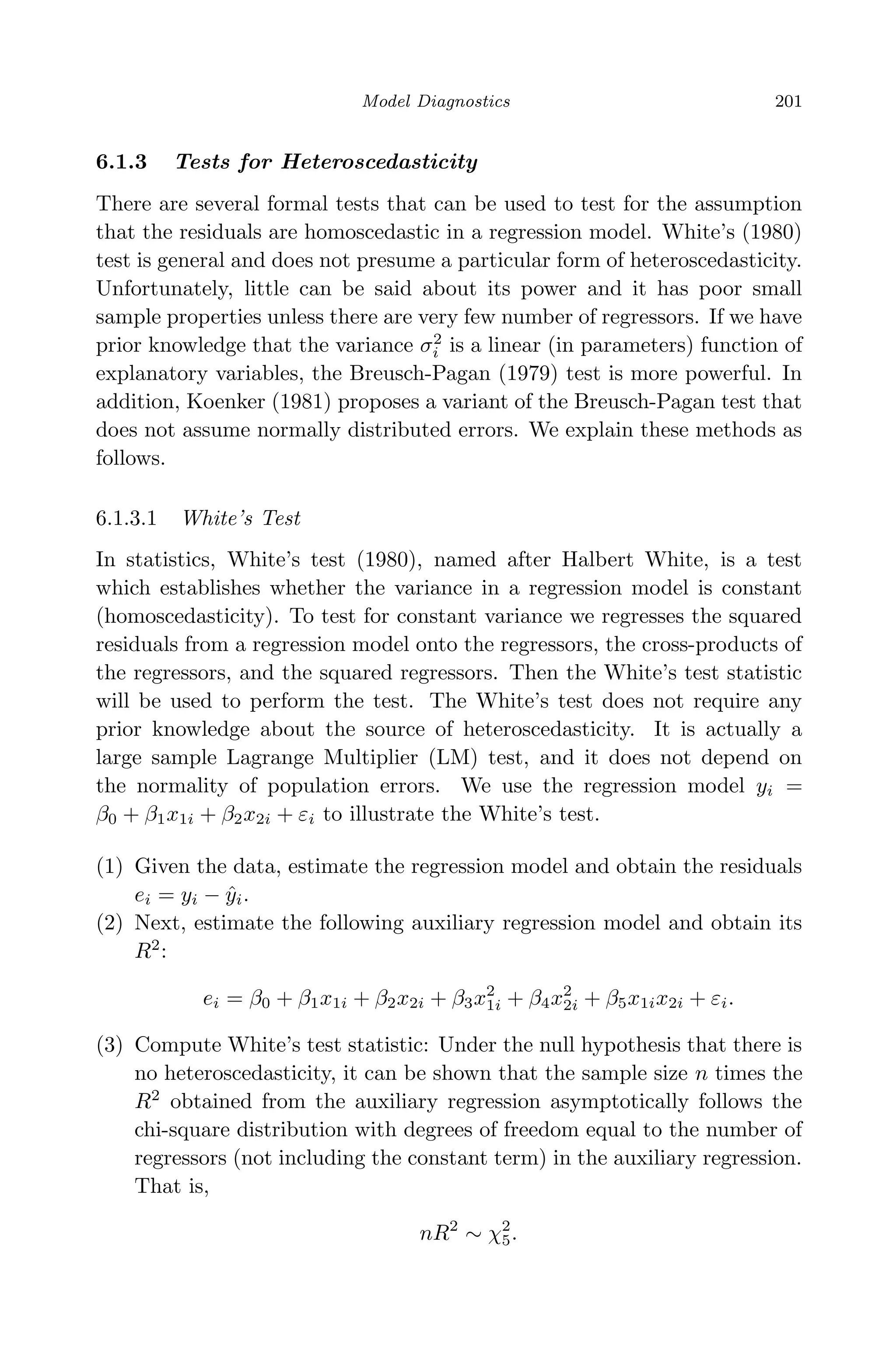 April 29, 2009 11:50 World Scientiﬁc Book - 9in x 6in Regression˙master
Model Diagnostics 201
6.1.3 Tests for Heteroscedasticity
There are several formal tests that can be used to test for the assumption
that the residuals are homoscedastic in a regression model. White’s (1980)
test is general and does not presume a particular form of heteroscedasticity.
Unfortunately, little can be said about its power and it has poor small
sample properties unless there are very few number of regressors. If we have
prior knowledge that the variance σ2
i is a linear (in parameters) function of
explanatory variables, the Breusch-Pagan (1979) test is more powerful. In
addition, Koenker (1981) proposes a variant of the Breusch-Pagan test that
does not assume normally distributed errors. We explain these methods as
follows.
6.1.3.1 White’s Test
In statistics, White’s test (1980), named after Halbert White, is a test
which establishes whether the variance in a regression model is constant
(homoscedasticity). To test for constant variance we regresses the squared
residuals from a regression model onto the regressors, the cross-products of
the regressors, and the squared regressors. Then the White’s test statistic
will be used to perform the test. The White’s test does not require any
prior knowledge about the source of heteroscedasticity. It is actually a
large sample Lagrange Multiplier (LM) test, and it does not depend on
the normality of population errors. We use the regression model yi =
β0 + β1x1i + β2x2i + εi to illustrate the White’s test.
(1) Given the data, estimate the regression model and obtain the residuals
ei = yi − ˆyi.
(2) Next, estimate the following auxiliary regression model and obtain its
R2
:
ei = β0 + β1x1i + β2x2i + β3x2
1i + β4x2
2i + β5x1ix2i + εi.
(3) Compute White’s test statistic: Under the null hypothesis that there is
no heteroscedasticity, it can be shown that the sample size n times the
R2
obtained from the auxiliary regression asymptotically follows the
chi-square distribution with degrees of freedom equal to the number of
regressors (not including the constant term) in the auxiliary regression.
That is,
nR2
∼ χ2
5.
 
