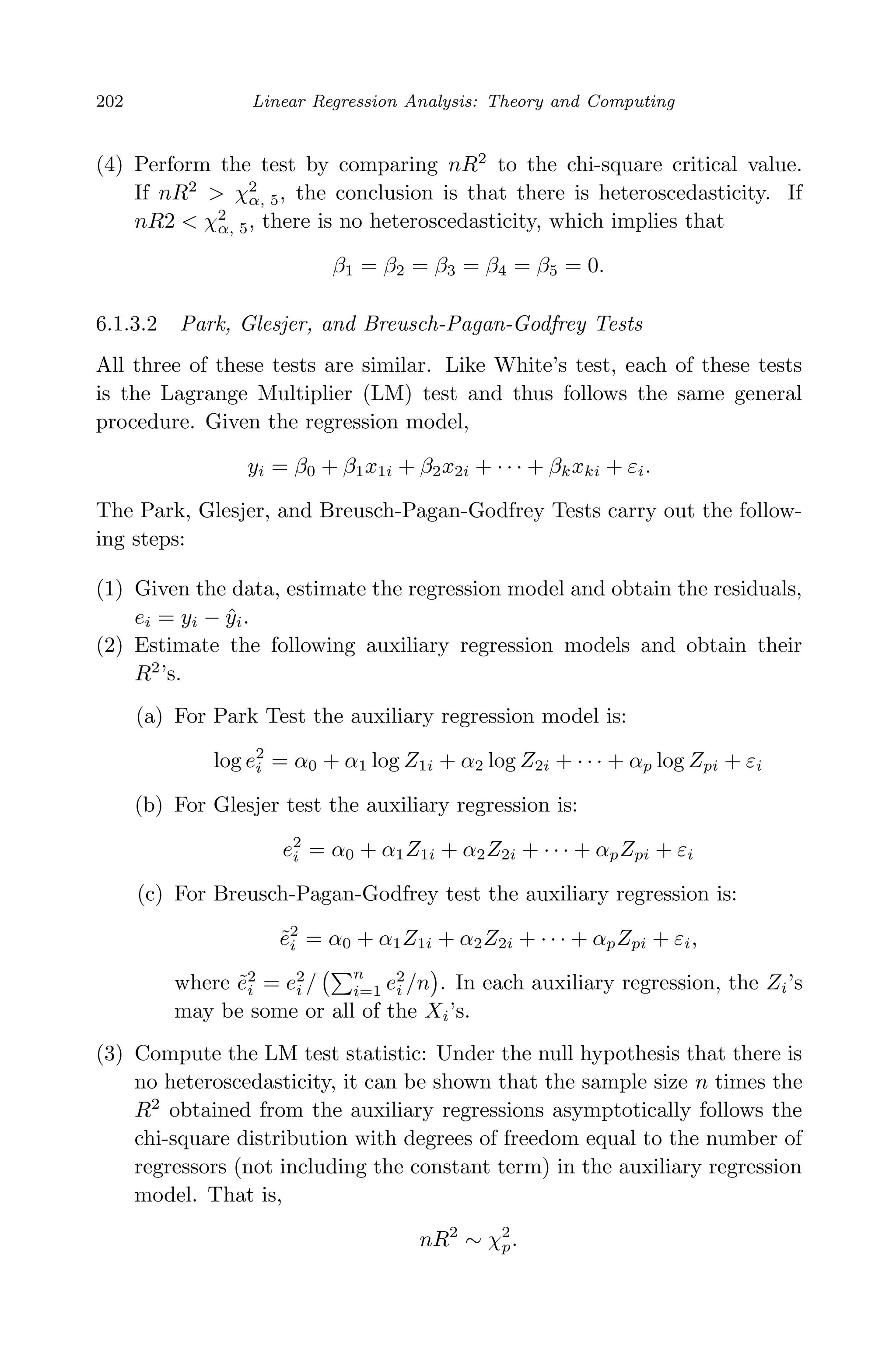 April 29, 2009 11:50 World Scientiﬁc Book - 9in x 6in Regression˙master
202 Linear Regression Analysis: Theory and Computing
(4) Perform the test by comparing nR2
to the chi-square critical value.
If nR2
> χ2
α, 5, the conclusion is that there is heteroscedasticity. If
nR2 < χ2
α, 5, there is no heteroscedasticity, which implies that
β1 = β2 = β3 = β4 = β5 = 0.
6.1.3.2 Park, Glesjer, and Breusch-Pagan-Godfrey Tests
All three of these tests are similar. Like White’s test, each of these tests
is the Lagrange Multiplier (LM) test and thus follows the same general
procedure. Given the regression model,
yi = β0 + β1x1i + β2x2i + · · · + βkxki + εi.
The Park, Glesjer, and Breusch-Pagan-Godfrey Tests carry out the follow-
ing steps:
(1) Given the data, estimate the regression model and obtain the residuals,
ei = yi − ˆyi.
(2) Estimate the following auxiliary regression models and obtain their
R2
’s.
(a) For Park Test the auxiliary regression model is:
log e2
i = α0 + α1 log Z1i + α2 log Z2i + · · · + αp log Zpi + εi
(b) For Glesjer test the auxiliary regression is:
e2
i = α0 + α1Z1i + α2Z2i + · · · + αpZpi + εi
(c) For Breusch-Pagan-Godfrey test the auxiliary regression is:
˜e2
i = α0 + α1Z1i + α2Z2i + · · · + αpZpi + εi,
where ˜e2
i = e2
i /
n
i=1 e2
i /n . In each auxiliary regression, the Zi’s
may be some or all of the Xi’s.
(3) Compute the LM test statistic: Under the null hypothesis that there is
no heteroscedasticity, it can be shown that the sample size n times the
R2
obtained from the auxiliary regressions asymptotically follows the
chi-square distribution with degrees of freedom equal to the number of
regressors (not including the constant term) in the auxiliary regression
model. That is,
nR2
∼ χ2
p.
 