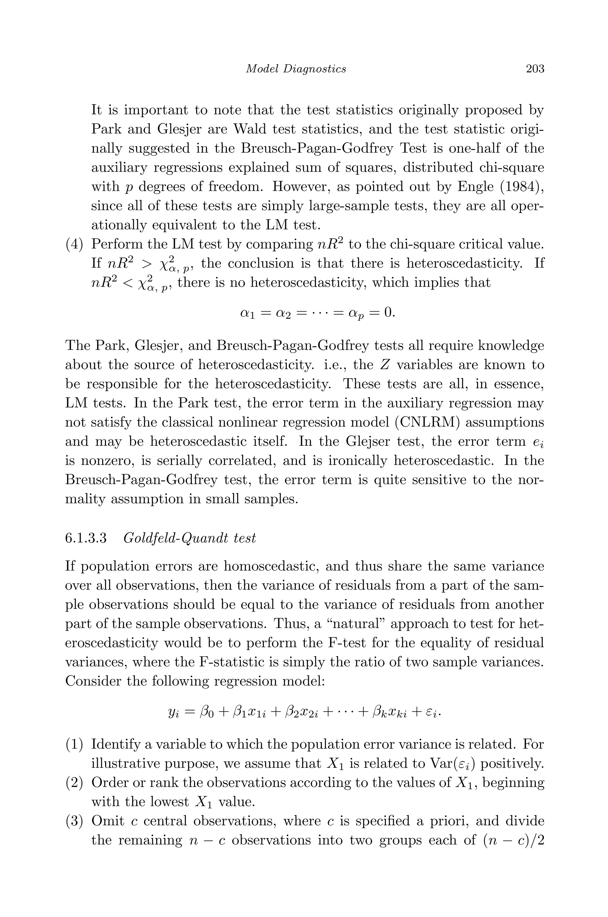 April 29, 2009 11:50 World Scientiﬁc Book - 9in x 6in Regression˙master
Model Diagnostics 203
It is important to note that the test statistics originally proposed by
Park and Glesjer are Wald test statistics, and the test statistic origi-
nally suggested in the Breusch-Pagan-Godfrey Test is one-half of the
auxiliary regressions explained sum of squares, distributed chi-square
with p degrees of freedom. However, as pointed out by Engle (1984),
since all of these tests are simply large-sample tests, they are all oper-
ationally equivalent to the LM test.
(4) Perform the LM test by comparing nR2
to the chi-square critical value.
If nR2
> χ2
α, p, the conclusion is that there is heteroscedasticity. If
nR2
< χ2
α, p, there is no heteroscedasticity, which implies that
α1 = α2 = · · · = αp = 0.
The Park, Glesjer, and Breusch-Pagan-Godfrey tests all require knowledge
about the source of heteroscedasticity. i.e., the Z variables are known to
be responsible for the heteroscedasticity. These tests are all, in essence,
LM tests. In the Park test, the error term in the auxiliary regression may
not satisfy the classical nonlinear regression model (CNLRM) assumptions
and may be heteroscedastic itself. In the Glejser test, the error term ei
is nonzero, is serially correlated, and is ironically heteroscedastic. In the
Breusch-Pagan-Godfrey test, the error term is quite sensitive to the nor-
mality assumption in small samples.
6.1.3.3 Goldfeld-Quandt test
If population errors are homoscedastic, and thus share the same variance
over all observations, then the variance of residuals from a part of the sam-
ple observations should be equal to the variance of residuals from another
part of the sample observations. Thus, a “natural” approach to test for het-
eroscedasticity would be to perform the F-test for the equality of residual
variances, where the F-statistic is simply the ratio of two sample variances.
Consider the following regression model:
yi = β0 + β1x1i + β2x2i + · · · + βkxki + εi.
(1) Identify a variable to which the population error variance is related. For
illustrative purpose, we assume that X1 is related to Var(εi) positively.
(2) Order or rank the observations according to the values of X1, beginning
with the lowest X1 value.
(3) Omit c central observations, where c is speciﬁed a priori, and divide
the remaining n − c observations into two groups each of (n − c)/2
 