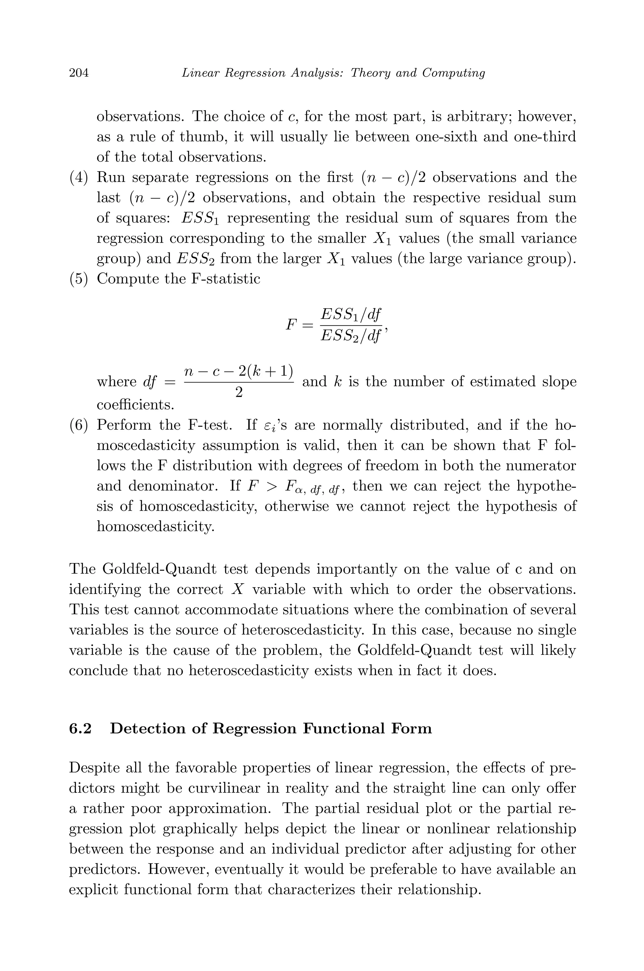 April 29, 2009 11:50 World Scientiﬁc Book - 9in x 6in Regression˙master
204 Linear Regression Analysis: Theory and Computing
observations. The choice of c, for the most part, is arbitrary; however,
as a rule of thumb, it will usually lie between one-sixth and one-third
of the total observations.
(4) Run separate regressions on the ﬁrst (n − c)/2 observations and the
last (n − c)/2 observations, and obtain the respective residual sum
of squares: ESS1 representing the residual sum of squares from the
regression corresponding to the smaller X1 values (the small variance
group) and ESS2 from the larger X1 values (the large variance group).
(5) Compute the F-statistic
F =
ESS1/df
ESS2/df
,
where df =
n − c − 2(k + 1)
2
and k is the number of estimated slope
coeﬃcients.
(6) Perform the F-test. If εi’s are normally distributed, and if the ho-
moscedasticity assumption is valid, then it can be shown that F fol-
lows the F distribution with degrees of freedom in both the numerator
and denominator. If F > Fα, df, df , then we can reject the hypothe-
sis of homoscedasticity, otherwise we cannot reject the hypothesis of
homoscedasticity.
The Goldfeld-Quandt test depends importantly on the value of c and on
identifying the correct X variable with which to order the observations.
This test cannot accommodate situations where the combination of several
variables is the source of heteroscedasticity. In this case, because no single
variable is the cause of the problem, the Goldfeld-Quandt test will likely
conclude that no heteroscedasticity exists when in fact it does.
6.2 Detection of Regression Functional Form
Despite all the favorable properties of linear regression, the eﬀects of pre-
dictors might be curvilinear in reality and the straight line can only oﬀer
a rather poor approximation. The partial residual plot or the partial re-
gression plot graphically helps depict the linear or nonlinear relationship
between the response and an individual predictor after adjusting for other
predictors. However, eventually it would be preferable to have available an
explicit functional form that characterizes their relationship.
 