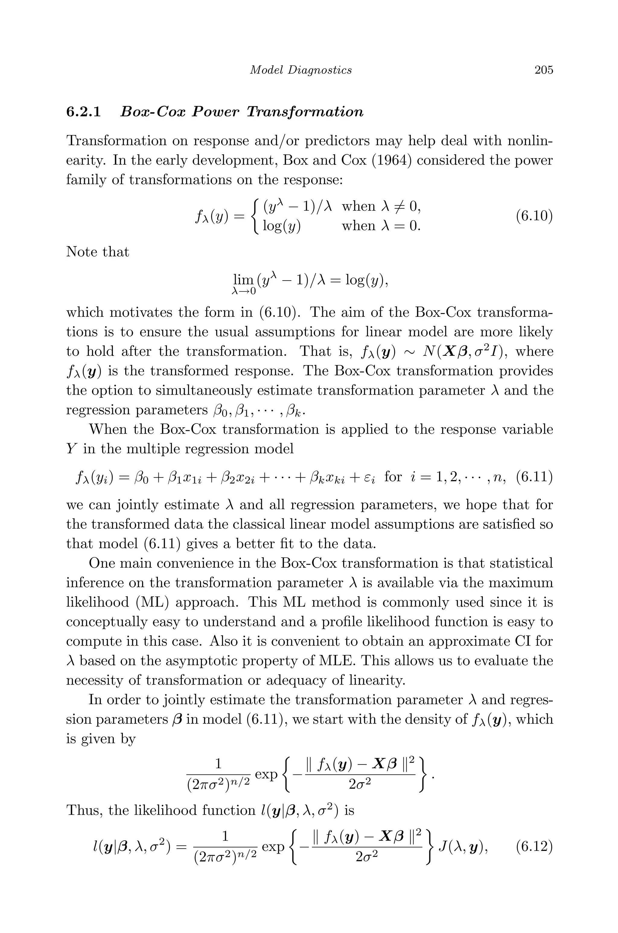 April 29, 2009 11:50 World Scientiﬁc Book - 9in x 6in Regression˙master
Model Diagnostics 205
6.2.1 Box-Cox Power Transformation
Transformation on response and/or predictors may help deal with nonlin-
earity. In the early development, Box and Cox (1964) considered the power
family of transformations on the response:
fλ(y) =
(yλ
− 1)/λ when λ = 0,
log(y) when λ = 0.
(6.10)
Note that
lim
λ→0
(yλ
− 1)/λ = log(y),
which motivates the form in (6.10). The aim of the Box-Cox transforma-
tions is to ensure the usual assumptions for linear model are more likely
to hold after the transformation. That is, fλ(y) ∼ N(Xβ, σ2
I), where
fλ(y) is the transformed response. The Box-Cox transformation provides
the option to simultaneously estimate transformation parameter λ and the
regression parameters β0, β1, · · · , βk.
When the Box-Cox transformation is applied to the response variable
Y in the multiple regression model
fλ(yi) = β0 + β1x1i + β2x2i + · · · + βkxki + εi for i = 1, 2, · · · , n, (6.11)
we can jointly estimate λ and all regression parameters, we hope that for
the transformed data the classical linear model assumptions are satisﬁed so
that model (6.11) gives a better ﬁt to the data.
One main convenience in the Box-Cox transformation is that statistical
inference on the transformation parameter λ is available via the maximum
likelihood (ML) approach. This ML method is commonly used since it is
conceptually easy to understand and a proﬁle likelihood function is easy to
compute in this case. Also it is convenient to obtain an approximate CI for
λ based on the asymptotic property of MLE. This allows us to evaluate the
necessity of transformation or adequacy of linearity.
In order to jointly estimate the transformation parameter λ and regres-
sion parameters β in model (6.11), we start with the density of fλ(y), which
is given by
1
(2πσ2)n/2
exp −
fλ(y) − Xβ 2
2σ2
.
Thus, the likelihood function l(y|β, λ, σ2
) is
l(y|β, λ, σ2
) =
1
(2πσ2)n/2
exp −
fλ(y) − Xβ 2
2σ2
J(λ, y), (6.12)
 