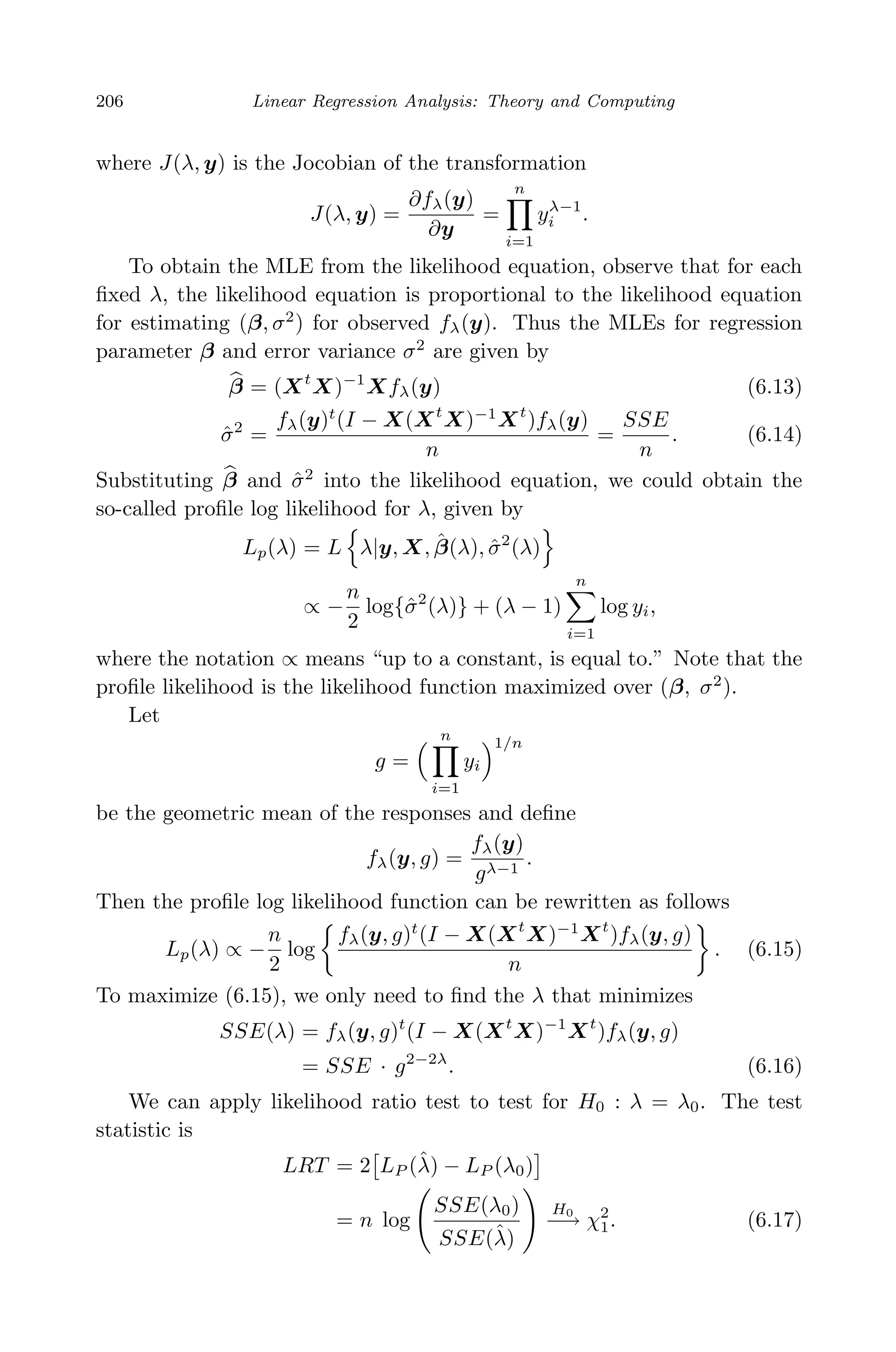 April 29, 2009 11:50 World Scientiﬁc Book - 9in x 6in Regression˙master
206 Linear Regression Analysis: Theory and Computing
where J(λ, y) is the Jocobian of the transformation
J(λ, y) =
∂fλ(y)
∂y
=
n
i=1
yλ−1
i .
To obtain the MLE from the likelihood equation, observe that for each
ﬁxed λ, the likelihood equation is proportional to the likelihood equation
for estimating (β, σ2
) for observed fλ(y). Thus the MLEs for regression
parameter β and error variance σ2
are given by
β = (Xt
X)−1
Xfλ(y) (6.13)
ˆσ2
=
fλ(y)t
(I − X(Xt
X)−1
Xt
)fλ(y)
n
=
SSE
n
. (6.14)
Substituting β and ˆσ2
into the likelihood equation, we could obtain the
so-called proﬁle log likelihood for λ, given by
Lp(λ) = L λ|y, X, ˆβ(λ), ˆσ2
(λ)
∝ −
n
2
log{ˆσ2
(λ)} + (λ − 1)
n
i=1
log yi,
where the notation ∝ means “up to a constant, is equal to.” Note that the
proﬁle likelihood is the likelihood function maximized over (β, σ2
).
Let
g =
n
i=1
yi
1/n
be the geometric mean of the responses and deﬁne
fλ(y, g) =
fλ(y)
gλ−1
.
Then the proﬁle log likelihood function can be rewritten as follows
Lp(λ) ∝ −
n
2
log
fλ(y, g)t
(I − X(Xt
X)−1
Xt
)fλ(y, g)
n
. (6.15)
To maximize (6.15), we only need to ﬁnd the λ that minimizes
SSE(λ) = fλ(y, g)t
(I − X(Xt
X)−1
Xt
)fλ(y, g)
= SSE · g2−2λ
. (6.16)
We can apply likelihood ratio test to test for H0 : λ = λ0. The test
statistic is
LRT = 2 LP (ˆλ) − LP (λ0)
= n log
SSE(λ0)
SSE(ˆλ)
H0
−→ χ2
1. (6.17)
 